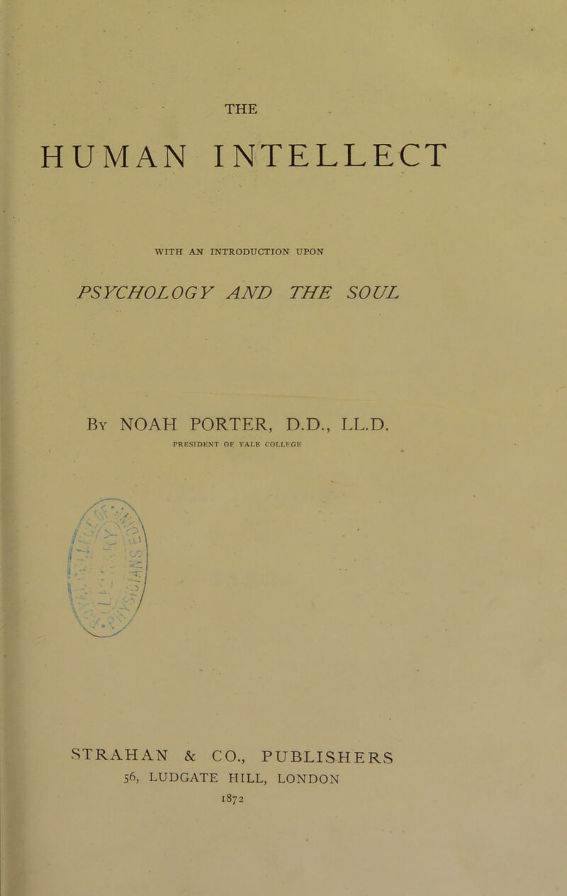 THE HUMAN INTELLECT WITH AN INTRODUCTION UPON PSYCHOLOGY AND THE SOUL By NOAH PORTER, D.D., LL.D. PRESIDENT OF VALE COLLEGE STRAHAN & CO., PUBLISHERS 56, LUDGATE HILL, LONDON 1872