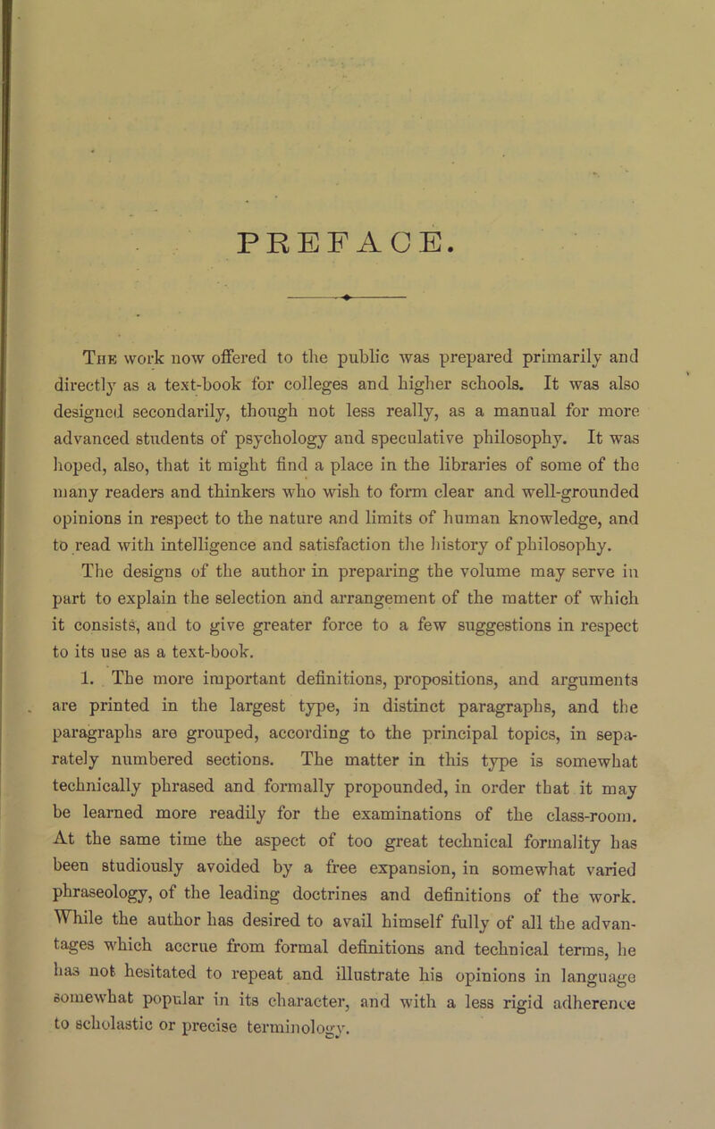 PREFACE The work now offered to the public was prepared primarily and directly as a text-book for colleges and higher schools. It was also designed secondarily, though not less really, as a manual for more advanced students of psychology and speculative philosophy. It was hoped, also, that it might find a place in the libraries of some of the many readers and thinkers who wish to form clear and well-grounded opinions in respect to the nature and limits of human knowledge, and to read with intelligence and satisfaction the history of philosophy. The designs of the author in preparing the volume may serve in part to explain the selection and arrangement of the matter of which it consists, and to give greater force to a few suggestions in respect to its use as a text-book. 1. The more important definitions, propositions, and arguments are printed in the largest type, in distinct paragraphs, and the paragraphs are grouped, according to the principal topics, in sepa- rately numbered sections. The matter in this type is somewhat technically phrased and formally propounded, in order that it may be learned more readily for the examinations of the class-room. At the same time the aspect of too great technical formality has been studiously avoided by a free expansion, in somewhat varied phraseology, of the leading doctrines and definitions of the work. While the author has desired to avail himself fully of all the advan- tages which accrue from formal definitions and technical terms, he has not hesitated to repeat and illustrate his opinions in language oomewhat popular in its character, and with a less rigid adherence to scholastic or precise terminology.