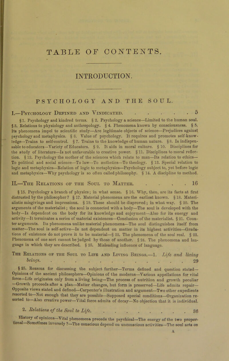 TABLE OF CONTENTS. INTRODUCTION. PSYCHOLOGY AND THE SOUL. I. —Psychology Defined and Vindicated. ..... 5 §1. Psychology and kindred terms. § 2. Psychology a science—Limited to the human soul. § 3. Relations to physiology and anthropology. § 4. Phenomena known by consciousness. § 5. Its phenomena impel to scientific study—Are legitimate objects of science—Prejudices against psychology and metaphysics. §6. Value of psychology. It requires and promotes self-know- ledge—Trains to self-control. §7. Trains to the knowledge of human nature. §8. Is indispen- sable to educators—Variety of Educators. §9. It aids in moral culture. §10. Disciplines for the study of literature—Is not unfavorable to creative power. §11. Disciplines to moral reflec- tion. § 12. Psychology the mother of the sciences which relate to man—Its relation to ethics— To political and social science—To law—To aesthetics—To theology. § 13. Special relation to logic and metaphysics—Relation of logic to metaphysics—Psychology subject to, yet before logic and metaphysics—Why psychology is so often called philosophy. § 14. A discipline to method, II. —The Relations of the Soul to Matter 16 § 15. Psychology a branch of physics; in what sense. § 16. Why, then, are its facts at first distrusted by the philosopher ? §17. Material phenomena are the earliest known. §18. Materi- alistic misgivings and impressions. § 19. These should be disproved ; in what way. § 20. The arguments of the materialist; the soul is connected with a body—The soul is developed with the body—Is dependent on the body for its knowledge and enjoyment—Also for its energy and activity—It terminates a series of material existences—Conclusion of the materialist. § 21. Coun- ter arguments. Its phenomena unlike material phenomena—The soul distinguishes itself from matter—The soul is self-active—Is not dependent on matter in its highest activities—Grada- tions of existence do not prove it to be material—§ 22. The phenomena of the soul real. § 23. Phenomena of one sort cannot be judged by those of another. §24. The phenomena and lan- guage in which they are described. § 25. Misleading influence of language. The Eelations of the Soul to Life and Living Beings.—1. Life and living beings 29 § 25. Reasons for discussing the subject further—Terms defined and question stated— Opinions of the ancient philosophers—Opinions of the moderns—Various appellations for vital force Life originates only from a living being—The process of nutrition and growth peculiar Growth proceeds after a plan—Matter changes, but form is preserved—Life admits repair— Opposite views stated and defined—Carpenter’s illustration and argument—Two other expedients resorted to Not enough that they are possible—Supposed special conditions—Organization re- sorted to Also creative power—Vital force admits of decay—No objection that it is individual. 2. Relations of the Soul to Life. . . . .... .36 History of opinions Vital phenomena precede the psychical—The energy of the two propor- tional Sometimes inversely ?—The conscious depend on unconscious activities—The soul acts on A