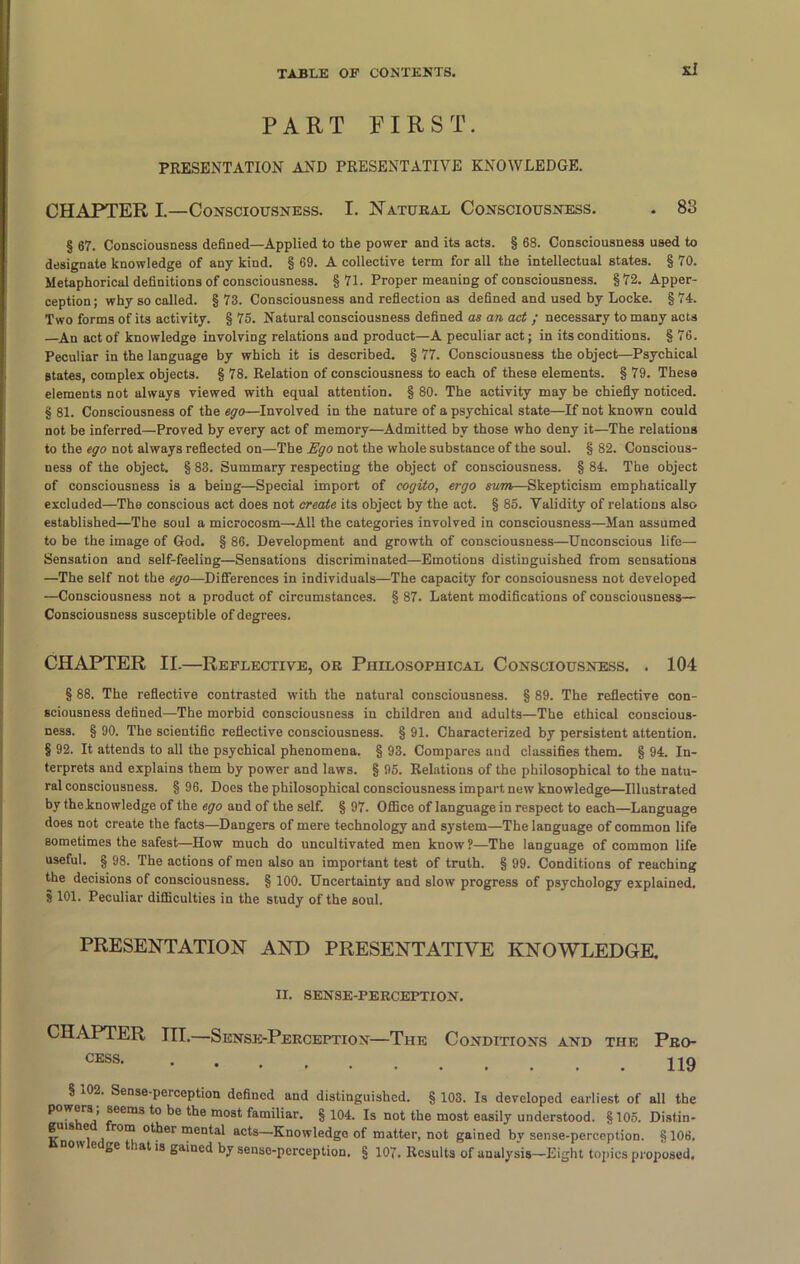 si PART FIRST. PRESENTATION AND PRESENTATIVE KNOWLEDGE. CHAPTER I.—Consciousness. I. Natural Consciousness. . 83 § 67. Consciousness defined—Applied to the power and its acts. § 68. Consciousness used to designate knowledge of any kind. § 69. A collective term for all the intellectual states. § 70. Metaphorical definitions of consciousness. §71. Proper meaning of consciousness. §72. Apper- ception; why so called. §73. Consciousness and reflection as defined and used by Locke. §74. Two forms of its activity. § 75. Natural consciousness defined as an act ; necessary to many acts —An act of knowledge involving relations and product—A peculiar act; in its conditions. § 76. Peculiar in the language by which it is described. § 77. Consciousness the object—Psychical States, complex objects. § 78. Relation of consciousness to each of these elements. § 79. These elements not always viewed with equal attention. § 80. The activity may be chiefly noticed. § 81. Consciousness of the ego—Involved in the nature of a psychical state—If not known could not be inferred—Proved by every act of memory—Admitted by those who deny it—The relations to the ego not always reflected on—The Ego not the whole substance of the soul. § 82. Conscious- ness of the object. § 83. Summary respecting the object of consciousness. § 84. The object of consciousness is a being—Special import of cogito, ergo sum—Skepticism emphatically excluded—The conscious act does not create its object by the act. § 85. Validity of relations also established—The soul a microcosm—All the categories involved in consciousness—Man assumed to be the image of God. § 86. Development and growth of consciousness—Unconscious life— Sensation and self-feeling—Sensations discriminated—Emotions distinguished from sensations —The self not the ego—Differences in individuals—The capacity for consciousness not developed —Consciousness not a product of circumstances. § 87. Latent modifications of consciousness— Consciousness susceptible of degrees. CHAPTER II.—Reflective, or Philosophical Consciousness. . 104 § 88. The reflective contrasted with the natural consciousness. § 89. The reflective con- sciousness defined—The morbid consciousness iu children and adults—The ethical conscious- ness. § 90. The scientific reflective consciousness. § 91. Characterized by persistent attention. § 92. It attends to all the psychical phenomena. § 93. Compares and classifies them. § 94. In- terprets and explains them by power and laws. § 95. Relations of the philosophical to the natu- ral consciousness. § 96. Does the philosophical consciousness impart new knowledge—Illustrated by theknowledge of the ego and of the self. § 97. Office of language in respect to each—Language does not create the facts—Dangers of mere technology and system—The language of common life sometimes the safest—How much do uncultivated men know?—The language of common life useful. § 98. The actions of men also an important test of truth. § 99. Conditions of reaching the decisions of consciousness. § 100. Uncertainty and slow progress of psychology explained. § 101. Peculiar difficulties in the study of the soul. PRESENTATION AND PRESENTATIVE KNOWLEDGE. II. SENSE-PERCEPTION. CHAPTER III.—Sense-Perception—The Conditions and the Pro- CESS 119 § 102. Sense-perception defined and distinguished. § 103. Is developed earliest of all the powers; seems to be the most familiar. § 104. Is not the most easily understood. § 105. Distin- guis e rom other mental acts—Knowledge of matter, not gained by sense-perception. §106. ' e ge lat is gained by senso-pcrception. § 107. Results of analysis—Eight topics proposed.