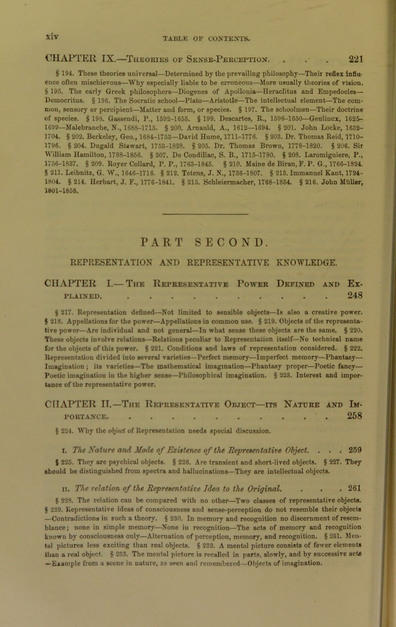 CHAPTER IX.—Theories of Sense-Perception. . . . 221 § 194. These theories universal—Determined by the prevailing philosophy—Their reflex influ- ence often mischievous—Why especially liable to be erroneous—More usually theories of vision. $ 195. The early Greek philosophers—Diogenes of Apollonia—Heraclitus and Empedocles— Democritus. § 196. The Socratic school—Plato—Aristotle—The intellectual element—The com- mon, sensory or percipient—Matter and form, or species. § 197. The schoolmen—Their doctrine of species. § 193. Gassendi, P., 1592-1655. § 199. Descartes, R., 1596-1650—Geulincx, 1625- 1699—Malebranche, N., 1688-1715. § 200. Arnauld, A., 1612—1694. § 201. John Locke, 1632- 1704. § 202. Berkeley, Geo., 1684-1753—David Hume, 1711-1776. § 203. Dr. Thomas Reid, 1710- 1796. § 204. Dugald Stewart, 1753-1828. § 205. Dr. Thomas Brown, 1778-1820. § 206. Sir William Hamilton, 1788-1856. § 207. De Condillac, S. B., 1715-1780. 8 203. Laromiguiere, P., 1756-1837. § 209. Royer Collard, P. P., 1763-1845. § 210. Maine de Biran, F. P. G., 1766-1824. § 211. Leibnitz, G. W.. 1646-1716. § 212. Tetens, J. N., 1736-1807. § 213. Immanuel Kant, 1724- 1804. 8 214. Herbart, J. F., 1776-1841. 8 215. Schleiermacher, 1768-1834. § 216. John MilUer, 1801-1858. PART SECOND. REPRESENTATION AND REPRESENTATIVE KNOWLEDGE. CHAPTER I.— The Representative Power Defined and Ex- plained. .......... 248 8 217. Representation defined—Not limited to sensible objects—Is also a creative power. 8 218. Appellations for the power—Appellations in common use. 8 219. Objects of the representa- tive power—Are individual and not general—In what sense these objects are the same. 8 220. These objects involve relations—Relations peculiar to Representation itself—No technical name for the objects of this power. 8 221. Conditions and laws of representation considered. 8 222. Representation divided into several varieties—Perfect memory—Imperfect memory—Phantasy— Imagination ; its varieties—The mathematical imagination—Phantasy proper—Poetic fancy— Poetic imagination in the higher sense—Philosophical imagination. 8 223. Interest and impor- tance of the representative power. CHAPTER II.—The Representative Object—its Nature and Im- portance 258 § 224. Why the object of Representation needs special discussion. i. The Kature and Mode of Existence of the Representative Object. . . . 259 8 225. They are psychical objects. 8 226. Are transient and short-lived objects. 8 227. They should be distinguished from spectra and hallucinations—They are intellectual objects. it. The relation of the Representative Idea to the Original. . . . 261 8 228. The relation can be compared with no other—Two classes of representative objects. 8 229. Representative ideas of consciousness and sense-perception do not resemble their objects —Contradictions in such a theory. 8 230. In memory and recognition no discernment of resem- blance; none in simple memory—None iu recognition—The acts of memory and recognition known by consciousness only—Alternation of perception, memory, and recognition. 8 231. Men- tal pictures less exciting than real objects. 8 232. A mental picture consists of fewer elements than a real object. 8 233. The mental picture is recalled in parts, slowly, and by successive acts —Example from a scene in nature, as seen and remembered—Objects of imagination.