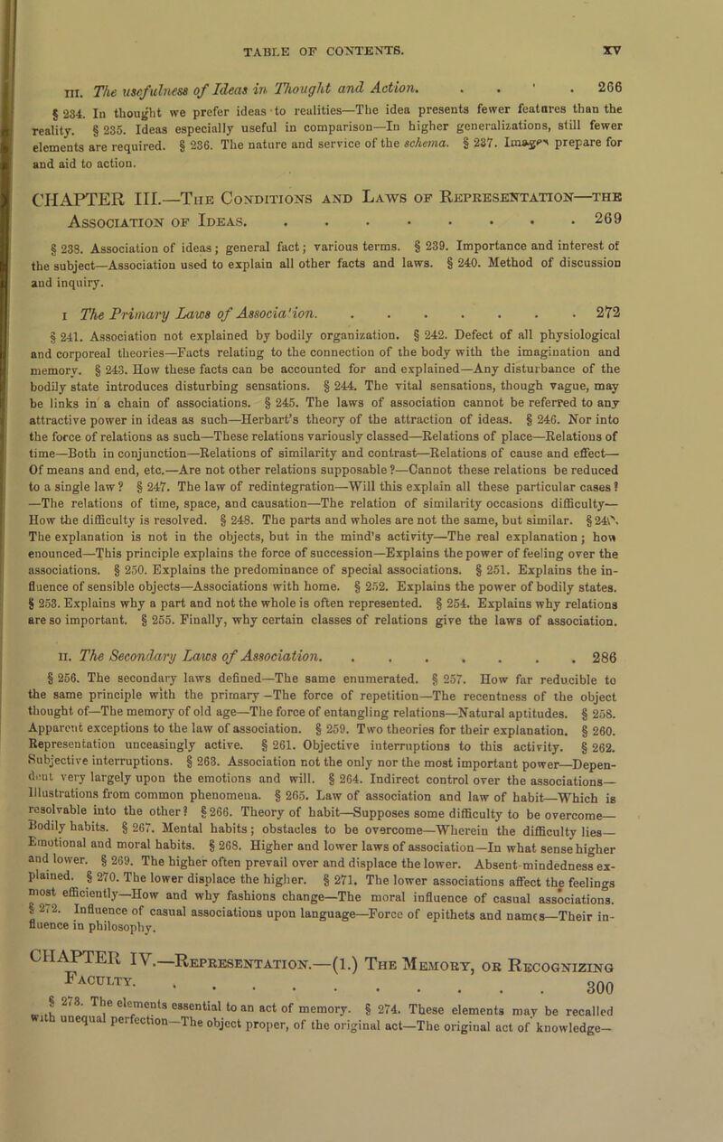 HI. The usefulness of Ideas in Thought and Action. . . 2G6 § 234. In thought we prefer ideas to realities—The idea presents fewer features than the reality. § 235. Ideas especially useful in comparison—In higher generalizations, still fewer elements are required. § 236. The nature and service of the schema. § 237. linage prepare for and aid to action. CHAPTER III.—The Conditions and Laws of Representation—the Association of Ideas 269 § 238. Association of ideas; general fact; various terms. § 239. Importance and interest of the subject—Association used to explain all other facts and laws. § 240. Method of discussion aud inquiry. i The Primary Laws of Associa'ion 272 § 241. Association not explained by bodily organization. § 242. Defect of all physiological and corporeal theories—Facts relating to the connection of the body with the imagination and memorv. § 243. How these facts can be accounted for and explained—Any disturbance of the bodily state introduces disturbing sensations. § 244. The vital sensations, though vague, may be links in a chain of associations. § 245. The laws of association cannot be referred to any attractive power in ideas as such—Herbart’s theory of the attraction of ideas. § 24C. Nor into the force of relations as such—These relations variously classed—Relations of place—Relations of time—Both in conjunction—Relations of similarity and contrast—Relations of cause and effect— Of means and end, etc.—Are not other relations supposable?—Cannot these relations be reduced to a single law ? § 247. The law of redintegration—Will this explain all these particular cases ? —The relations of time, space, and causation—The relation of similarity occasions difficulty— How the difficulty is resolved. § 248. The parts and wholes are not the same, but similar. §240. The explanation is not in the objects, but in the mind’s activity—The real explanation; how enounced—This principle explains the force of succession—Explains the power of feeling over the associations. § 250. Explains the predominance of special associations. § 251. Explains the in- fluence of sensible objects—Associations with home. § 252. Explains the power of bodily states. § 253. Explains why a part and not the whole is often represented. § 254. Explains why relations are so important. § 255. Finally, why certain classes of relations give the laws of association. ii. The Secondary Laws of Associat ion 286 § 256. The secondary laws defined—The same enumerated. § 257. How far reducible to the same principle with the primary—The force of repetition—The recentness of the object thought of—The memory of old age—The force of entangling relations—Natural aptitudes. § 258. Apparent exceptions to the law of association. § 259. Two theories for their explanation. § 260. Representation unceasingly active. § 261. Objective interruptions to this activity. § 262. Subjective interruptions. § 263. Association not the only nor the most important power—Depen- dent very largely upon the emotions and will. § 264. Indirect control over the associations— Illustrations from common phenomena. § 265. Law of association and law of habit Which is resolvable into the other? §266. Theory of habit—Supposes some difficulty to be overcome— Bodily habits. § 267. Mental habits; obstacles to be overcome—Wherein the difficulty lies— Emotional and moral habits. § 268. Higher and lower laws of association—In what sense higher and lower. § 269. The higher often prevail over and displace the lower. Absent-mindedness ex- plained. § 270. The lower displace the higher. § 271. The lower associations affect the feelings most efficiently—How and why fashions change—The moral influence of casual associations.  l2, Influence of casual associations upon language—Force of epithets and names—Their in- fluence in philosophy. CHAPTER IV.—Representation I acttlty $ 2(3. The elements essential to an act of memory. § 274. These elements may be recalls i unequa per ection—The object proper, of the original act—The original act of knowledge- (1.) The Memory, or Recognizing 300