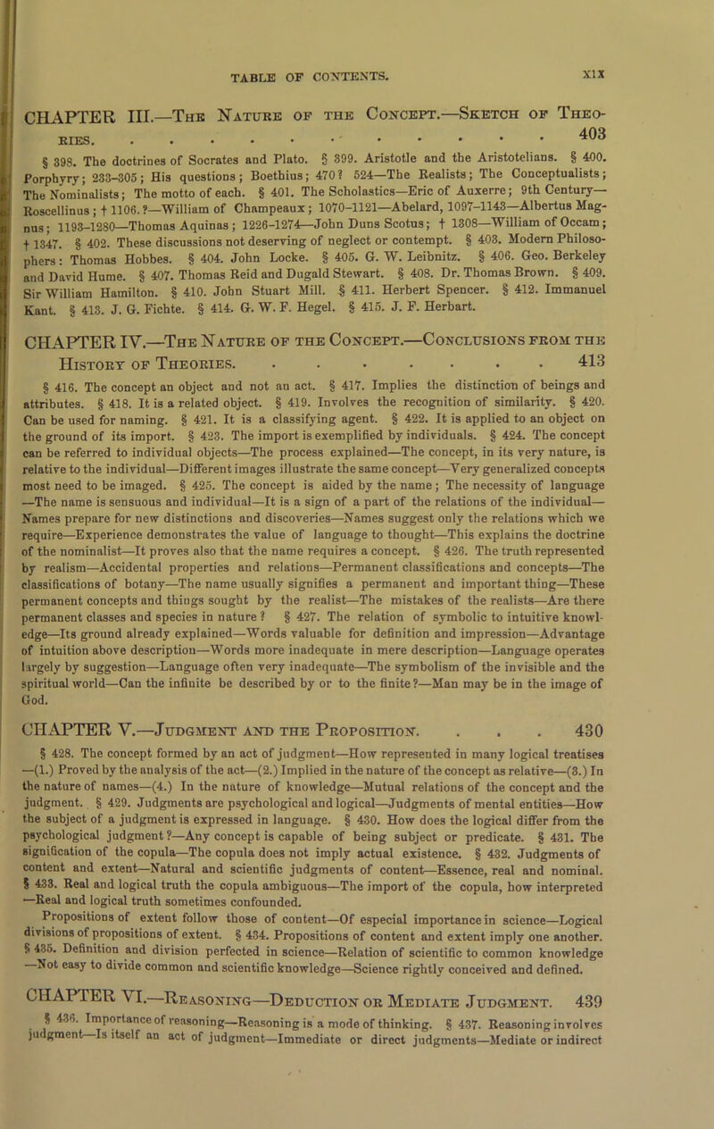 CHAPTER III—The Nature of the Concept.—Sketch of Theo- ries. ^03 § 398. The doctrines of Socrates and Plato. 8 399. Aristotle and the Aristotelians. § 400. Porphyry; 233-305; His questions; Boethius; 470? 524—The Realists; The Conceptualists; The Nominalists; The motto of each. § 401. The Scholastics—Eric of Auxerre; 9th Century— Roscellinus ; + 1106.?—William of Champeaux ; 1070-1121—Abelard, 1097-1143—Albertus Mag- nus; 1193-12S0—Thomas Aquinas ; 1226-1274—John Duns Scotus; f 1308—William of Occam; f 1347. § 402. These discussions not deserving of neglect or contempt. § 403. Modern Philoso- phers : Thomas Hobbes. § 404. John Locke. § 405. G. W. Leibnitz. § 406. Geo. Berkeley and David Hume. § 407. Thomas Reid and Dugald Stewart. § 408. Dr. Thomas Brown. § 409. Sir William Hamilton. § 410. John Stuart Mill. § 411. Herbert Spencer. § 412. Immanuel Kant. § 413. J. G. Fichte. § 414. G. W. F. Hegel. § 415. J. F. Herbart. CHAPTER IV.—The Nature of the Concept.—Conclusions from the History of Theories. ....... 413 § 416. The concept an object and not an act. § 417. Implies the distinction of beings and attributes. § 418. It is a related object. § 419. Involves the recognition of similarity. § 420. Can be used for naming. § 421. It is a classifying agent. § 422. It is applied to an object on the ground of its import. § 423. The import is exemplified by individuals. § 424. The concept can be referred to individual objects—The process explained—The concept, in its very nature, is relative to the individual—Different images illustrate the same concept—Yery generalized concepts most need to be imaged. § 425. The concept is aided by the name ; The necessity of language —The name is sensuous and individual—It is a sign of a part of the relations of the individual— Names prepare for new distinctions and discoveries—Names suggest only the relations which we require—Experience demonstrates the value of language to thought—This explains the doctrine of the nominalist—It proves also that the name requires a concept. § 426. The truth represented by realism—Accidental properties and relations—Permanent classifications and concepts—The classifications of botany—The name usually signifies a permanent and important thing—These permanent concepts and things sought by the realist—The mistakes of the realists—Are there permanent classes and species in nature ? § 427. The relation of symbolic to intuitive knowl- edge—Its ground already explained—Words valuable for definition and impression—Advantage of intuition above description—Words more inadequate in mere description—Language operates largely by suggestion—Language often very inadequate—The symbolism of the invisible and the spiritual world—Can the infinite be described by or to the finite ?—Man may be in the image of God. CHAPTER V.—Judgment and the Proposition. . . . 430 § 428. The concept formed by an act of judgment—How represented in many logical treatises —(1.) Proved by the analysis of the act—(2.) Implied in the nature of the concept as relative—(3.) In the nature of names—(4.) In the nature of knowledge—Mutual relations of the concept and the judgment. § 429. Judgments are psychological and logical—Judgments of mental entities—How the subject of a judgment is expressed in language. § 430. How does the logical differ from the psychological judgment ?—Any concept is capable of being subject or predicate. § 431. The signification of the copula—The copula does not imply actual existence. § 432. Judgments of content and extent—Natural and scientific judgments of content—Essence, real and nominal. § 433. Real and logical truth the copula ambiguous—The import of the copula, how interpreted —Real and logical truth sometimes confounded. Propositions of extent follow those of content—Of especial importance in science—Logical divisions of propositions of extent. § 434. Propositions of content and extent imply one another. § 435. Definition and division perfected in science—Relation of scientific to common knowledge Not easy to divide common and scientific knowledge—Science rightly conceived and defined. CHAPTER \ I. Reasoning—Deduction or Mediate Judgment. 439 § 436. Importance of reasoning—Reasoning is a mode of thinking. § 437- Reasoning involves jar gment Is itself an act of judgment—Immediate or direct judgments—Mediate or indirect