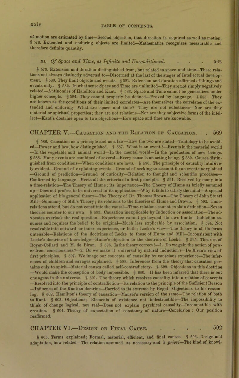 of motion are estimated by time—Second objection, that direction is required as well as motion. § 578. Extended and enduring objects are limited—Mathematics recognizes measurable and therefore definite quantity. xi. Of Space and Time, as Infinite and Unconditioned. . . . 562 § 579. Extension and duration distinguished from, but related to space and time—These rela- tions not always distinctly adverted to—Discerned at the last of the stages of Intellectual develop- ment. § 580. They limit objects and events. § 581. Extension and duration affirmed of things and events only. § 582. In what sense Space and Time are unlimited—They are not simply negatively related—Antinomies of Hamilton and Kant. § 583. Space and Time cannot be generalized under higher concepts. § 584. They cannot properly be defined—Proved by language. § 585. They are known as the conditions of their limited correlates—Are themselves the correlates of the ex- tended and enduring—What are space and time?—They are not substances—Nor are they material or spiritual properties; they are not relations—Nor are they subjective forms of the intel- lect—Kant’s doctrine open to two objections—How space and time are knowable. CHAPTER V.—Causation and the Relation of Causation. . 569 § 586. Causation as a principle and as a law—How the two are stated—Tautology to be avoid- ed—Power and law, how distinguished. § 587. What is an event?—Events in the material world —In the vegetable and animal world—In the mental world—In the production of new beings. § 588. Many events are combined of several—Every cause is an acting being. § 589. Causes distin- guished from conditions—When conditions are laws. § 590. The principle of causality intuitive- ly evident—Ground of explaining events—Ground of seeking to account for an event unexplained —Ground of prediction—Ground of curiosity—Relation to thought and scientific processes— Confirmed by language—Meets all the criteria of a first principle. § 591. Resolved by many into a time-relation—The Theory of Hume; its importance—The Theory of Hume as briefly summed up—Does not profess to be universal in its application—Why it fails to satisfy the mind—A special application of his general theory—The Theory of Dr. Thomas Brown—The Theory of John Stuart Mill—Summary of Mill’s Theory; its relations to the theories of Hume and Brown. § 592. Tirne- rolations attend, but do not constitute the causal—Time-relations cannot explain deduction—Seven theories counter to our own. § 598. Causation inexplicable by Induction or association—The ad- vocates overlook the real question—Experience cannot go beyond its own limits—Induction as- sumes and requires the belief to be original—Much less explicable by association. § 594. Not resolvable into outward or inner experience, or both; Locke’s view—The theory in all its forms untenable—Relations of the doctrines of Locke to those of Hume and Mill—Inconsistent with Locke’s doctrine of knowledge—Hume’s objection to the doctrine of Locke. § 595. Theories of Royer-Collard and M. de Biran. § 596. Is the theory correct?—1. Do we gain the notion of pow- er from consciousness?—2. Do we make it universal by natural induction?—De Biran’s view of first principles. 8 597. We image our concepts of causality by conscious experience—The infer- ences of children and savages explained. 8 598. Inferences from the theory that causation per- tains ouly to spirit—Material causes called self-contradictory. § 599. Objections to this doctrine —Would make the conception of body impossible. § 600. It has been inferred that there is but one agent in the universe. § 601. The theory which resolves causality into a relation of concepts —Resolved into the principle of contradiction—Its relation to the principle of the Sufficient Reason —Influence of the Kantian doctrine—Carried to its extreme by Hegel—Objections to bis reason- ing. § 602. Hamilton’s theory of causation—Mansel’s version of the same—The relation of both to Kant. § 603. Objections; Elements of existence not indestructible—The impossibility to think of change logical, not real—Does not explain psychical causality—Incompatible with creation. § 604. Theory of expectation of constancy of nature—Conclusion : Our position reaffirmed. CHAPTER YI.—Design or Final Cause. .... 592 § 605. Terms explained; Formal, material, efficient, and final causes. S 606. Design and adaptation, how related—The relation assumed as necessary and a priori—The kind of knowl-