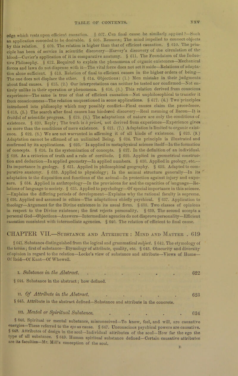 edge which rests upon efficient, causation. § 007. Cun final cause be similarly appliedSuch an application conceded to be desirable. § 003. Reasons; The mind impelled to connect objects by this relation. § 609. The relation is higher than that of efficient causation. § 010. The prin- ciple has been of service in scientific discovery—Harvey’s discovery of the circulation of the blood—Cuvier’s application of it iu comparative anatomy. § 611. The Foundation of the Induc- tive Philosophy. § 612. Required to explain the phenomena of organic existences—Mechanical forces and laws do not dispense with it—The vital force does not set it aside—Relations of adapta- tion alone sufficient. § 613. Relation of final to efficient causes in the higher orders of being— The one does not displace the other. § 614. Objections: (1.) Men mistake in their judgments about final causes. § 615. (2.) Our interpretations can neither be tested nor confirmed—Not en- tirely unlike iu their operation or phenomena. § 616. (3.) This relation derived from conscious experience—The same is true of that of efficient causation—Not uuphilosophical to transfer it from consciousness—The relation unquestioned in some applications. § 617. (4.) Two principles introduced into philosophy which may possibly conflict—Final causes claim the precedence. 8 618. (5.) The search after final causes has hindered discovery—Real meaning of Bacon—It is fruitful of scientific progress. § 619. (6.) The adaptations of nature are only the conditions of existence. § 620. Reply; The truth is a priori, not derived from experience—Experience gives us more than the conditions of mere existence. § 621. (7.) Adaptation is limited to organic exist- ence. § 622. (8.) We are not warranted in affirming it of all kinds of existence. § 623. (9.) Adaptation cannot be affirmed of an unlimited Being. § 624. The principle is illustrated and confirmed by its applications. § 625. Is applied in metaphysical science itself—In the formation of concepts. § 626. In the systemization of concepts. § 627. In the definition of an individual. § 628. As a criterion of truth and a rule of certitude. § 629. Applied in geometrical construc- tion and deduction—In applied geometry—In applied numbers. § 630. Applied in geology, etc.— Its importance in geology. § 631. Applied in philosophical geography. § 632. Adapted to com- parative anatomy. § 633. Applied to physiology; In the animal structure generally—In its adaptation to the disposition and functions of the animal—In protection against injury and expo- sure. § 634. Applied in anthropology—In the provisions for and the capacities of language—Re- lations of language to society. § 635. Applied to psychology—Of special importance in this science. —Explains the differing periods of development—Explains why the rational faculty is snpreme. § 636. Applied and assumed in ethics—The adaptations chiefly psychical. § 637. Application to theology—Argument for the Divine existence in its usual form. § 638. Two classes of opinions in respect to the Divine existence; the first rejects personality. § 639. The second accepts a personal God—Objections—Answers—Intermediate agencies do not disprove personality—Efficient causation consistent with intermediate agencies. § 640. The relation of efficient to final cause. CHAPTER VII.—Substance and Attribute : Mind and Matter . 619 § 641. Substance distinguished from the logical and grammatical subject. § 642. The etymology of the terms; first of substance—Etymology of attribute, quality, etc. § 643. Obscurity and diversity of opinion in regard to the relation—Locke’s view of substance and attribute—Views of Hume— Of Reid—Of Kant—Of Whewell. i. Substance in the Abstract. ...... C22 § 644. Substance in the abstract; how defined. ii. Of Attribute in the Abstract. ..... 623 § 645. Attribute in the abstract defined—Substance and attribute in the concrete. ra. Mental or Spiritual Substance. . .... 624 § 646. Spiritual or mental substance, misconceived—To know, feel, and will, are causative energies These referred to the ego as cause. § 647. Unconscious psychical powers are causative. § 648. Attributes of design in the soul—Individual attributes of the soul—How far the ego the type of all substance. § 649. Human spiritual substance defined—Certain causative attributes are its faculties—Mr. Mill’s conception of the soul. B