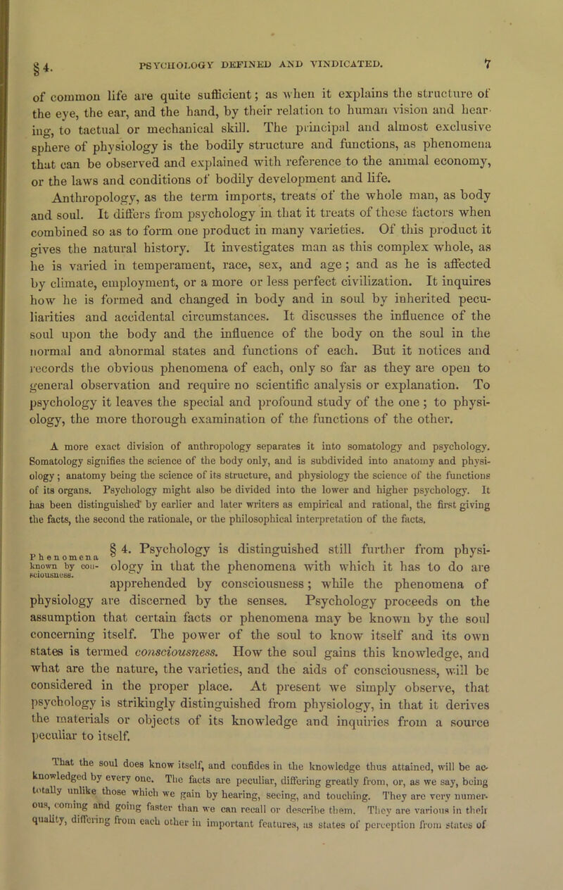 SH- of common life are quite sufficient; as when it explains the structure of the eye, the ear, and the hand, by their relation to human vision and hear ing, to taetual or mechanical skill. The principal and almost exclusive sphere of physiology is the bodily structure and functions, as phenomena that can be observed and explained with reference to the animal economy, or the laws and conditions of bodily development and life. Anthropology, as the term imports, treats of the whole man, as body and soul. It differs from psychology in that it treats of these factors when combined so as to form one product in many varieties. Of this product it gives the natural history. It investigates man as this complex whole, as he is varied in temperament, race, sex, and age ; and as he is affected by climate, employment, or a more or less perfect civilization. It inquires how he is formed and changed in body and in soul by inherited pecu- liarities and accidental circumstances. It discusses the influence of the soul upon the body and the influence of the body on the soul in the normal and abnormal states and functions of each. But it notices and records the obvious phenomena of each, only so far as they are open to general observation and require no scientific analysis or explanation. To psychology it leaves the special and profound study of the one ; to physi- ology, the more thorough examination of the functions of the other. A more exact division of anthropology separates it into somatology and psychology. Somatology signifies the science of the body only, and is subdivided into anatomy and physi- ology ; anatomy being the science of its structure, and physiology the science of the functions of its organs. Psychology might also be divided into the lower and higher psychology. It has been distinguished' by earlier and later writers as empirical and rational, the first giving the facts, the second the rationale, or the philosophical interpretation of the facts. rhenomena § 4* Psych°l°gy distinguished still further from physi- tnown by con- ology in that the phenomena with which it has to do are apprehended by consciousness; while the phenomena of physiology are discerned by the senses. Psychology proceeds on the assumption that certain facts or phenomena may be known by the soul concerning itself. The power of the soul to know itself and its own states is termed consciousness. How the soul gains this knowledge, and what are the nature, the varieties, and the aids of consciousness, will be considered in the proper place. At present we simply observe, that psychology is strikingly distinguished from physiology, in that it derives the materials or objects of its knowledge and inquiries from a source peculiar to itself. that the soul does know itself, and confides in the knowledge thus attained, will be ac- knowledged by every one. The facts are peculiar, differing greatly from, or, as we say, being totally unlike those which we gain by hearing, seeing, and touching. They arc very numer- ous, coming and going faster than we can recall or describe them. They are various in their quality, differing from each other in important features, as states of perception from states of