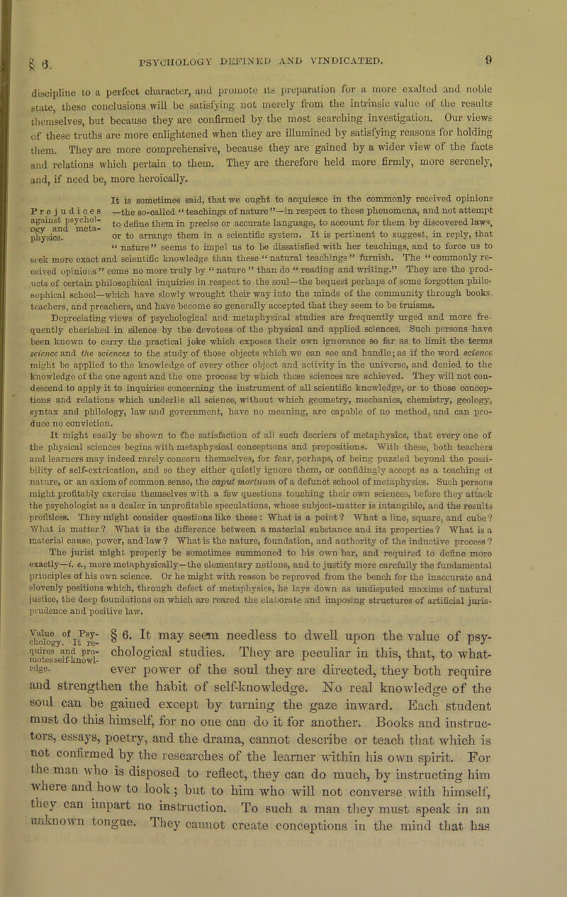 discipline to a perfect character, and promote its preparation for a more exalted and noble state, these conclusions will be satisfying not merely from the intrinsic value of the results themselves, but because they are confirmed by the most searching investigation. Our views of these truths are more enlightened when they are illumined by satisfying reasons for holding them. They are more comprehensive, because they are gained by a wider view of the facts and relations which pertain to them. They are therefore held more firmly, more serenely, and, if need be, more heroically. It is sometimes said, that we ought to acquiesce in the commonly received opinion? Prejudices —the so-called “ teachings of nature in respect to these phenomena, and not attempt against psychoi- tQ deflne them in precise or accurate language, to account for them by discovered law-, physics. or to arrange them in a scientific system. It is pertinent to suggest, in reply, that “ nature” seems to impel us to be dissatisfied with her teachings, and to force us to seek more exact and scientific knowledge than these “ natural teachings ” furnish. The “ commonly re- ceived opinions” come no more truly by “nature ” than do “ reading and writing.” They are the prod- ucts of certain philosophical inquiries in respect to the soul—the bequest perhaps of some forgotten philo- sophical school—which have slowly wrought their way into the minds of the community through books teachers, and preachers, and have become so generally accepted that they seem to be truisms. Depreciating views of psychological and metaphysical studies are frequently urged and more fre- quently cherished in silence by the devotees of the physical and applied sciences. Such persons have boen known to carry the practical joke which exposes their own ignorance so far as to limit the terms science and the sciences to the study of those objects which we can see and handle; as if the word science might be applied to the knowledge of every other object and activity in the universe, and denied to the knowledge of the one agent and the one process by which these sciences are achieved. They will not con- descend to apply it to inquiries concerning the instrument of all scientific knowledge, or to those concep- tions and relations which underlie all science, without which geometry, mechanics, chemistry, geology, syntax and philology, law and government, have no meaning, are capable of no method, and can pro- duce no conviction. It might easily be shown to fhe satisfaction of all such decriers of metaphysics, that every one of the physical sciences begins with metaphysical conceptions and propositions. With these, both teachers and learners may indeed rarely concern themselves, for fear, perhaps, of being puzzled beyond the possi- bility of self-extrication, and so they either quietly ignore them, or confidingly accept as a teaching oi nature, or an axiom of common sense, the caput mortuum of a defunct school of metaphysics. Such persons might profitably exercise themselves with a few questions touching their own sciences, before they attack the psychologist as a dealer in unprofitable speculations, whose subject-matter is intangible, and the results profitless. They might consider questions like these: What is a point? What aline, square, and cube? What is matter? What is the difference between a material substance and its properties? What is a material cause, power, and law ? What is the nature, foundation, and authority of the inductive process ? The jurist might properly be sometimes summoned to his own bar, and required to define more exactly—i. e., more metaphysically—the elementary notions, and to justify more carefully the fundamental principles of his own science. Or he might with reason be reproved from the bench for the inaccurate and slovenly positions which, through defect of metaphysics, he lays down as undisputed maxims of natural justice, the deep foundations on which are reared the elaborate and imposing structures of artificial juris- prudence and positive law'. choiogy°f uTre § 6‘ ^ maY seem needless to dwell upon the value of psy- motrlscTkuowi clKJl°g‘cal Studies. They are peculiar in this, that, to wliat- cds°- ever power of the soul they are directed, they both require and strengthen the habit of self-knowledge. No real knowledge of the soul can he gained except by turning the gaze inward. Each student must do this himself, for no one can do it for another. Books and instruc- tors, essays, poetry, and the drama, cannot describe or teach that which is not confirmed by the researches of the learner within his own spirit. For the man who is disposed to reflect, they can do much, by instructing him ivhere and bow to look; but to him who will not converse with himself, they can impart no instruction. To such a man they must speak in an unknown tongue. They cannot create conceptions in the mind that lias