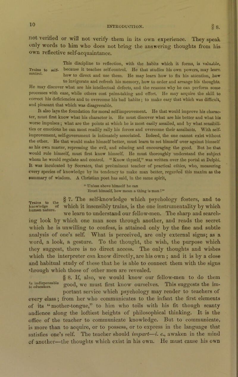 INTRODUCTION. §8. not verified or will not verify them in its own experience. They speak only words to him who does not bring the answering thoughts from his own reflective self-acquaintance. This discipline to reflection, with the habits which it forms, is valuable, Trains to self- because it teaches self-control. He that studies his own powers, may learn how to direct and use them. He may learn how to fix his attention, how to invigorate and refresh his memory, how to order and arrange his thoughts. He may discover what are his intellectual defects, and the reasons why he can perform some processes with ease, while others cost pains-taking and effort. He may acquire the skill to correct his deficiencies and to overcome his bad habits ; to make easy that which was difficult, and pleasant that which was disagreeable. It also lays the foundation for moral self-improvement. He that would improve his charac- ter, must first know what his character is. He must discover what are his better and what his worse impulses; what are the points at which he is most easily assailed, and by what sensibili- ties or emotions he can most readily rally his forces and overcome their assailants. With self- improvement, self-government is intimately associated. Indeed, the one cannot exist without the other. He that would make himself better, must learn to set himself over against himself as his own master, repressing the evil, and educing and encouraging the good. But he that would rule himself, must first know himself. He must thoroughly understand the subject whom he would regulate and control. “ Know thyself,” was written over the portal at Delphi. It was inculcated by Socrates, that preeminent teacher of practical ethics, who, measuring every species of knowledge by its tendency to make man better, regarded this maxim as the summary of wisdom. A Christian poet has said, In the same spirit, “ Unless above himself he can Elect himself, how mean a thing is man I ” § 7. The self-knowledge which psychology fosters, and to which it insensibly trains, is the one instrumentality by which we learn to understand our fellow-men. The sharp and search- ing look by which one man sees through another, and reads the secret which he is unwilling to confess, is attained only by the fine and subtle analysis of one’s self. What is perceived, are only external signs; as a word, a look, a gesture. To the thought, the wish, the purpose which they suggest, there is no direct access. The only thoughts and wishes which the interpreter can know directly, are his own ; and it is by a close and habitual study of these that he is able to connect them with the signs through which those of other men are revealed. § 8. If, also, we would know our fellow-men to do them ■a ”'dXrble good, we must first know ourselves. This suggests the im- portant service which psychology may render to teachers of every class; from her who communicates to the infant the first elements of its “mother-tongue,” to him who toils with his fit though scanty audience along the loftiest heights of philosophical thinking. It is the office of the teacher to communicate knowledge. But to communicate, is more than to acquire, or to possess, or to express in the language that satisfies one’s self. The teacher should impart—i. e., awaken in the mind of another—the thoughts which exist in his own. lie must cause his own Trains to the Knowledge of human nature. to educators.