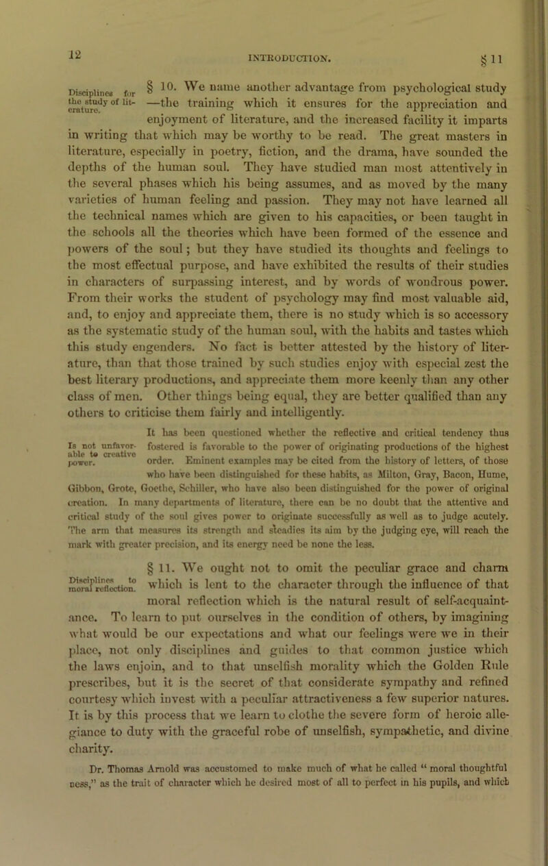 INTE0DUCT10N. §n Disciplines f,)r § uame another advantage from psychological study craturedy °f Ut —^lc training which it ensures for the appreciation and enjoyment of literature, and the increased facility it imparts in writing that which may be worthy to be read. The great masters in literature, especially in poetry, fiction, and the drama, have sounded the depths of the human soul. They have studied man most attentively in the several phases which his being assumes, and as moved by the many varieties of human feeling and passion. They may not have learned all the technical names which are given to his capacities, or been taught in the schools all the theories which have been formed of the essence and powers of the soul; but they have studied its thoughts and feelings to the most effectual purpose, and have exhibited the results of their studies in characters of surpassing interest, and by words of wondrous power. From their works the student of psychology may find most valuable aid, and, to enjoy and appreciate them, there is no study which is so accessory as the systematic study of the human soul, with the habits and tastes which this study engenders. No fact is better attested by the history of liter- ature, than that those trained by such studies enjoy with especial zest the best literary productions, and appreciate them more keenly than any other class of men. Other things being equal, they are better qualified than any others to criticise them fairly and intelligently. It lias been questioned whether the reflective and critical tendency thus Is not unfavor- fostered is favorable to the power of originating productions of the highest able te creativo , _ . , ' . , , . , . „ , ® power. order. Eminent examples may be cited from the history of letters, of those who have been distinguished for these habits, as Milton, Gray, Bacon, Hume, Gibbon, Grote, Goethe, Schiller, who have also been distinguished for the power of original creation. In many departments of literature, there can be no doubt that the attentive and critical study of the soul gives power to originate successfully as well as to judge acutely. The arm that measures its strength and steadies its aim by the judging eye, will reach the mark with greater precision, and its energy need be none the less. § 11. We ought not to omit the peculiar grace and charm moraFreflection0 Mrhioh is lent to the character through the influence of that moral reflection which is the natural result of self-acquaint- ance. To learn to put ourselves in the condition of others, by imagining what would be our expectations and what our feelings were we in their place, not only disciplines and guides to that common justice which the laws enjoin, and to that unselfish morality which the Golden Rule prescribes, but it is the secret of that considerate sympathy and refined courtesy which iuvest with a peculiar attractiveness a few superior natures. It is by this process that we learn to clothe the severe form of heroic alle- giance to duty with the graceful robe of unselfish, sympathetic, and divine charity. Hr. Thomas Arnold was accustomed to make much of what he called “ moral thoughtful ness,” as the trait of character which he desired most of all to perfect in his pupils, and which