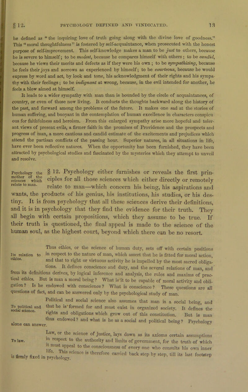 lie defined as “ the inquiring love of truth going along with the divine love of goodness.” This “moral thoughtfulness” is fostered by self-acquaintance, when prosecuted with the honest purpose of self-improvement. This self-knowledge makes a man to be just to others, because he is severe to himself; to be modest, because he compares himself with others ; to be candid, because he views their merits and defects as if they were his own ; to be sympathizing, because he feels their joys and sorrows as experienced by himself; to be courteous, because he would express by word and act, by look and tone, his acknowledgment of their rights and his sympa- thy with their feelings; to be indignant at wrong, because, in the evil intended for another, he feels a blow aimed at himself. It leads to a wider sympathy with man than is bounded by the circle of acquaintances, of country, or even of those now living. It conducts the thoughts backward along the history of the past, and forward among the problems of the future. It makes one sad at the stories of human suffering, and buoyant in the contemplation of human excellence in characters conspicu ous for faithfulness and heroism. From this enlarged sympathy arise more hopeful and toler- ant views of present evils, a firmer faith in the promises of Providence and the prospects and progress of man, a more cautious and candid estimate of the excitements and prejudices which attend the partisan conflicts of the passing hour. Superior natures, in all situations in life, have ever been reflective natures. When the opportunity has been furnished, they have been attracted by psychological studies and fascinated by the mysteries which they attempt to unveil and resolve. Psychology the § 12. Psychology either furnishes or reveals the first prin- reiences °which ciples for all those sciences which either directly or remotely relate to man—which concern his being, his aspirations and wants, the products of his genius, his institutions, his studies, or his des- tiny. It is from psychology that all these sciences derive their definitions, and it is in psychology that they find the evidence for their truth. They all begin with certain propositions, which they assume to be true. If their truth is questioned, the final appeal is made to the science of the human soul, as the highest court, beyond which there can be no resort. Thus ethics, or the science of human duty, sets off with certain positions Its relation to m respect to the nature of man, which assert that he is fitted for moral action, ethics. and that t0 right or virtuous activity he is impelled by the most sacred obliga- _ tions- defines conscience and duty, and the several relations of man, and from its definitions derives, by logical inference and analysis, the rules and maxims of prac- tical ethics. But is man a moral being ? What is it to be capable of moral activity and obli- gation ? Is he endowed with conscience ? What is conscience ? These questions are all questions of fact, and can be answered only by the psychological study of man. Political and social science also assumes that man is a social being, and K>°ciS0UiiCal and that IS'formed for and must exist in organized society. It defines the rights and obligations which grow out of this constitution. But is man thus endowed ? and what is he as a social and political being ? Psychology alone can answer. bJ To law. Law, or the science of justice, lays down as its axioms certain assumptions in respect to the authority and limits of government, for the truth of which it must appeal to the consciousness of every one who consults his own inner is firmly fixed in ^ ^ ^ ^ laSt f°°t8tep
