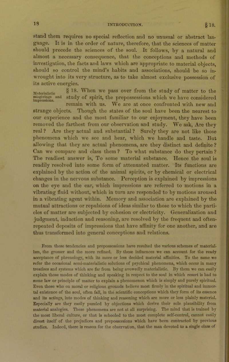 19 stand them requires no special reflection and no unusual or abstract lan- guage. It is in the order of nature, therefore, that the sciences of matter should precede the sciences of the soul. It follows, by a natural and almost a necessary consequence, that the conceptions and methods of investigation, the facts and laws which are appropriate to material objects, should so control the mind’s habits and associations, should be so in- wrought into its very structure, as to take almost exclusive possession of its active energies. Materialistic § 18- When we pass over from the study of matter to the misgivings and study of spirit, the prepossessions which we have considered Impressions. \ L 1 11 remain with us. We are at once confronted with new and strange objects. Though the states of the soul have been the nearest to our experience and the most familiar to our enjoyment, they have been removed the farthest from our observation and study. We ask, Are they real ? Are they actual and substantial ? Surely they are not like those phenomena which we see and hear, which we handle and taste. But allowing that they are actual phenomena, are they distinct and definite ? Can we compare and class them ? To what substance do they pertain ? The readiest answer is, To some material substance. Hence the soul is readily resolved into some form of attenuated matter. Its functions are explained by the action of the animal spirits, or by chemical or electrical changes in the nervous substance. Perception is explained by impressions on the eye and the ear, which impressions are referred to motions in a vibrating fluid without, which in turn are responded to by motions aroused in a vibrating agent within. Memory and association are explained by the mutual attractions or repulsions of ideas similar to those to which the parti- cles of matter are subjected by cohesion or electricity. Generalization and judgment, induction and reasoning, are resolved by the frequent and often- repeated deposits of impressions that have affinity for one another, and are thus transformed into general conceptions and relations. From these tendencies and prepossessions have resulted the various schemes of material- ism, the grosser and the more refined. By these influences we can account for the ready acceptance of phrenology, with its more or less decided material affinities. To the same we refer the occasional semi-materialistic solutions of psychical phenomena, which occur in many treatises and systems which are far from being avowedly materialistic. By them we can easily explain those modes of thinking and speaking in respect to the soul in which resort is had to some law or principle of matter to explain a phenomenon which is simply and purely spiritual. Even those who on moral or religious grounds believe most firmly in the spiritual and immor- tal existence of the soul, often fall, in the scientific conceptions which they form of its essence and its actings, into modes of thinking and reasoning which are more or less plainly material. Especially are they easily puzzled by objections which derive their sole plausibility from material analogies. These phenomena arc not at all surprising. The mind that is trained by the most liberal culture, or that is schooled to the most complete self-control, cannot easily divest itself of the prejudices and prepossessions which have been contracted by previous studies. Indeed, there is reason for the observation, that the man devoted to a single clnss of