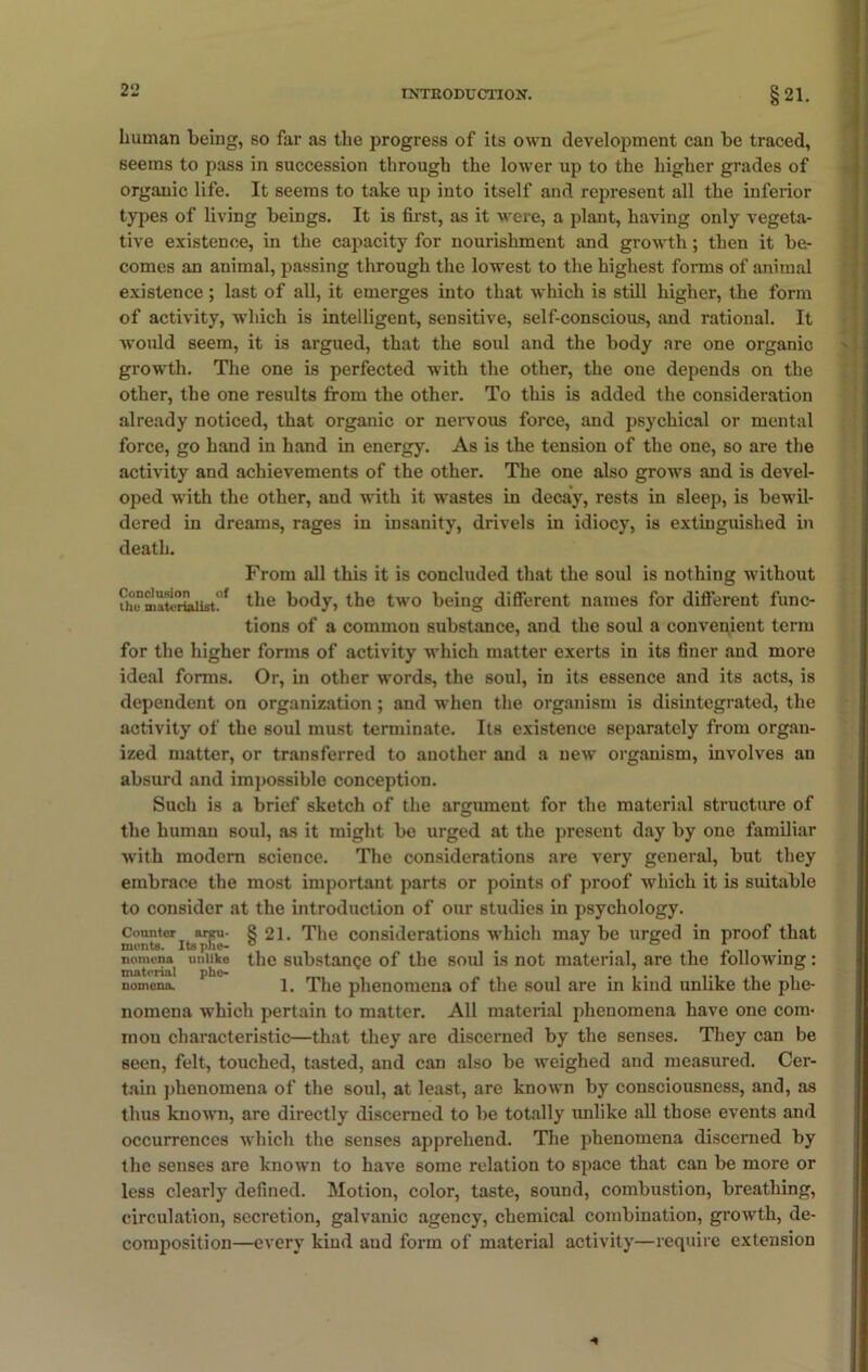 human being, so far as the progress of its own development can be traced, seems to pass in succession through the lower up to the higher grades of organic life. It seems to take up into itself and represent all the inferior types of living beings. It is first, as it were, a plant, having only vegeta- tive existence, in the capacity for nourishment and growth; then it be- comes an animal, passing through the lowest to the highest forms of animal existence; last of all, it emerges into that which is still higher, the form of activity, which is intelligent, sensitive, self-conscious, and rational. It would seem, it is argued, that the soul and the body are one organic growth. The one is perfected with the other, the one depends on the other, the one results from the other. To this is added the consideration already noticed, that organic or nervous force, and psychical or mental force, go hand in hand in energy. As is the tension of the one, so are the activity and achievements of the other. The one also grows and is devel- oped with the other, and with it wastes in decay, rests in sleep, is bewil- dered in dreams, rages in insanity, drivels in idiocy, is extinguished in death. From all this it is concluded that the soul is nothing without ^ the body, the two being different names for different func- tions of a common substance, and the soul a convenient term for the higher forms of activity which matter exerts in its finer and more ideal forms. Or, in other words, the soul, in its essence and its acts, is dependent on organization; and when the organism is disintegrated, the activity of the soul must terminate. Its existence separately from organ- ized matter, or transferred to another and a new organism, involves an absurd and impossible conception. Such is a brief sketch of the argument for the material structure of the human soul, as it might be urged at the present day by one familiar with modern science. The considerations are very general, but they embrace the most important parts or points of proof which it is suitable to consider at the introduction of our studies in psychology. Counter arp- 8 21. The considerations which may be urged in proof that nomena uniiko the substance of the soul is not material, are the following: material phe- nomena. 1. The phenomena of the soul are in kind unlike the phe- nomena which pertain to matter. All material phenomena have one com- mon characteristic—that they are discerned by the senses. They can be seen, felt, touched, tasted, and can also be weighed and measured. Cer- tain phenomena of the soul, at least, are known by consciousness, and, as thus known, are directly discerned to be totally imlike all those events and occurrences which the senses apprehend. The phenomena discerned by the senses are known to have some relation to space that can be more or less clearly defined. Motion, color, taste, sound, combustion, breathing, circulation, secretion, galvanic agency, chemical combination, growth, de- composition—every kind and form of material activity—require extension
