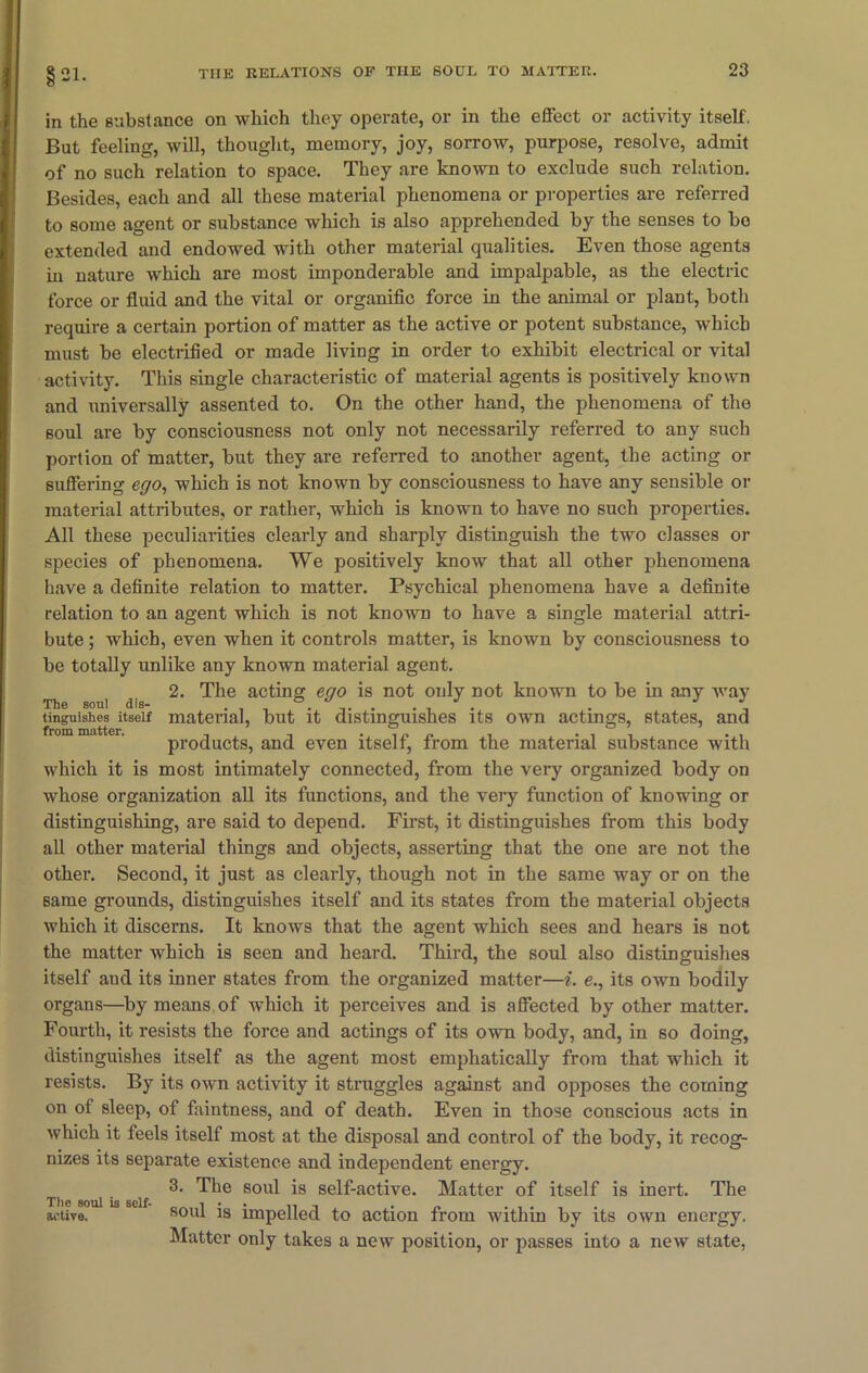 §21. in the substance on which they operate, or in the effect or activity itself. But feeling, will, thought, memory, joy, sorrow, purpose, resolve, admit of no such relation to space. They are known to exclude such relation. Besides, each and all these material phenomena or properties are referred to some agent or substance which is also apprehended by the senses to bo extended and endowed with other material qualities. Even those agents in nature which are most imponderable and impalpable, as the electric force or fluid and the vital or organific force in the animal or plant, both require a certain portion of matter as the active or potent substance, which must be electrified or made living in order to exhibit electrical or vital activity. This single characteristic of material agents is positively known and universally assented to. On the other hand, the phenomena of the soul are by consciousness not only not necessarily referred to any such portion of matter, but they are referred to another agent, the acting or suffering ego, which is not known by consciousness to have any sensible or material attributes, or rather, which is known to have no such properties. All these peculiarities clearly and sharply distinguish the two classes or species of phenomena. We positively know that all other phenomena have a definite relation to matter. Psychical phenomena have a definite relation to an agent which is not known to have a single material attri- bute ; which, even when it controls matter, is known by consciousness to be totally unlike any known material agent. 2. The acting ego is not only not known to be in any way The soul dis- . _ , ,. . ... .  tinguishes itself material, but it distinguishes its own actings, states, and from matter. , , . , „ „ , . , ^ , products, and even itself, from the material substance with which it is most intimately connected, from the very organized body on whose organization all its functions, and the very function of knowing or distinguishing, are said to depend. First, it distinguishes from this body all other material things and objects, asserting that the one are not the other. Second, it just as clearly, though not in the same way or on the same grounds, distinguishes itself and its states from the material objects which it discerns. It knows that the agent which sees and hears is not the matter which is seen and heard. Third, the soul also distinguishes itself and its inner states from the organized matter—i. e., its own bodily organs—by means of which it perceives and is affected by other matter. Fourth, it resists the force and actings of its own body, and, in so doing, distinguishes itself as the agent most emphatically from that which it resists. By its own activity it struggles against and opposes the coming on of sleep, of faintness, and of death. Even in those conscious acts in which it feels itself most at the disposal and control of the body, it recog- nizes its separate existence and independent energy. 3. The soul is self-active. Matter of itself is inert. The active. 80ul is impelled to action from within by its own energy. Matter only takes a new position, or passes into a new state,