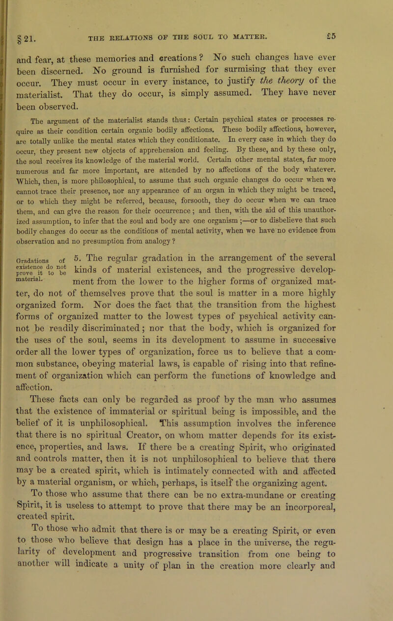 £5 §21. and fear, at these memories and creations? No such changes have ever been discerned. No ground is furnished for surmising that they ever occur. They must occur in every instance, to justify the theory of the materialist. That they do occur, is simply assumed. They have never been observed. The argument of the materialist stands thus: Certain psychical states or processes re- quire as their condition certain organic bodily affections. These bodily affections, however, are totally unlike the mental states which they conditionate. In every case in which they do occur, they present new objects of apprehension and feeling. By these, and by these only, the soul receives its knowledge of the material world. Certain other mental states, far more numerous and far more important, are attended by no affections of the body whatever. Which, then, is more philosophical, to assume that such organic changes do occur when we cannot trace their presence, nor any appearance of an organ in which they might be traced, or to which they might be referred, because, forsooth, they do occur when we can trace them, and can give the reason for their occurrence; and then, with the aid of this unauthor- ized assumption, to infer that the soul and body are one organism ;—or to disbelieve that such bodily changes do occur as the conditions of mental activity, when we have no evidence from observation and no presumption from analogy ? Gradations of 5- The regular gradation in the arrangement of the several prOTenCit dto nbe kinds of material existences, and the progressive develop- matenai. ment from the lower to the higher forms of organized mat- ter, do not of themselves prove that the soul is matter in a more highly organized form. Nor does the fact that the transition from the highest forms of organized matter to the lowest types of psychical activity can- not be readily discriminated; nor that the body, which is organized for the uses of the soul, seems in its development to assume in successive order all the lower types of organization, force us to believe that a com- mon substance, obeying material laws, is capable of rising into that refine- ment of organization which can perform the functions of knowledge and affection. These facts can only be regarded as proof by the man who assumes that the existence of immaterial or spiritual being is impossible, and the belief of it is unphilosophical. This assumption involves the inference that there is no spiritual Creator, on whom matter depends for its exist- ence, properties, and laivs. If there be a creating Spirit, who originated and controls matter, then it is not unphilosophical to believe that there may be a created spirit, which is intimately connected with and affected by a material organism, or which, perhaps, is itself the organizing agent. To those who assume that there can be no extra-mundane or creating Spirit, it is useless to attempt to prove that there may be an incorporeal, created spirit. To those who admit that there is or may be a creating Spirit, or even to those who believe that design has a place in the universe, the regu- larity of development and progressive transition from one being to another will indicate a unity of plan in the creation more clearly aud