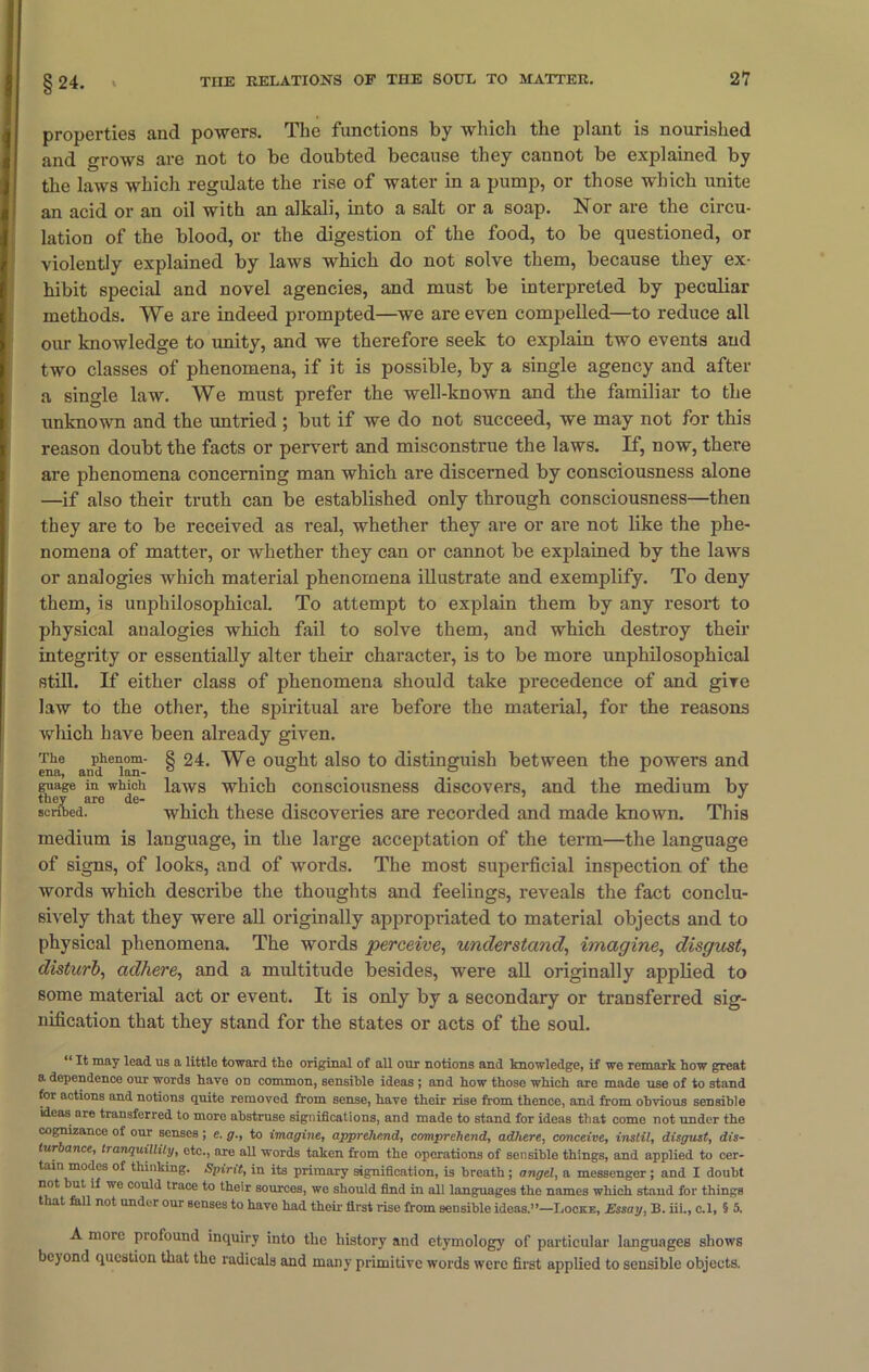 §24. properties and powers. The functions by which the plant is nourished and grows are not to be doubted because they cannot be explained by the laws which regulate the rise of water in a pump, or those which unite an acid or an oil with an alkali, into a salt or a soap. Nor are the circu- lation of the blood, or the digestion of the food, to be questioned, or violently explained by laws which do not solve them, because they ex- hibit special and novel agencies, and must be interpreted by peculiar methods. We are indeed prompted—we are even compelled—to reduce all our knowledge to unity, and we therefore seek to explain two events and two classes of phenomena, if it is possible, by a single agency and after a single law. We must prefer the well-known and the familiar to the unknown and the untried ; but if we do not succeed, we may not for this reason doubt the facts or pervert and misconstrue the laws. If, now, there are phenomena concerning man which are discerned by consciousness alone —if also their truth can be established only through consciousness—then they are to be received as real, whether they are or are not like the phe- nomena of matter, or whether they can or cannot be explained by the laws or analogies which material phenomena illustrate and exemplify. To deny them, is unphilosophical. To attempt to explain them by any resort to physical analogies which fail to solve them, and which destroy their integrity or essentially alter their character, is to be more unphilosophical still. If either class of phenomena should take precedence of and give law to the other, the spiritual are before the material, for the reasons which have been already given. The phenom- 8 24. We ought also to distinguish between the powers and ena, and lan- ° . ° , ° 1 guage in which laws which consciousness discovers, and the medium by they are de- . J scribed. which these discoveries are recorded and made known. This medium is language, in the large acceptation of the term—the language of signs, of looks, and of words. The most superficial inspection of the words which describe the thoughts and feelings, reveals the fact conclu- sively that they were all originally appropriated to material objects and to physical phenomena. The words perceive, understand, imagine, disgust, disturb, adhere, and a multitude besides, were all originally applied to some material act or event. It is only by a secondary or transferred sig- nification that they stand for the states or acts of the soul. “ It may lead ns a little toward the original of all our notions and knowledge, if we remark how great a dependence our words have on common, sensible ideas ; and how those which are made use of to stand for actions and notions quite removed from sense, have their rise from thence, and from obvious sensible ideas are transferred to more abstruse significations, and made to stand for ideas that come not under the cognizance of our senses; e. g., to imagine, apprehend, comprehend, adhere, conceive, instil, disgust, dis- turbance, tranquillity, etc., are all words taken from the operations of sensible things, and applied to cer- tain modes of thinking. Spirit, in its primary signification, is breath; angel, a messenger ; and I doubt not but if we could trace to their sources, we should find in all languages the names which stand for things that fall not under our senses to have had their first rise from sensible ideas.”—Locke, Essay, B. iii., c.l, § 5. A mote profound inquiry into the history and etymology of particular languages shows beyond question that the radicals and many primitive words were first applied to sensible objects.