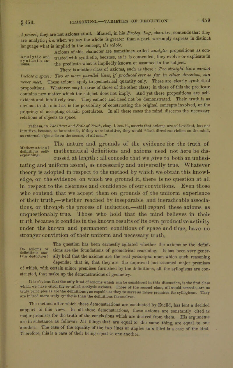 Analytic and sy nt hetl o ax- ioms. inclose a space: ti priori, they are not axioms ut all. Mansel, in his Proleg. Log, chap, iv., contends that they are analytic; i. e. when we say the whole is greater than a part, we simply express in distinct language what is implied in the concept, the whole. Axioms of this character are sometimes called analytic propositions as con- trasted with synthetic, because, as it is contended, they evolve or explicate in the predicate what is impliedly known or assumed in the subject. There is another class of axioms, such as these : Two straight lines cannot Two or more parallel lines, if produced ever so far in either direction, can never meet. These axioms apply to geometrical quantity only. These are clearly synthetical propositions. Whatever may be true of those of the other class; in those of this the predicate contains new matter which the subject does not imply. And yet these propositions are self- evident and intuitively true. They cannot and need not be demonstrated. Their truth is as obvious to the mind as is the possibility of constructing the original concepts involved, or the propriety of accepting certain postulates. In all these cases the mind discerns the necessary relations of objects to space. Tatham, in The Chart and Scale of Truth, chap. i. sec. ii., asserts that axioms are self-evident, hut not intuitive, because, as he contends, if they were intuitive, they would “flash direct conviction on the mind, as external objects do on the senses, of all men.” The nature and grounds of the evidence for the truth of definitions seif- mathematical definitions and axioms need not here be dis- cussed at length : all concede that we give to both an unhesi- tating and uniform assent, as necessarily and universally true. Whatever theory is adopted in respect to the method by which we obtain this knowl- edge, or the evidence on which we ground it, there is no question at all in respect to the clearness and confidence of our convictions. Even those who contend that we accept them on grounds of the uniform experience of their truth,—whether reached by inseparable and ineradicable associa- tions, or through the process of induction,—still regard these axioms as unquestionably true. Those who hold that the mind believes in their truth because it confides in the known results of its own productive activity under the known and permanent conditions of space and time, have no stronger conviction of their uniform and necessary truth. The question has been earnestly agitated whether the axioms or the defini- de°fimtioiis1Ssu6- tions are tiie foundations of geometrical reasoning. It has been very gener- tain deduction 1 ally held that the axioms are the real principia upon which such reasoning depends: that is, that they are the unproved but assumed major premises of which, with certain minor premises furnished by the definitions, all the syllogisms are con- structed, that make up the demonstrations of geometry. It is obvious that the only kind of axioms whioh can he considered in this discussion, is the first class which we have cited, the so-called analytio axioms. Those of the second class, all would concede, are as truly principles as are the definitions ; as capable as they to serve as major premises for syllogisms. They are indeed more truly synthetic than the definitions themselves. The method after which these demonstrations are conducted by Euclid, has lent a decided support to this view. In all these demonstrations, these axioms are constantly cited as major premises for the truth of the conclusions which are derived from them. His arguments are in substance as follows: All things that are equal to the samp thing, are equal to one another. The case of the equality of the two lines or angles to a third is a case of the kind. Therefore, this is a case of their being equal to one another.