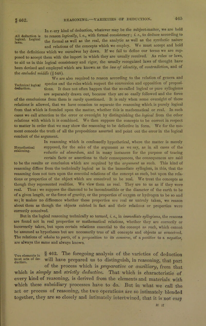 § 462. In e.ery kind of deduction, whatever may be the subject-matter, we are held All deduction is to reason logically, i. e., with formal consistency; i. e., to deduce according to laws?1' 'L°eiCal the formal ns weil as the real, the analytic as well as the synthetic nature and relations of the concepts which we employ. We must accept and hold to the definitions which we ourselves lay down. If we iail to define our terms we are sup- posed to accept them with the import in which they are usually received. As rules or laws, to aid us in this logical consistency and rigor, the usually recognized laws of thought have been devised and employed which are known as the law of identity, of contradiction, and of the excluded middle (§ 648). We are also required to reason according to the relation of genera and Technical logical species and the rules which respect the conversion and opposition of proposi- deduction. tions. It does not often happen that the so-called logical or pure syllogisms are separately drawn out, because they are so easily followed and the force of the conclusions from them is rarely questioned. It is only when some oversight of these relations is allowed, that we have occasion to separate the reasoning which is purely logical from that which is founded upon the matter, whether this is mathematical or real. In such cases we call attention to the error or oversight by distinguishing the logical from the other relations with which it is combined. We then suppose the concepts to be correct in respect to matter in order that we may show the reasoning to be defective in form. We for the mo- ment concede the truth of all the propositions asserted and point out the error in the logical conduct of the argument. In reasoning which is confessedly hypothetical, where the matter is merely Hypothetical supposed, for the sake of the argument as we say, as in all cases of the reasoning. reductio ad absurdum, and in many instances for the purpose of tracing certain facts or assertions to their consequences, the consequences are said to be the results or conclusion which are required by the argument as such. This kind of reasoning differs from the technically logical as in the immediate syllogism, in this, that the reasoning does not turn upon the essential relations of the concept as such, but upon the rela- tions or properties of the object which are conceived to be real. We treat the concepts as though they represented realities. We view them as real. They are to us as if they were real. Thus: we suppose the diamond to be incombustible or the diameter of the earth to be of a given length, or the force of gravity, or the properties of oxygen or hydrogen to be so and so; it makes no difference whether these properties are real or untruly taken, we reason about them as though the objects existed in fact and their relations or properties were correctly conceived. But in the logical reasoning technically so termed, i. e., in immediate syllogisms, the reasons are found not in real properties or mathematical relations, whether they are correctly or incorrectly taken, but upon certain relations essential to the concept as such, which cannot be assumed as hypotheses but are necessarily true of all concepts and objects as conceived. The relations of wholes to parts, of a proposition to its converse, of a positive to a negative, are always the same and always known. Two elements in § 462* The foregoing analysis of the varieties of deduction duofion0? 0f de have prepared us to distinguish, in reasoning, that part of the process which is preparative or auxiliary, from that which is simply and strictly deductive. That which is characteristic of every kind of reasoning, is derived from the elements and materials with which these subsidiary processes have to do. But in what we call the act or process of reasoning, the two operations are so intimately blended together, they are so closely and intimately intertwined, that it is not easy n n