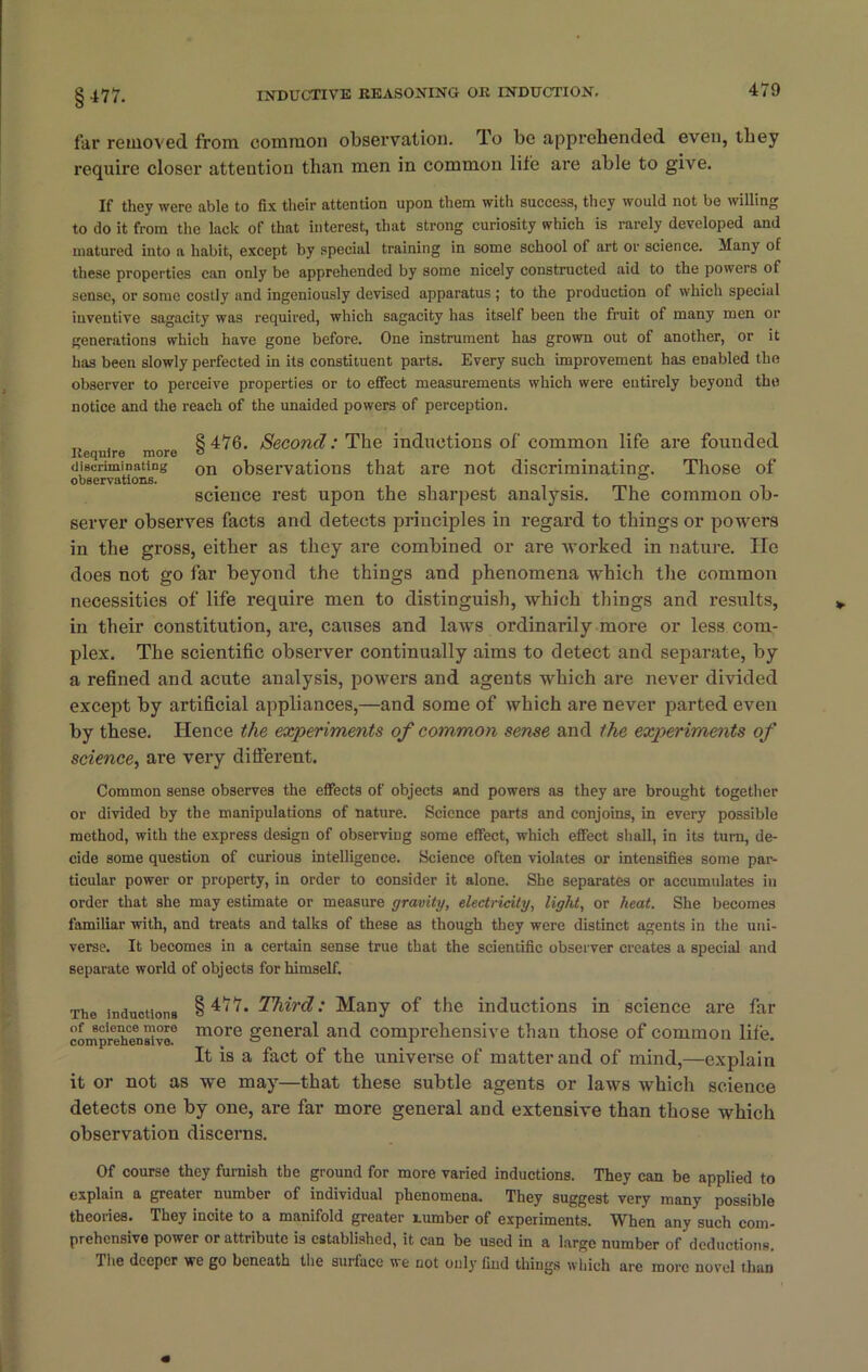 §477. far removed from common observation. To be apprehended even, they require closer attention than men in common life are able to give. If they were able to fix their attention upon them with success, they would not be willing to do it from the lack of that interest, that strong curiosity which is rarely developed and matured into a habit, except by special training in some school of art or science. Many of these properties can only be apprehended by some nicely constructed aid to the powers of sense, or some costly and ingeniously devised apparatus ; to the production of which special inventive sagacity was required, which sagacity has itself been the fruit of many men or generations which have gone before. One instrument has grown out of another, or it has been slowly perfected in its constituent parts. Every such improvement has enabled the observer to perceive properties or to effect measurements which were entirely beyond the notice and the reach of the unaided powers of perception. „ , 8 476. Second: The inductions of common life are founded Require more ° discriminating on observations that are not discriminating. Those of observations. . ° science rest upon the sharpest analysis. The common ob- server observes facts and detects principles in regard to things or powers in the gross, either as they are combined or are worked in nature. He does not go far beyond the things and phenomena which the common necessities of life require men to distinguish, which things and results, in their constitution, are, causes and laws ordinarily more or less com- plex. The scientific observer continually aims to detect and separate, by a refined and acute analysis, powers and agents which are never divided except by artificial appliances,—and some of which are never parted even by these. Hence the experiments of common sense and the experiments of science, are very different. Common sense observes the effects of objects and powers as they are brought together or divided by the manipulations of nature. Science parts and conjoins, in every possible method, with the express design of observing some effect, which effect shall, in its turn, de- cide some question of curious intelligence. Science often violates or intensifies some par- ticular power or property, in order to consider it alone. She separates or accumulates in order that she may estimate or measure gravity, electricity, light, or heat. She becomes familiar with, and treats and talks of these as though they were distinct agents in the uni- verse. It becomes in a certain sense true that the scientific observer creates a special and separate world of objects for himself. The inductions § Third-' Many of the inductions in science are far comprXensivo° more general and comprehensive than those of common life. It is a fact of the universe of matter and of mind,—explain it or not as we may—that these subtle agents or laws which science detects one by one, are far more general and extensive than those which observation discerns. Of course they furnish the ground for more varied inductions. They can be applied to explain a greater number of individual phenomena. They suggest very many possible theories. They incite to a manifold greater Lumber of experiments. When any such com- prehensive power or attribute is established, it can be used in a large number of deductions. The deeper we go beneath the surface we not only find things which are more novel than