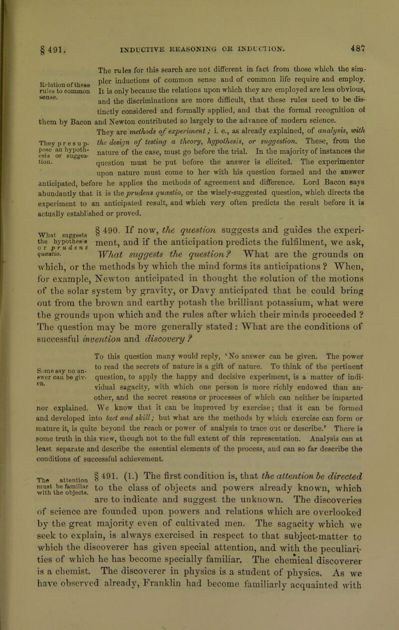 The rules for this search are not different in fact from those which the sim- r 1 t n of tli pier inductions of common sense and of common life require and employ, rules to common It is only because the relations upon which they are employed are less obvious, seuee' and the discriminations are more difficult, that these rules need to be dis- tinctly considered and formally applied, and that the formal recognition of them by Bacon and Newton contributed so largely to the advance of modem science. They are methods of experiment; i. e., as already explained, of analysis, with They presup- the design of testing a theory, hypothesis, or suggestion. These, from the esis0 or *8ugges nature °f the case, must go before the trial. In the majority of instances the tion. question must be put before the answer is elicited. The experimenter upon nature must come to her with his question formed and the answer anticipated, before he applies the methods of agreement and difference. Lord Bacon says abundantly that it is theprudens quceslio, or the wisely-suggested question, which directs the experiment to an anticipated result, and which very often predicts the result before it is actually established or proved. Wh.it. suggests the hypothesis or prudens quiestio. § 490. If now, the question suggests and guides the experi- ment, and if the anticipation predicts the fulfilment, we ask, What suggests the question? What are the grounds on which, or the methods by which the mind forms its anticipations ? When, for example, Newton anticipated in thought the solution of the motions of the solar system by gravity, or Davy anticipated that he could bring out from the brown and earthy potash the brilliant potassium, what were the grounds upon which and the rules after which their minds proceeded ? The question may be more generally stated: What are the conditions of successful invention and discovery ? To this question many would reply, ‘No answer can be given. The power „ to read the secrets of nature is a gift of nature. To think of the pertinent Snme any no an- ° r ewer can be giv- question, to apply the happy and decisive experiment, is a matter of indi- vidual sagacity, with which one person is more richly endowed than an- other, and the secret reasons or processes of which can neither be imparted nor explained. We know that it can be improved by exercise; that it can be formed and developed into tact and skill; but what are the methods by which exercise can form or mature it, is quite beyond the reach or power of analysis to trace out or describe.’ There is some truth in this view, though not to the full extent of this representation. Analysis can at least separate and describe the essential elements of the process, and can so far describe the conditions of successful achievement. The attention § 491- 0-) Tim first conditiou is, that the attention be directed with1 the objects' to the c^ass °f objects and powers already known, which are to indicate and suggest the unknown. The discoveries of science are founded upon powers and relations which are overlooked by the great majority even of cultivated men. The sagacity which we seek to explain, is always exercised in respect to that subject-matter to which the discoverer has given special attention, and with the peculiari- ties of which he has become specially familiar. The chemical discoverer is a chemist. The discoverer in physics is a student of physics. As we have observed already, Franklin had become familiarly acquainted with