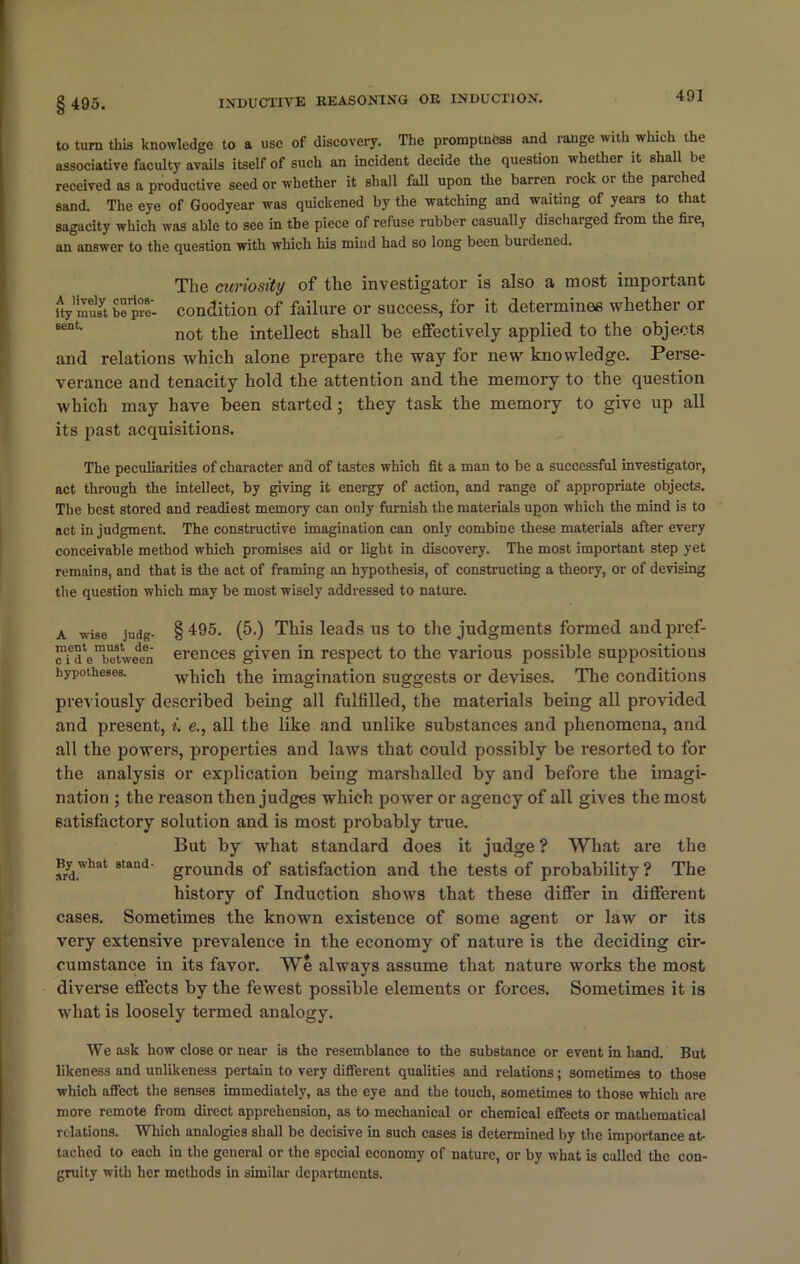 § 495. to turn this knowledge to a use of discovery. The promptness and range with which the associative faculty avails itself of such an incident decide the question whether it shall be received as a productive seed or whether it shall fall upon the barren rock or the parched sand. The eye of Goodyear was quickened by the watching and waiting of years to that sagacity which was able to see in the piece of refuse rubber casually discharged from the fire, an answer to the question with which Ills mind had so long been burdened. The curiosity of the investigator is also a most important SymSbepre- condition of failure or success, for it determines whether or BeDt> not the intellect shall be effectively applied to the objects and relations which alone prepare the way for new knowledge. Perse- verance and tenacity hold the attention and the memory to the question which may have been started; they task the memory to give up all its past acquisitions. The peculiarities of character and of tastes which fit a man to be a successful investigator, act through the intellect, by giving it energy of action, and range of appropriate objects. The best stored and readiest memory can only furnish the materials upon which the mind is to act in judgment. The constructive imagination can only combine these materials after every conceivable method which promises aid or light in discovery. The most important step yet remains, and that is the act of framing an hypothesis, of constructing a theory, or of devising the question which may be most wisely addressed to nature. a wise judg- §495. (5.) Thisleadsustothejudgmentsformedandpref- rfd^bTtwe^n erences given in respect to the various possible suppositious hypotheses. which the imagination suggests or devises. The conditions previously described being all fulfilled, the materials being all provided and present, i. e., all the like and unlike substances and phenomena, and all the powers, properties and laws that could possibly be resorted to for the analysis or explication being marshalled by and before the imagi- nation ; the reason then judges which power or agency of all gives the most satisfactory solution and is most probably true. But by what standard does it judge ? What are the srd.what 8tand grounds of satisfaction and the tests of probability? The history of Induction shows that these differ in different cases. Sometimes the known existence of some agent or law or its very extensive prevalence in the economy of nature is the deciding cir- cumstance in its favor. We always assume that nature works the most diverse effects by the fewest possible elements or forces. Sometimes it is what is loosely termed analogy. We ask how close or near is the resemblance to the substance or event in hand. But likeness and unlikeness pertain to very different qualities and relations; sometimes to those which affect the senses immediately, as the eye and the touch, sometimes to those which are more remote from direct apprehension, as to mechanical or chemical effects or mathematical relations. Which analogies shall be decisive in such cases is determined by the importance at- tached to each in the general or the special economy of nature, or by what is called the con- gruity with her methods in similar departments.