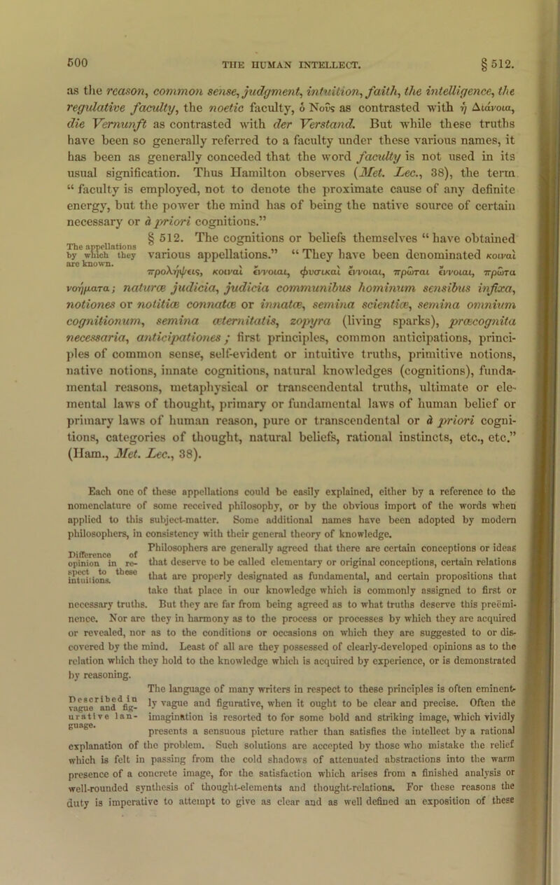 as the reason, common sense, judgment, intuition, faith, the intelligence, the regulative facidty, the noetic faculty, 6 Nous as contrasted with y Atdvoia, die Vemunft as contrasted with der Verstand. But wrhile these truths have been so generally referred to a faculty under these various names, it has been as generally conceded that the word facidty is not used in its usual signification. Thus Hamilton observes (Met. Lee., 38), the term “ faculty is employed, not to denote the proximate cause of any definite energy, but the power the mind has of being the native source of certain necessary or a priori cognitions.” § 512. The cognitions or beliefs themselves “have obtained The appellatio” which tb ions by which they are known. various appellations.” They have been denominated Koiml TrpoXrJi^ets, Koival fwoiai, <£>v<ru<al evvoicu, npCiTai eWoicu, Trpuna voi]/Mara; naturce judicia, judicia communibus liominum sensibus infixa, notiones or notitice connatce or innatce, semina scientice, semina omnium cognitionum, semina cetemitatis, zopyra (living sparks), prcecognita necessaria, anticipationes; first principles, common anticipations, princi- ples of common sense, self-evident or intuitive truths, primitive notions, native notions, innate cognitions, natural knowledges (cognitions), funda- mental reasons, metaphysical or transcendental truths, ultimate or ele- mental laws of thought, primary or fundamental laws of human belief or primary laws of human reason, pure or transcendental or d priori cogni- tions, categories of thought, natural beliefs, rational instincts, etc., etc.” (ITam., Met. Lee., 38). Each one of these appellations could be easily explained, either by a reference to the nomenclature of some received philosophy, or by the obvious import of the words when applied to this subject-matter. Some additional names have been adopted by modem philosophers, in consistency with their general theory of knowledge. , Philosophers are generally agreed that there are certain conceptions or ideas Difference of , , . , ... . ... opinion in re- that deserve to be called elementary or original conceptions, certain relations intuitions. 11)080 ^at are properly designated as fundamental, and certain propositions that take that place in our knowledge which is commonly assigned to first or necessary truths. But they are far from being agreed as to what truths deserve this preemi- nence. Nor are they in harmony as to the process or processes by which they are acquired or revealed, nor as to the conditions or occasions on which they are suggested to or dis- covered by the mind. Least of all are they possessed of clearly-developed opinions as to the relation which they hold to the knowledge which is acquired by experience, or is demonstrated by reasoning. The language of many writers in respect to these principles is often eminent- ragu^an^fig- vague aD^ figurative, when it ought to be clear and precise. Often the uratlve lan- imagination is resorted to for some bold and striking image, which vividly nrll n n>p presents a sensuous picture rather than satisfies the intellect by a rational explanation of the problem. Such solutions are accepted by those who mistake the relief which is felt in passing from the cold shadows of attenuated abstractions into the warm presence of a concrete image, for the satisfaction which arises from a finished analysis or well-rounded synthesis of thought-elements and thought-relations. For these reasons the duty is imperative to attempt to give as clear and as well defined an exposition of these