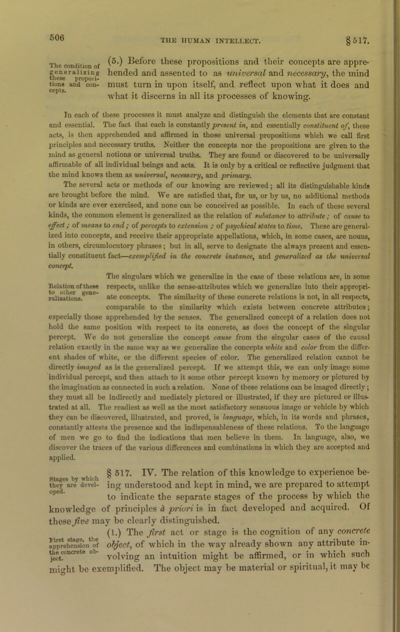 THE HUMAN INTELLECT. §517. The condition of Before these propositions and their concepts are appre- gcneraiizing liended and assented to as universal and necessary, the mind these propo;-i- . 17 tiona and con- must turn in upon itself, and reflect upon what it does and what it discerns in all its processes of knowing. In each of these processes it must analyze and distinguish the elements that are constant and essential. The fact that each is constantly present in, and essentially constituent of, these acts, is then apprehended and affirmed in those universal propositions which we call first principles and necessary truths. Neither the concepts nor the propositions are given to the mind as general notions or universal truths. They are found or discovered to be universally affirmable of all individual beings and acts. It is only by a critical or reflective judgment that the mind knows them as universal, necessary, and primary. The several acts or methods of our knowing are reviewed; all its distinguishable kinds are brought before the mind. We are satisfied that, for us, or by us, no additional methods or kinds are ever exercised, and none can be conceived as possible. In each of these several kinds, the common element is generalized as the relation of substance to attribute; of cause to effect; of means to end ; of percepts to extension ; of psychical states to time. These are general- ized into concepts, and receive their appropriate appellations, which, in some cases, are nouns, in others, circumlocutory phrases; but in all, serve to designate the always present and essen- tially constituent fact—exemplified iti the concrete instance, and generalized as the universal concept. The singulars which we generalize in the case of these relations are, in some Relation of these respects, unlike the sense-attributes which we generalize into their appropri- ralizations.Bl nt ate concepts. The similarity of these concrete relations is not, in all respects, comparable to the similarity which exists between concrete attributes; especially those apprehended by the senses. The generalized concept of a relation does not hold the same position with respect to its concrete, as does the eoucept of the singular percept. We do not generalize the concept cause from the singular cases of the causal relation exactly in the same way as we generalize the concepts white and color from the differ- ent shades of white, or the different species of color. The generalized relation cannot be directly imaged as is the generalized percept. If we attempt this, we can only image some individual percept, and then attach to it some other percept known by memory or pictured by the imagination as connected in such a relation. None of these relations can be imaged directly ; they must all be indirectly and mediately pictured or illustrated, if they are pictured or illus- trated at all. The readiest as well as the most satisfactory sensuous image or vehicle by which they can be discovered, illustrated, and proved, is language, which, in its words and phrases, constantly attests the presence and the indispensableness of these relations. To the langunge of men we go to find the indications that men believe in them. In language, also, we discover the traces of the various differences and combinations in which they are accepted and applied. 8 517. IV. The relation of this knowledge to experience be- Stages by which p .... they aio devei- ing understood and kept in mind, we are prepared to attempt to indicate the separate stages of the process by which the knowledge of principles d priori is in fact developed and acquired. Of thesemay be clearly distinguished. (1.) The first act or stage is the cognition of any concrete ^pprehensionof object, of which in the way already shown any attribute in- j^t?°nCrete °b volving an intuition might be affirmed, or in which such might he exemplified. The object may be material or spiritual, it may be