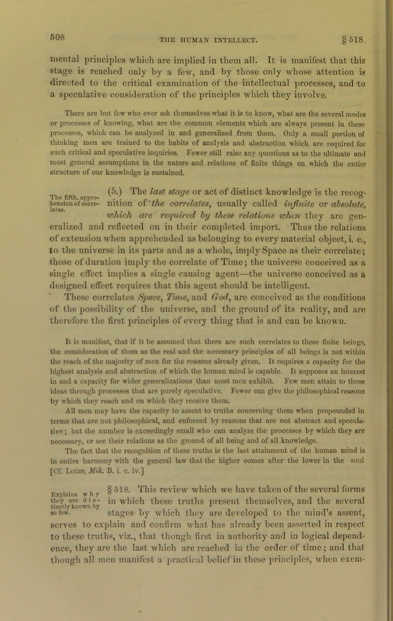 THE HUMAN INTELLECT. §518. mental principles which are implied in them all. It is manifest that this stage is reached only by a few, and by those only whose attention is directed to the critical examination of the intellectual processes, and to a speculative consideration of the principles which they involve. There are but few who ever ask themselves what it is to know, what are the several modes or processes of knowing, what are the common elements which are always present in these processes, which can be analyzed in and generalized from them. Only a small portion of thinking men are trained to the habits of analysis and abstraction which are required for such critical and speculative inquiries. Fewer still raise any questions as to the ultimate and most general assumptions in the nature and relations of finite things on which the entire structure of our knowledge is sustained. _ (5.) The last stage or act of distinct knowledge is the recos- hension of corre- nition of 'the correlates, usually called infinite or absolute, which are required by these relations when they are gen- eralized and reflected on in their completed import. Thus the relations of extension when apprehended as belonging to every material object, i. e., to the universe in its parts and as a whole, imply Space as their correlate; those of duration imply the correlate of Time; the universe conceived as a single effect implies a single causing agent—the universe conceived as a designed effect requires that this agent should be intelligent. These correlates Space, Time, and God, are conceived as the conditions of the possibility of the universe, and the ground of its reality, and are therefore the first principles of every thing that is and can be known. It is manifest, that if it be assumed that there are such correlates to these finite beings, the consideration of them as the real and the necessary principles of all beings is not within the reach of the majority of men for the reasons already given. It requires a capacity for the highest analysis and abstraction of which the human mind is capable. It supposes an interest in and a capacity for wider generalizations than most men exhibit. Few men attain to these ideas through processes that are purely speculative. Fewer can give the philosophical reasons by which they reach and on which they receive them. All tnen may have the capacity to assent to truths concerning them when propounded in terms that are not philosophical, and enforced by reasons that are not abstract and specula- tive ; but the number is exceedingly small who can analyze the processes by which they are necessary, or see their relations as the ground of all being and of all knowledge. The fact that the recognition of these truths is the last attainment of the human mind is in eutire harmony with the general law that the higher comes after the lower in the soul [Cf. Lotzo, Mik. B. i. c. iv.] „ , . , §518. This review which we have taken of the several forms Explains why ° they are dis- jn which these truths present themselves, and the several tinctly known by . r ’ so few. stages by which they are developed to the mind s assent, serves to explain and confirm what has already been asserted in respect to these truths, viz., that though first in authority and in logical depend- ence, they are the last which are reached in the order of time ; and that though all men manifest a practical belief in these principles, when exem-