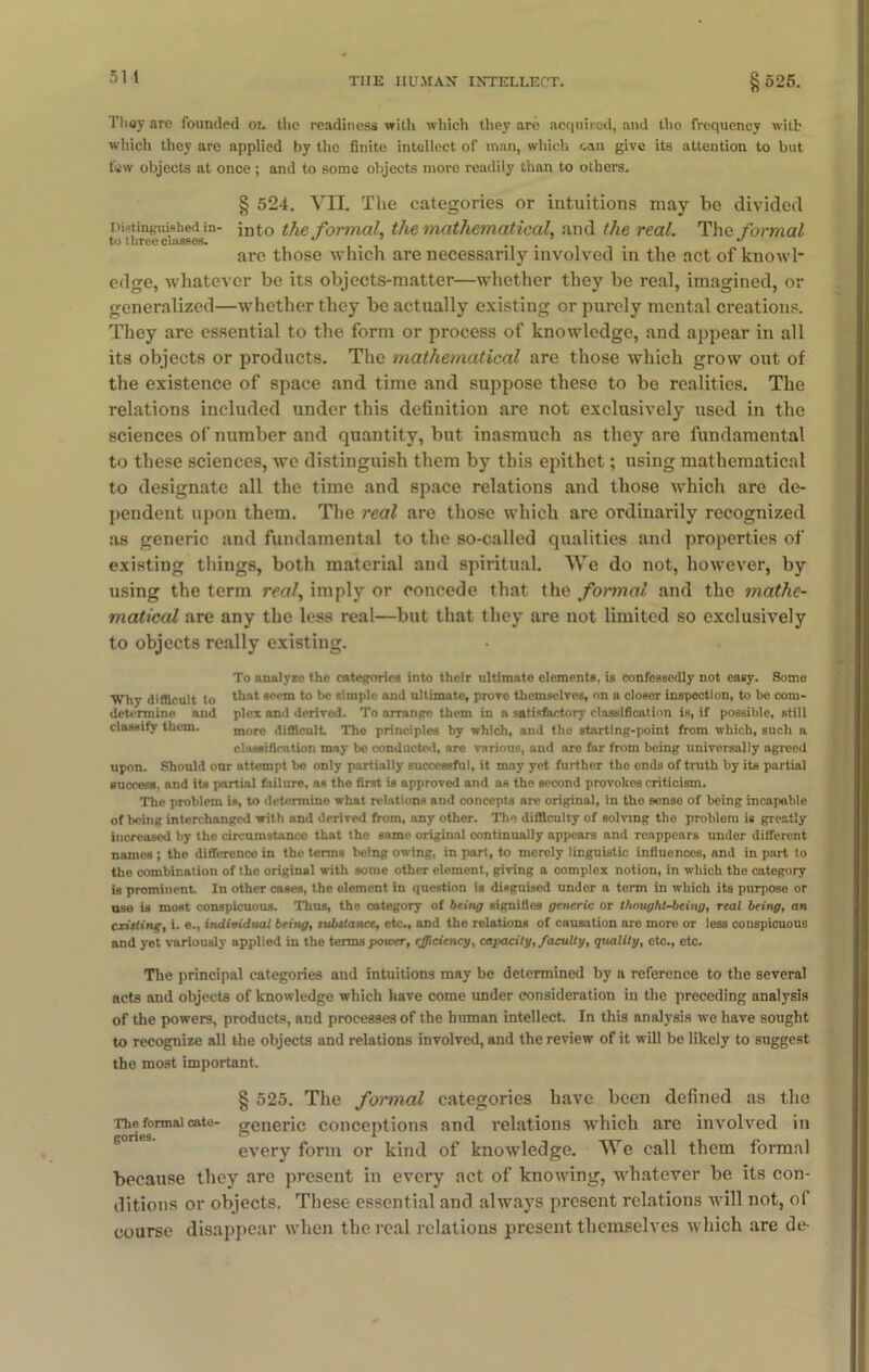 They are founded on the readiness with which they are acquired, and the frequency with which they are applied by the finite intellect of man, which can give its attention to but few objects at once ; and to some objects more readily than to others. § 524. VUL The categories or intuitions may be divided Distinguished in- into the formal, the mathematical, and the real. The formal to three classes. •' ... ** are those which are necessarily involved in the act of knowl- edge, whatever be its objects-matter—whether they be real, imagined, or generalized—whether they be actually existing or purely mental creations. They are essential to the form or process of knowledge, and appear in all its objects or products. The mathematical are those which grow out of the existence of space and time and suppose these to be realities. The relations included under this definition are not exclusively used in the sciences of number and quantity, but inasmuch as they are fundamental to these sciences, we distinguish them by this epithet; using mathematical to designate all the time and space relations and those which are de- pendent upon them. The real are those which are ordinarily recognized as generic and fundamental to the so-called qualities and properties of existing things, both material and spiritual. We do not, however, by using the term real, imply or concede that the formal and the 7nathc- matical are any the less real—but that they are not limited so exclusively to objects really existing. To analyro the categories into their ultimate elements, is confessedly not easy. Some Why difficult to 'hat seem to be simple and ultimate, prove themselves, on a closer inspection, to be com- determine and plex anil derived. To arrange them in a satisfactory classification is, if possible, still classify them. more difficult. Tho principles by which, and the starting-point from which, such a classification may be conducted, are various, and are far from being universally agreed upon. Should our attempt be only partially successful, it may yet further tho ends of truth by its partial success, and its partial failure, as the first is approved and as tho second provokes criticism. The problem is, to determine what relations and concepts are original, in tho sense of being incapable of being interchanged with and derived from, any other. Tho difficulty of solving the problem is greatly increased by the circumstance that tho snmo original continually appears and reappears under different names ; the difference in tho terms being owing, in part, to merely linguistic influences, and in part to the combination of the original with some other element, giving a complex notion, in which the category is prominent. In other cases, the element in question is disguised under a term in which its purpose or use is most conspicuous. Thus, the category of being signifies generic or thought-being, real being, an editing, i. e., individual being, substance, etc., and the relations of causation are more or less conspicuous and yet variously applied in the terms power, efficiency, capacity, faculty, quality, etc., etc. The principal categories and intuitions may be determined by a reference to the several acts and objects of knowledge which have come under consideration in the preceding analysis of the powers, products, and processes of the human intellect. In this analysis we have sought to recognize all the objects and relations involved, and the review of it will be likely to suggest the most important. § 525. The fotmial categories have been defined as the The formal cate- generic conceptions and relations which are involved in every form or kind of knowledge. We call them formal because they are present in every act of knowing, whatever be its con- ditions or objects. These essential and alwTays present relations will not, of course disappear when the real relations present themselves which are de-