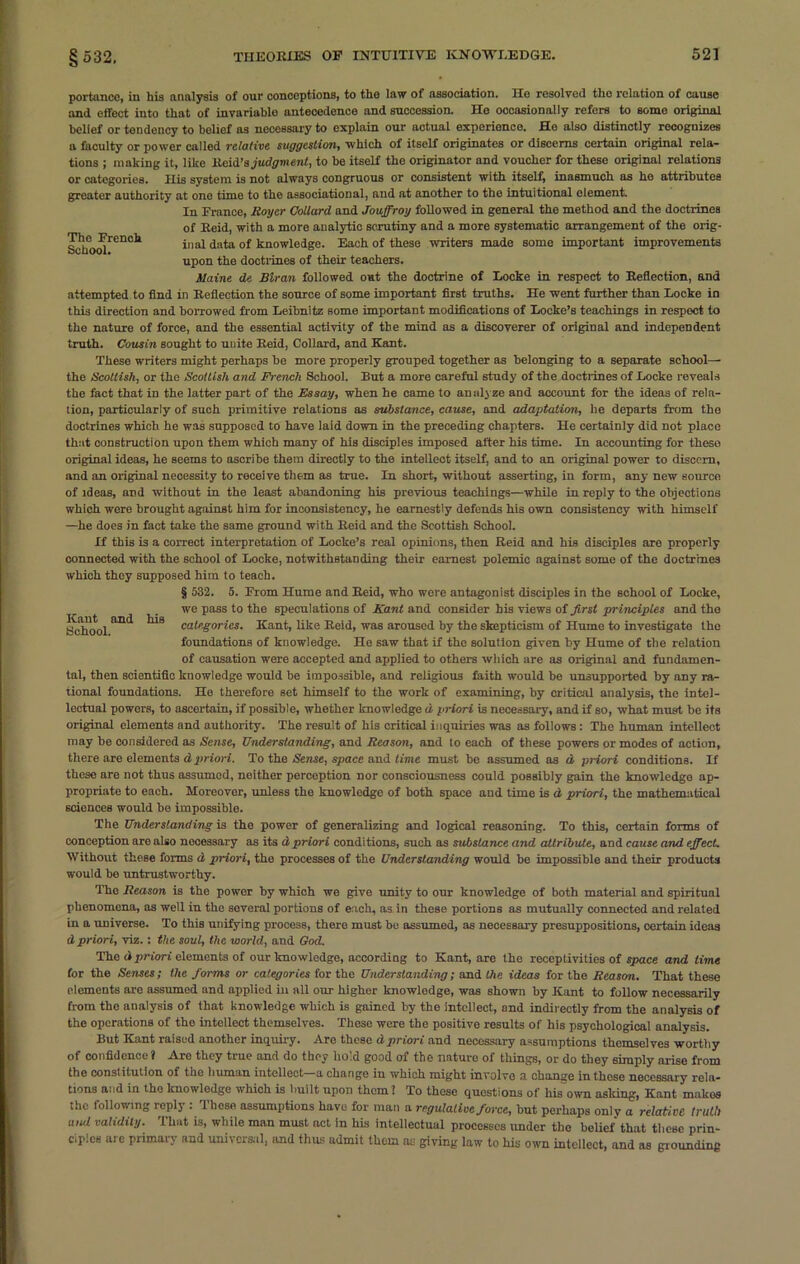 Tho French School. portanco, in his analysis of our conceptions, to tho law of association. Ho resolved tho relation of cause and effect into that of invariable antecedence and succession. Ho occasionally refers to some original belief or tendency to belief as necessary to explain our actual experience. He also distinctly recognizes a faculty or power called relative suggestion, which of itself originates or discerns certain original rela- tions ; making it, like Reid’s judgment, to be itself the originator and voucher for these original relations or categories. His system is not always congruous or consistent with itself, inasmuch as he attributes greater authority at one time to the associational, and at another to the intuitional element. In France, Royer Collard and Jouffroy followed in general the method and the doctrines of Reid, with a more analytic scrutiny and a more systematic arrangement of the orig- inal data of knowledge. Each of these writers made some important improvements upon the doctrines of their teachers. Maine de Blran followed out the doctrine of Locke in respect to Reflection, and attempted to find in Reflection the source of some important first truths. He went further than Locke in this direction and borrowed from Leibnitz some important modifications of Locke’s teachings in respect to the nature of force, and the essential activity of the mind as a discoverer of original and independent truth. Cousin sought to unite Reid, Collard, and Kant. These writers might perhaps be more properly grouped together as belonging to a separate school— the Scottish, or the Scottish and French School. But a more careful study of the doctrines of Locke reveals the fact that in the latter part of the Essay, when he came to analyze and account for the ideas of rela- tion, particularly of such primitive relations as substance, cause, and adaptation, he departs from the doctrines which he was supposed to have laid down in the preceding chapters. He certainly did not place that construction upon them which many of his disciples imposed after his time. In accounting for these original ideas, he seems to ascribe them directly to the intellect itself, and to an original power to discern, and an original necessity to receive them as true. In short, without asserting, in form, any new source of ideas, and without in the least abandoning his previous teachings—while in reply to the objections which were brought against him for inconsistency, he earnestly defends his own consistency with himself —he does in fact take the same ground with Reid and the Scottish School. If this is a correct interpretation of Locke’s real opinions, then Reid and his disciples are properly connected with the school of Locke, notwithstanding their earnest polemic against some of the doctrines which they supposed him to teach. § 532. 5. From Hume and Reid, who wore antagonist disciples in the school of Locke, we pass to the speculations of Kant and consider his views of first principles and tho categories. Kant, like Reid, was aroused by the skepticism of Hume to investigate the foundations of knowledge. He saw that if the solution given by Hume of the relation of causation were accepted and applied to others which are as original and fundamen- tal, then scientific knowledge would be impossible, and religious faith would be unsupported by any ra- tional foundations. He therefore set himself to the work of examining, by critical analysis, the intel- lectual powers, to ascertain, if possible, whether knowledge d priori is necessary, and if so, what must be its original elements and authority. The result of his critical inquiries was as follows: The human intellect may be considered as Sense, Understanding, and Reason, and to each of these powers or modes of action, there are elements d priori. To the Sense, space and time must be assumed as d priori conditions. If these are not thus assumed, neither perception nor consciousness could possibly gain the knowledge ap- propriate to each. Moreover, unless the knowledge of both space and time is d priori, the mathematical sciences would be impossible. Kant and School. his The Understanding is the power of generalizing and logical reasoning. To this, certain forms of conception are also necessary as its d priori conditions, such as substance and attribute, and cause and effect. Without these forms d priori, the processes of the Understanding would be impossible and their products would be untrustworthy. The Reason is the power by which we give unity to our knowledge of both material and spiritual phenomena, as well in the several portions of each, as in these portions as mutually connected and related in a universe. To this unifying process, there must be assumed, as necessary presuppositions, certain ideas d priori, viz. : the soul, the world, and God. The d priori elements of our knowledge, according to Kant, are the receptivities of space and lime for the Senses; the forms or categories for the Understanding; and the ideas for the Reason. That these elements are assumed and applied in all our higher knowledge, was shown by Kant to follow necessarily from the analysis of that knowledge which is gained by the intellect, and indirectly from the analysis of the operations of the intellect themselves. These were the positive results of his psychological analysis. But Kant raised another inquiry. Are these a priori and necessary assumptions themselves worthy of confidence? Are they true and do they hold good of the nature of things, or do they simply arise from the constitution of the human intellect—a change in which might involve a change in these necessary rela- tions and in the knowledge which is built upon them 1 To these questions of his own asking, Kant makes the following reply : These assumptions have for man a regulative force, but perhaps only a relative truth uiul validity. I hut is, while man must act in his intellectual processes under the belief that these prin- ciples are primary and universal, tend thus admit them as giving law to his own intellect, and as grounding