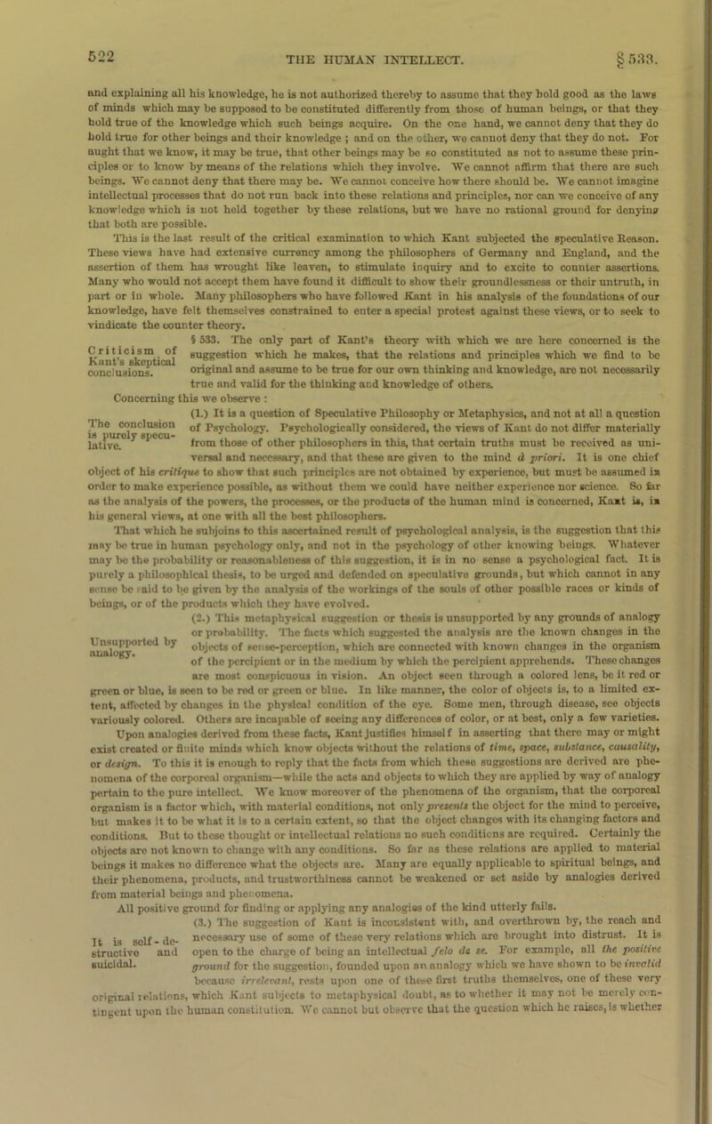 Criticism of Kant's skeptical conclusions. and explaining all his knowledge, he is not authorized thereby to assume that they bold good as the laws of minds which may be supposed to be constituted differently from those of human beings, or that they hold true of the knowledge which such beings acquire. On the one hand, we cannot deny that they do hold true for other beings and thoir knowledge ; and on the other, wo cannot deny that they do not. For aught that wo know, it may be true, that other beings may bo so constituted as not to assume these prin- ciples or to know by means of the relations which they involve. We cannot affirm that thero are such beings. We cannot deny that thero may be. We cannot conceive how there should be. We cannot imagine intellectual processes that do not run back into these relations and principles, nor can we conceive of any knowledge which is not held together by these relations, but we have no rational ground for denying that both are possible. This is the last result of the critical examination to which Kant subjected the speculative Reason. These views have had extensive currency among the philosophers of Germany and England, and the assertion of them has wrought like leaven, to stimulate inquiry and to excite to counter assertions. Many who would not accept them have found it difficult to show their groundlessness or thoir untruth, in part or in whole. Many philosophers who have followed Kant in his analysis of the foundations of our knowledge, have felt themselves constrained to enter a special protest against these views, or to seek to vindicate the counter theory. § 533. The only part of Kant’s theory with which we are here concerned is the suggestion which he makes, that the relations and principles which wo find to be original and assume to be true for our own thinking and knowledge, are not necessarily true and valid for the thiuking and knowledge of others. Concerning this we observe : (L) It is a question of Speculative Philosophy or Metaphysics, and not at all a question i^he conclusion 0f Psychology. Psychologically considered, tho views of Kant do not differ materially lattvu*5 ^ “l,tcu irom those of other philosophers in this, that certain truths must bo received ns uni- versal and necessary, and that these are given to the mind d priori. It is one chief object of his critique to show that such principles are not obtained by experience, but must be assumed ia order to make experience possible, as without them we could have neither experience nor science. So far as the analysis of the powers, the processes, or the products of tho human mind is concerned, Kaat is, ia his general views, at one with all tho best philosophers. That which ho subjoins to this ascertained result of psychological analysis, is tho suggestion that this jany be true in human psychology only, and not in the psychology of other knowing beings. Whatever may bo the probability or reasonableness of this suggestion, it is in no sense a psychological fact. It is purely a philosophical thesis, to be urged and defended on speculative grounds, but which cannot in any sense be .-aid to be given by the analysis of the workings of the souls of other possible races or kinds of bciugs, or of the products which they have evolved. (2.) This metaphysical suggestion or thesis is unsupported by any grounds of analogy or probability. The facts which suggested the analysis are the known changes in tho objects of sense-perception, which are connected with known changes in the orgnnism of tho percipient or in the medium by which the percipient apprehends. Those changes are most conspicuous in vision. An object seen through a colored lens, be it red or green or blue, is seen to be rod or green or blue. In like manner, tho color of objects is, to a limited ex- tent, affected by changes in tho physical condition of tho eye. Some men, through disease, see objects variously colored. Others arc incapable of seeing any differences of color, or at host, only a few varieties. Upon analogies derived from these facts, Kant justifies himself in asserting that there may or might exist created or fioito minds which know objects without the relations of time, space, substance, causality, or design. To this it is enough to reply that the facts from which these suggestions nro derived are phe- nomena of the corporeal organism—while the acts and objects to which they are applied by way of analogy pertain to the pure intellect. We know moreover of the phenomena of tho organism, that the corporeal organism is a factor which, with material conditions, not only presents the object for the mind to perceive, but makes it to be what it is to a certain extent, so that the object changes with its changing factors and conditions. But to these thought or intellectual relations no such conditions are required. Certainly the objects are not known to change with any conditions. So far as these relations are applied to material beings it makes no difference what tho objects are. Many are equally applicable to spiritual beings, and their phenomena, products, and trustworthiness cannot be weakened or set aside by analogies derived from material beings and phenomena. All positive ground for finding or applying any analogies of the kind utterly fails. (3.) The suggestion of Kant is inconsistent with, and overthrown by, the reach and necessary use of some of these very relations which are brought into distrust. It is open to the charge of being an intellectual felo dc se. For example, all the positive ground for the suggestion, founded upon an analogy which we have shown to be invalid because irrelevant, rests upon one of these first truths themselves, one of these very original relations, which Kant subjects to metaphysical doubt, as to whether it may not be merely con- tingent upon the human constitution. We cannot but observe that the question which he raises, is whether Unsupported by analogy. It is self - de- structive and suicidal.