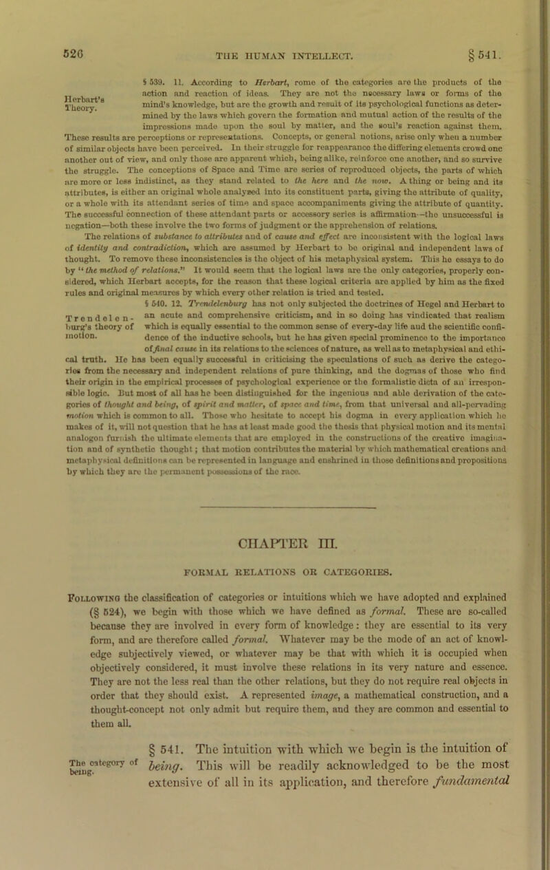 Ilerbnrt’B Theory. $ 539. 11. According to flerbart, rome of the categories are the products of the action and reaction of ideas. They aro not the necessary laws or forms of the mind’s knowledge, but are the growth and result of its psychological functions as deter- mined by the laws which govern the formation and mutual action of the results of the impressions made upon the soul by matter, and the soul’s reaction against them. These results are perceptions or representations. Concepts, or general notions, arise only when a number of similar objects have been perceived. In their struggle for reappearauco the differing elements crowd one another out of view, and only those are apparent which, being alike, reinforce one another, and so survive the struggle. The conceptions of Space and Time aro series of reproduced objects, the parts of which are more or less indistinct, as they stand related to the here and the now. A thing or being and its attributes, is either an original whole analysed into its constituent parts, giving the attribute of quality, or a whole with its attendant series of time and space accompaniments giving the attribute of quantity. The successful connection of these attendant parts or accessory series is affirmation—tho unsuccessful is negation—both these involve the two forms of judgment or the apprehension of relations. The relations of substance to attributes uud of cause and effect are inconsistent with the logical laws of identity and contradiction, which are assumed by Herbart to bo original and independent laws of thought. To remove these inconsistencies is tho object of his metaphysical system. This he essays to do by “ the method of relations. It would seem that the logical laws are the only categories, properly con- sidered, which Herbart accepts, for the reason that these logical criteria are applied by him as the fixed rules and original measures by which every other relation is tried and tested. § 540. 12. Trendelenburg has not only subjected the doctrines of Hegel and Herbart to an acute and comprehensive criticism, and in so doing has vindicated that realism which is equally essential to the common sense of every-day life aud the scientific confi- dence of the inductive schools, but he has given special prominence to the importance of final ca use in its relations to the sciences of nature, as well as to metaphysical and ethi- cal truth. He has been equally successful in criticising the speculations of such as derive the catego- ries from the necessary and independent relations of pure thinking, and tho dogmas of those who find their origin in the empirical processes of psychological experience or the formalistio dicta of an irrespon- sible logic. Ilut most of all has he been distinguished for the ingenious nnd able derivation of the cate- gories of thought and being, of spirit and matter, of space and time, from that universal aud all-pervading motion which is common to all. Those who hesitate to accept his dogma in every application which bo makes of it, will not question that he has at least made good tho thesis that physical motion nnd its mental nnalogon furnish the ultimato elements that are employed in the constructions of the creative imagina- tion and of synthetic thought; that motion contributes the material by which mathematical creations and metaphysical definitions can be represented in language and enshrined in those definitions and propositions by which they are the permanent possessions of the race. Trendolen- burg’s theory of motion. CHAPTER III. FOKMAL RELATIONS OR CATEGORIES. Following the classification of categories or intuitions which we have adopted and explained (§ 624), we begin with those which we have defined as formal. These are so-called because they are involved in every form of knowledge: they are essential to its very form, and are therefore called formal. Whatever may be the mode of an act of knowl- edge subjectively viewed, or whatever may be that with which it is occupied when objectively considered, it must involve these relations in its very nature and essence. They are not the less real than the other relations, but they do not require real objects in order that they should exist. A represented image, a mathematical construction, and a thought-concept not only admit but require them, and they are common and essential to them all. § 541. The intuition with which we begin is the intuition of T^ip^cstogory of })eing% This will be readily acknowledged to be the most extensive of all in its application, and therefore fundamental