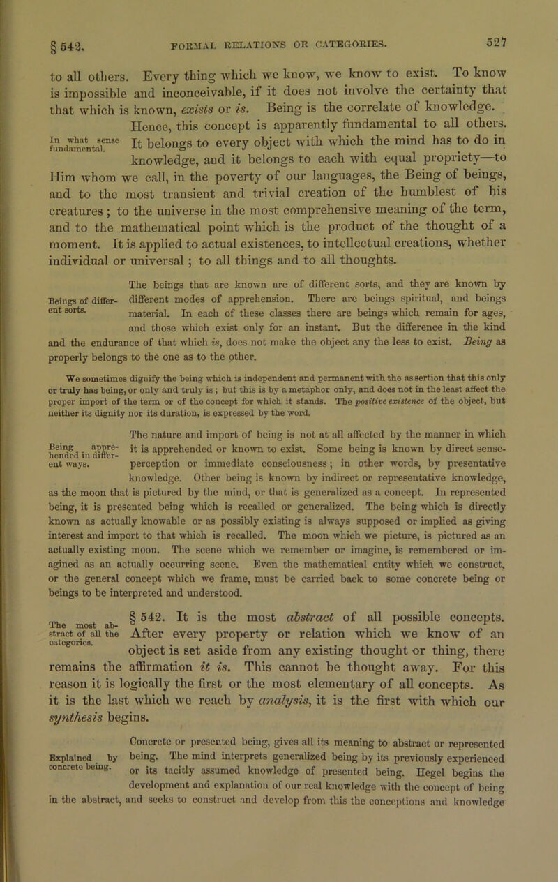 t.o all others. Every thing which we know, we know to exist. To know is impossible and inconceivable, it it does not involve the certainty that that which is known, exists or is. Being is the correlate of knowledge. Hence, this concept is apparently fundamental to all others. timdamuntaf1180 Ifc belongs to every object with which the mind has to do in knowledge, aud it belongs to each with equal propriety—to Him whom we call, in the poverty of our languages, the Being of beings, and to the most transient and trivial creation of the humblest of his creatures ; to the universe in the most comprehensive meaning of the term, and to the mathematical point which is the product of the thought ol a moment. It is applied to actual existences, to intellectual creations, whether individual or universal; to all things and to all thoughts. The beings that are known are of different sorts, and they are known by Beings of differ- different modes of apprehension. There are beings spiritual, and beings cnt sorts. material. In each of these classes there are beings which remain for ages, and those which exist only for an instant. But the difference in the kind and the endurance of that which in, does not make the object any the less to exist. Being as properly belongs to the one as to the other. We sometimes dignify the being which is independent and permanent with the assertion that this only or truly has being, or only and truly is ; but this is by a metaphor only, and does not in the least affect the proper import of the term or of the concept for which it stands. The positive existence of the object, but neither its dignity nor its duration, is expressed by the word. The nature and import of being is not at all affected by the manner in which hended in diS'er ^ *s aPPre^en(ied or known to exist. Some being is known by direct sense- ent ways. perception or immediate consciousness; in other words, by presentative knowledge. Other being is known by indirect or representative knowledge, as the moon that is pictured by the mind, or that is generalized as a concept. In represented being, it is presented being which is recalled or generalized. The being which is directly known as actually knowable or as possibly existing is always supposed or implied as giving interest and import to that which is recalled. The moon which we picture, is pictured as an actually existing moon. The scene which we remember or imagine, is remembered or im- agined as an actually occurring scene. Even the mathematical entity which we construct, or the general concept which we frame, must be carried back to some concrete being or beings to be interpreted and understood. The most ab- stract of all the categories. § 542. It is the most abstract of all possible concepts. After every property or relation which we know of an object is set aside from any existing thought or thing, there remains the affirmation it is. This cannot be thought away. For this reason it is logically the first or the most elementary of all concepts. As it is the last which we reach by analysis, it is the first with which our synthesis begins. Concrete or presented being, gives all its meaning to abstract or represented Explained by being. The mind interprets generalized being by its previously experienced concrete being. or ;tg tacitly assumed knowledge of presented being. Hegel begins the development and explanation of our real knowledge with the concept of being in the abstract, and seeks to construct and develop from this the conceptions and knowledge