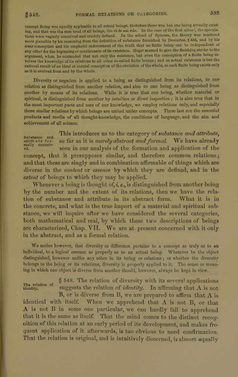 538 concept Being was equally applicable to all actual beings, therefore there was but one being actually exist- ing, and that was the sum total of all beings, the to tv icai nav. In the case of the first school, the specula- tions were vaguely concoivod and crudely defined. In the school of Spinoza, the theory was rendered more plausiblo by his reasoning from tho definition of substance furnished by Descartes, § 656, and by his clear conception and his emphatio enforcement of the truth that no finite being can be independent of any other for the beginning or continuance of its existence. Hegel seemed to give the finishing stroke to the argument, when he contended that not only the existence, but even the conception of a finite being in- volves the knowledge of its relations to all other so-called finite beings ; and as actual existence is but the rational result of an ideal or mental conception of the evolution of the whole, so each finite being exists only as it is evolved from and by the whole. Diversity or negation is applied to a being as distinguished from its relations, to one relation as distinguished from another relation, and also to one being as distinguished from another by means of its relations. While it is true that one being, whether material or spiritual, is distinguished from another by intuition or direct inspection ; it is also true that in the most important parts and uses of our knowledge, we employ relations only, and especially those similar relations by which beings are united under concepts. These last are the essential products and media of all thought-knowledge, the conditions of language, and the aim and achievement of all science. This introduces us to the category of substance and attribute, Substance and . . ° J , . - attribute for- so far as it is merely abstract and formal. W e have already ed. seen in our analysis of the formation and application of the concept, that it presupposes similar, and therefore common relations; and that these are singly and in combination affirmable of things which are diverse in the content or essence by which they are defined, and in the extent of beings to which they may be applied. Whenever a being is thought of, i. e., is distinguished from another being by the number and the extent of its relations, then we have the rela- tion of substance and attribute in its abstract form. What it is in the concrete, and what is the true import of a material and spiritual sub- stance, we will inquire after we have considered the several categories, both mathematical and real, by which these two descriptions of beings are characterized, Chap. VII. We are at present concerned with it only in the abstract, and as a formal relation. We notice however, that diversity or dilference pertains to a concept as truly as to an individual, to a logical essence as properly as to an actual being. Whatever be the object distinguished, however unlike any other in its being or relations; or whether the diversity belongs to the being or its relations, diversity is properly applied to it. The sense or mean- ing in which one object is diverse from another should, however, always be kept in view. Tha relation of identity. § 548. The relation of diversity with its several applications suggests the relation of identity. In affirming that A is not B, or is diverse from B, we are prepared to affirm that A is identical with itself. When we apprehend that A is not B, or that A is not B in some one particular, we can hardly fail to apprehend that it is the same as itself. That the mind comes to the distinct recog- nition of this relation at an early period of its development, and makes fre- quent application of it afterwards, is too obvious to need confirmation. That the relation is original, and is intuitively discerned, is almost equally