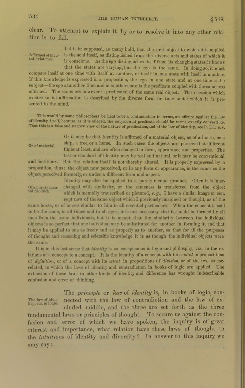 THE HUMAN INTELLECT. §548, clear. To attempt to explain it by or to resolve it into any other rela- tion is to fail. Let it be supposed, as many hold, that tlie first object to which it is applied Affirmed of men- is the soul itself, as distinguished from the diverse acts and states of which it tal existence. • • . .. is conscious. As the ego distinguishes itself from its changing states, it knows that the states are varying, but the ego is the same. In doing so, it must compare itself at one time with itself at another, or itself in one state with itself in another. If this knowledge is expressed in a proposition, the ego in one state and at one time is the subject—the ego at another time and in another state is the predicate coupled with the sameness affirmed. The sameness however is predicated of the same real object The occasion which excites to its affirmation is described by the diverse form or time under which it is pre- sented to the mind. This would by some philosophers be held to be a contradiction in terms, an offence against the law of identity itself; because, as it is alleged, the subject and predicate should be terms exactly convertible. That this is a false and narrow view of the nature of predication,and of the law of identity, see P. III. c. v. Or of material. Or it may be that Identity is affirmed of a material object, as of a house, or u ship, a tree, or a horse. In such cases the objects are perceived at different times at least, and are often changed in form, appearance and properties. Tho test or standard of identity may be real and natural, or it may be conventional and factitious. But the relation itself is not thereby altered. It is properly expressed by a proposition, thus: the object now perceived, or in any form or appearance, is the same as tho object perceived formerly, or under a different form and aspect. Identity may also be applied to a purely mental product. Often it is inter- Ofa purely men- changed with similarity, or the sameness is transferred from the object tal product. which is mentally transcribed or pictured, e. g., I have a similar image or con. cept now of the same object which I previously imagined or thought, as of the same horse, or of horses similar to him in all essential particulars. When the concept is said to be the same, in all times and in all ages, it is not necessary that it should be formed by all men from the same individuals, but it is meant that the similarity between the individual objects is so perfect that one individual may be substituted for another in forming it, and that it may be applied to one as freely and as properly as to another, so that for all the purposes of thought and reasoning and scientific knowledge it is as though the individual objects were the same. It is in this last sense that identity is so conspicuous in logic and philosphy, viz., in the re- lations of a concept to a concept. It is the identity of a concept with its content in propositions of definition, or of a concept with its extent in propositions of division, or of the two as cor- related, to which the laws of identity and contradiction in books of logic are applied. The extension of these laws to other kinds of identity and difference has wrought indescribable confusion and error of thinking. The principle or law of identity is, in books of logic, con- Tho law of iden- nected with the law of contradiction and the law of ex- tity, etc. m logic. eluded middle, and the three are set forth as the three fundamental laws or principles of thought. To secure us against the con- fusion and error of which we have spoken, the inquiry is of great interest and importance, what relation have these laws of thought to the intuitions of identity and diversity? In answer to this inquiry we may say: