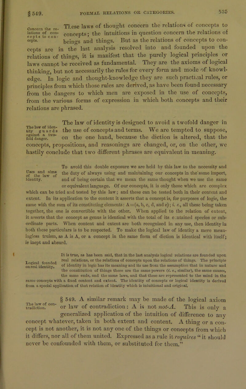 § 549. T1 ese laws of thought concern the relations of concepts to Concern the ro- AI-CBE ° . . . , inttons of con- rnr,ppr,t,g • the intuitions in question concern the relations ol cepts to con- R > cepts. beings and things. But as the relations ot concepts to con- cepts are in the last analysis resolved into and founded upon the relations of things, it is manifest that the purely logical principles, or laws cannot be received as fundamental. They are the axioms of logical thinking, but not necessarily the rules for every form and mode of knowl- edge. In logic and thought-knowledge they are such practical rules, or principles from which those rules are derived, as have been found necessary from the dangers to which men are exposed in the use of concepts, from the various forms of expression in which both concepts and their relations are phrased1. The law of identity is designed to avoid a twofold danger in ^T-rTs the use of concepts and terms. We are tempted to suppose, fogiddanger.tw° on the one hand, because the diction is altered, that the concepts, propositions, and reasonings are changed, or, on the other, we hastily conclude that two different phrases are equivalent in meaning. To avoid this double exposure we are held by this law to the necessity and Uscs^and^nims the duty of always using and maintaining our concepts in the' same import, identity. and of being certain that we mean the same thought when we use the same or equivalent language. Of our concepts, it is only those which are complex which can be tried and tested by this law; and these can be tested both in their content and extent. In its application to the content it asserts that a concept is, for purposes of logic, the same with the sum of its constituting elements: A=(a, b, c, d, and e); i. all these being taken together, the one is convertible with the other. When applied to the relation of extent, it asserts that the concept as genus is identical with the total of its c ntained species or sub- ordinate parts. When content and extent are both recognized in any use, then identity in both these particulars is to be respected. To make the logical law of identity a mere mean- ingless truism, as A is A, or a concept in the same form of diction is identical with itself; is inept and absurd. It is true, as has been said, that in the last analysis logical relations are founded upon Lo ical founded rea^ re'ati°ns. or the relations of concepts upon the relations of things. The principle on real identity. °f identity in logic has its moaning and its use from the assumption that in nature and the constitution of things there are the same powers (». e., similar), the same causes, the same ends, and the same laws, and that these are represented to the mind in the same concepts with a fixed content and extent. The identity of concepts or logical identity is derived from a special application of that relation of identity which is intuitional and original. § 549. A similar remark may be made of tbe logical axiom tradictionf c°n’ or law of contradiction: A is not not-A. This is only a generalized application of tbe intuition of difference to any concept whatever, taken in both extent and content. A thing or a con- cept is not another, it is not any one of the things or concepts from which it differs, nor all of them united. Expressed as a rule it requires “ it should never be confounded with them, or substituted for them.”