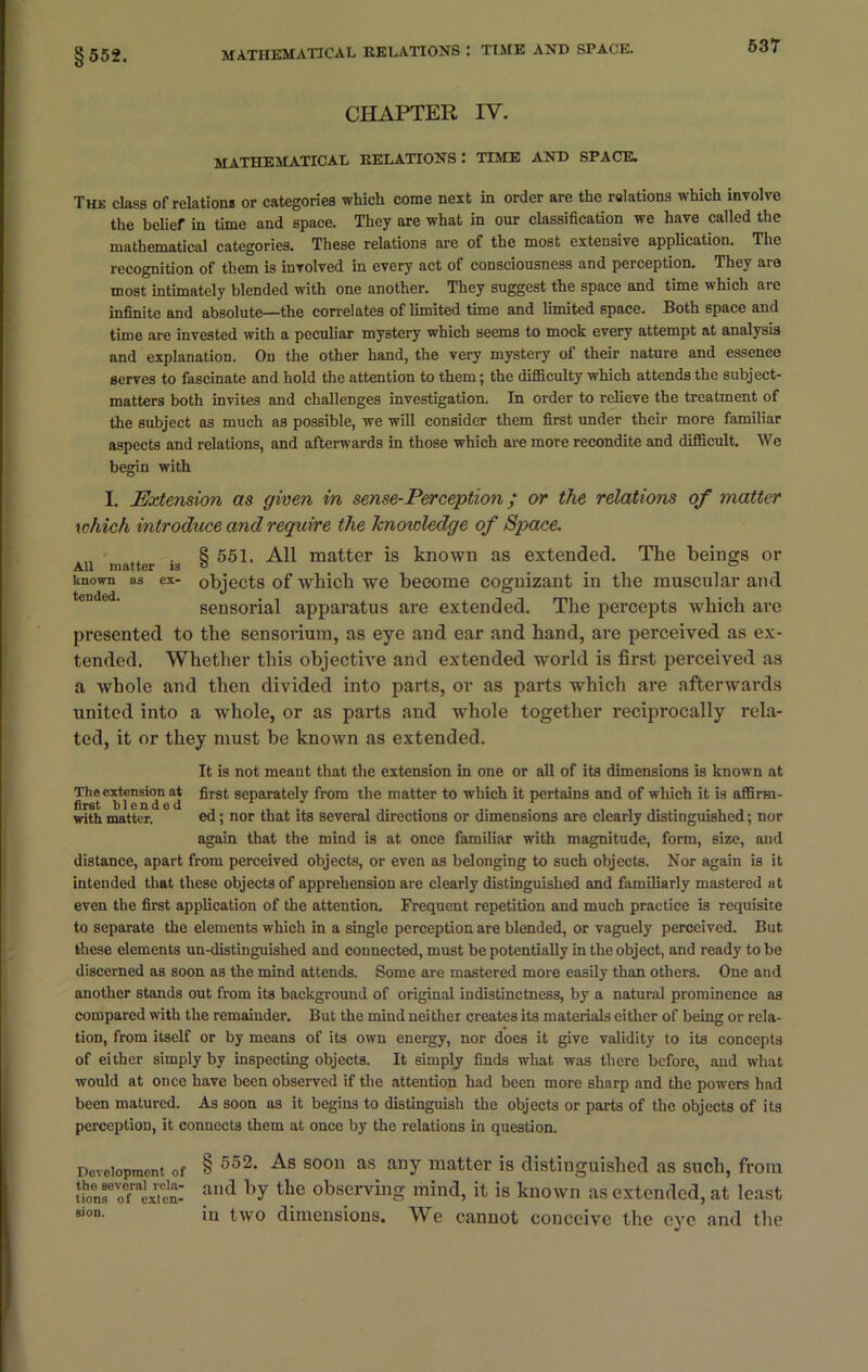 §552. CHAPTER IV. mathematical relations : TIME AND SPACE. The class of relation* or categories which come next in order are the relations which involvo the belief in time and space. They are what in our classification we have called the mathematical categories. These relations are of the most extensive application. The recognition of them is involved in every act of consciousness and perception. They aio most intimately blended with one another. They suggest the space and time which are infinite and absolute—the correlates of limited time and limited space. Both space and time are invested with a peculiar mystery which seems to mock every attempt at analysis and explanation. On the other hand, the very mystery of their nature and essence serves to fascinate and hold the attention to them; the difficulty which attends the subject- matters both invites and challenges investigation. In order to relieve the treatment of the subject as much as possible, we will consider them first under their more familiar aspects and relations, and afterwards in those which are more recondite and difficult. We begin with I. Extension as given in sense-Perception ; or the relations of matter which introduce and require the knowledge of Space. 8 551. All matter is known as extended. The beings or All matter is o ° known as ex- objects of which we become cognizant in the muscular and sensorial apparatus are extended. The percepts which are presented to the sensorium, as eye and ear and hand, are perceived as ex- tended. Whether this objective and extended world is first perceived as a whole and then divided into parts, or as parts which are afterwards united into a whole, or as parts and whole together reciprocally rela- ted, it or they must be known as extended. It is not meant that the extension in one or all of its dimensions is known at Theextcnsionat first separately from the matter to which it pertains and of which it is affirm- with matter. ed; nor that its several directions or dimensions are clearly distinguished; nor again that the mind is at once familiar with magnitude, form, size, and distance, apart from perceived objects, or even as belonging to such objects. Nor again is it intended that these objects of apprehension are clearly distinguished and familiarly mastered at even the first application of the attention. Frequent repetition and much practice is requisite to separate the elements which in a single perception are blended, or vaguely perceived. But these elements un-distinguished and connected, must be potentially in the object, and ready to be discerned as soon as the mind attends. Some are mastered more easily than others. One and another stands out from its background of original indistinctness, by a natural prominence as compared with the remainder. But the mind nei ther creates its materials either of being or rela- tion, from itself or by means of its own energy, nor does it give validity to its concepts of either simply by inspecting objects. It simply finds what was there before, and what would at once have been observed if the attention had been more sharp and the powers had been matured. As soon as it begins to distinguish the objects or parts of the objects of its perception, it connects them at once by the relations in question. Development of § 552* 80011 as ailY matter is distinguished as such, from uoToTacxTen-' and hY thc observing mind, it is known as extended, at least Bion- in two dimensions. We cannot conceive the eye and the