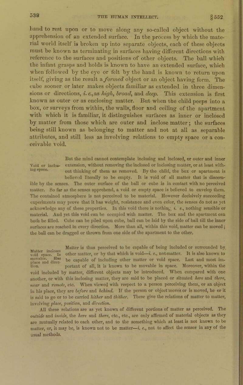 liand to rest upon or to move along any so-called object without the apprehension of an extended surface. In the process by which the mate- rial world itself is broken up into separate objects, each of these objects must be known as terminating in surfaces having different directions with reference to the surfaces and positions of other objects. The ball which the infant grasps and holds is known to have an extended surface, which when followed by the eye or felt by the hand is known to return upon itself, giving as the result a formed object or an object having form. The cube sooner or later makes objects familiar as extended in three dimen- sions or directions, i. e., as high, broad, and deep. This extension is first known as outer or as enclosing matter. But when the child peeps into a box, or surveys from within, the walls, floor and ceiling of the apartment with which it is familiar, it distinguishes surfaces as inner or inclosed by matter from those which are outer and inclose matter; the surfaces being still known as belonging to matter and not at all as separable attributes, and still less as involving relations to empty space or a con- ceivable void. But the mind cannot contemplate inclosing and inclosed, or outer and inner Void or inclos- extension, without removing the inclosed or inclosing matter, or at least with* BPaco- out thinking of them as removed. By the child, the box or apartment is believed literally to be empty. It is void of all matter that is discern- ible by the senses. The outer surface of the ball or cube is in contact with no perceived matter. So far as the senses apprehend, a void or empty space is believed to envelop them. The contained atmosphere is not perceived to be material. However decisively succeeding experiments may prove that it has weight, resistance and even color, the senses do not as yet acknowledge any of these properties. In this void there is nothing, t. e., nothing sensible or material. And yet this void can be occupied with matter. The box and the apartment can both be filled. Cube can be piled upon cube, ball can be laid by the side of ball till the inner surfaces are reached in every direction. More than all, within this void, matter can be moved ; the ball can be dragged or thrown from one side of the apartment to the other. Matter is thus perceived to be capable of being included or surrounded by, void*f>pacc?*08S other matter, or by that which is void—i. e., not-matter. It is also known to V'V'ico*mVd diric3 caPa'J'c °f including other matter or void space. Last and most no- tion. portant of all, it is known to be movable in space. Moreover, wdthin the void included by matter, different objects may be introduced. When compared with one another, or with this inclosing matter, they are said to be placed or situated here and there, near and remote, etc. When viewed with respect to a person perceiving them, or an object in his place, they are before and behind. If the person or object moves or is moved, he or it is said to go or to be carried hither and thither. These give the relations of matter to matter, involving place, position, and direction. All these relations are as yet known of different portions of matter as perceived. The outside and inside, the here and there, etc., etc., are only affirmed of material objects as they are mutually related to each other, and to the something which at least is not known to be matter, or, it may be, is known not to be matter—i. e., not to affect the senses in any of the usual methods.