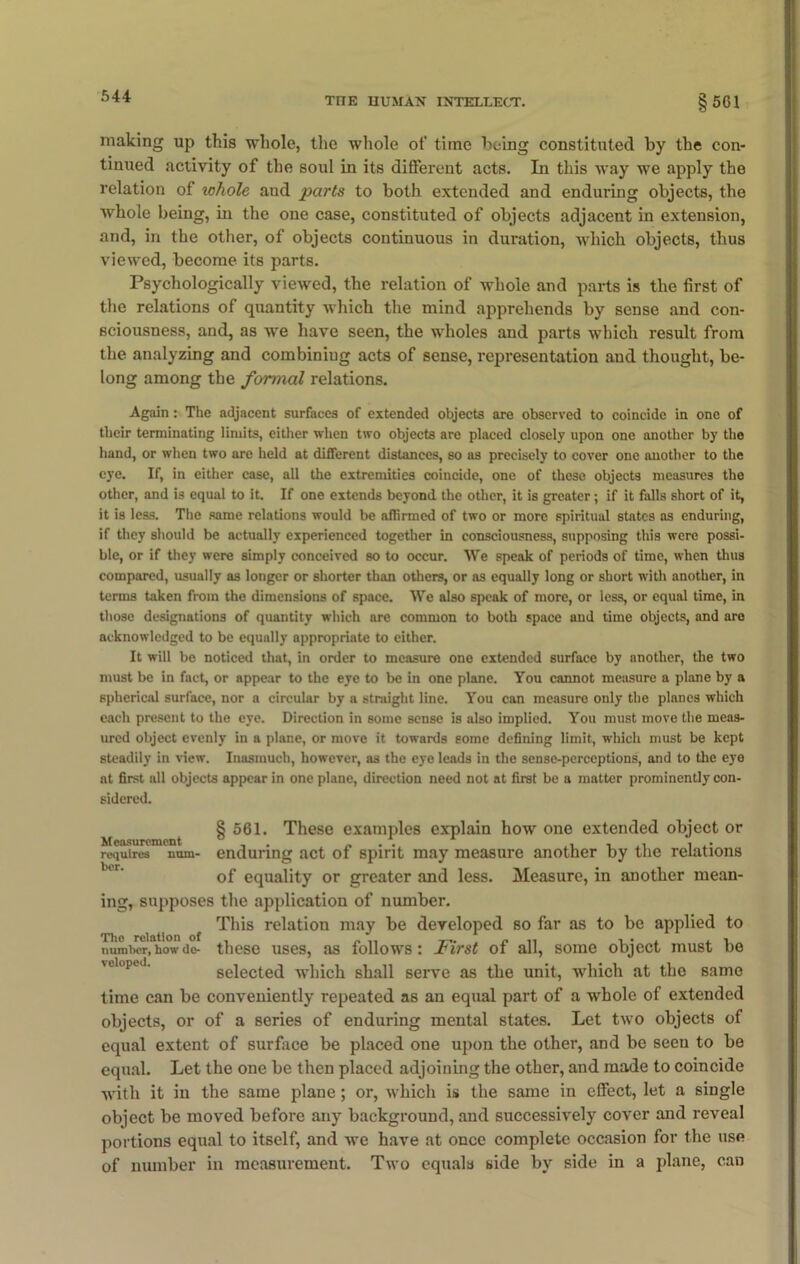 making up this whole, the whole of time being constituted by the con- tinued activity of the soul in its different acts. In this way we apply the relation of whole and parts to both extended and enduring objects, the whole being, in the one case, constituted of objects adjacent in extension, and, in the other, of objects continuous in duration, which objects, thus viewed, become its parts. Psychologically viewed, the relation of whole and parts is the first of the relations of quantity which the mind apprehends by sense and con- sciousness, and, as we have seen, the wholes and parts which result from the analyzing and combiniug acts of sense, representation and thought, be- long among the formal relations. Again: The adjacent surfaces of extended objects are observed to coincide in one of their terminating limits, either when two objects are placed closely upon one another by the hand, or when two are held at different distances, so as precisely to cover one another to the eye. If, in either case, all the extremities coincide, one of these objects measures the other, and is equal to it. If one extends beyond the other, it is greater; if it falls short of it, it is less. The same relations would be affirmed of two or more spiritual states as enduring, if they should be actually experienced together in consciousness, supposing this were possi- ble, or if they were simply conceived so to occur. We speak of periods of time, when thus compared, usually as longer or shorter than others, or as equally long or short with another, in terms taken from the dimensions of space. We also speak of more, or less, or equal time, in those designations of quantity which are common to both space and time objects, and are acknowledged to be equally appropriate to either. It will be noticed that, in order to measure one extended surface by another, the two must be in fact, or appear to the eye to be in one plane. You cannot measure a plane by a spherical surface, nor a circular by a straight line. You can measure only the planes which each present to the eye. Direction in some sense is also implied. You must move the meas- ured object evenly in a plane, or move it towards some defining limit, which must be kept steadily in view. Inasmuch, however, as the eye leads in the sense-perceptions, and to the eye at first all objects appear in one plane, direction need not at first be a matter prominently con- sidered. § 561. These examples explain how one extended object or requires uum- enduring act of spirit may measure another by the relations of equality or greater and less. Measure, in another mean- ing, supposes the application of number. This relation may be developed so far as to be applied to number,'how do- these uses, as follows: First of all, some object must be selected which shall serve as the unit, which at the same time can be conveniently repeated as an equal part of a whole of extended objects, or of a series of enduring mental states. Let two objects of equal extent of surface be placed one upon the other, and be seen to be equal. Let the one be then placed adjoining the other, and made to coincide with it in the same plane; or, which is the same in effect, let a single object be moved before any background, and successively cover and reveal portions equal to itself, and we have at once complete occasion for the use of number in measurement. Two equals side by side in a plane, can