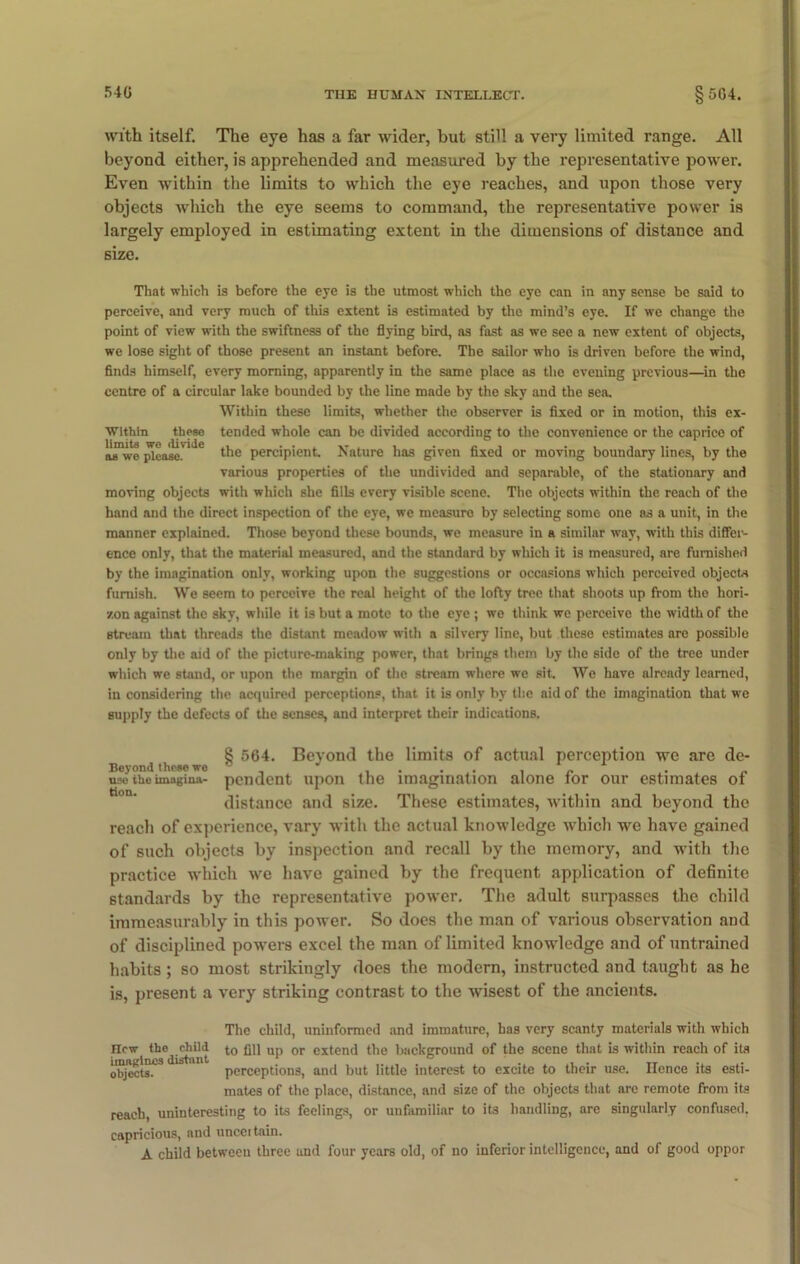 with itself. The eye has a far wider, hut still a very limited range. All beyond either, is apprehended and measured by the representative power. Even within the limits to which the eye reaches, and upon those very objects which the eye seems to command, the representative power is largely employed in estimating extent in the dimensions of distance and size. Within these limits we divide as we please. That which is before the eye is the utmost which the eye can in any sense be said to perceive, and very much of this extent is estimated by the mind’s eye. If we change the point of view with the swiftness of the flying bird, as fast as we see a new extent of objects, we lose sight of those present an instant before. The sailor who is driven before the wind, finds himself, every morning, apparently in the same place as the evening previous—in the centre of a circular lake bounded by the line made by the sky and the sea. Within these limits, whether the observer is fixed or in motion, this ex- tended whole can be divided according to the convenience or the caprice of the percipient. Nature has given fixed or moving boundary lines, by the various properties of the undivided and separable, of the stationary and moving objects with which she fills every visible scene. The objects within the reach of the hand and the direct inspection of the eye, we measure by selecting some one as a unit, in the manner explained. Those beyond these bounds, we measure in a similar way, with this differ- ence only, that the material measured, and the standard by which it is measured, are furnished by the imagination only, working upon the suggestions or occasions which perceived objects furnish. We seem to perceive the real height of the lofty tree that shoots up from the hori- zon against the sky, while it is but a mote to the eye ; we think we perceive the width of the stream that threads the distant meadow with a silvery line, but these estimates are possible only by the aid of the picture-making power, that brings them by the side of the tree under which we stand, or upon the margin of the stream where we sit. Wc have already learned, in considering the acquired perceptions, that it is only by the aid of the imagination that we supply the defects of the senses, and interpret their indications. 8 564. Beyond the limits of actual perception we are de- Beyond these we° use the imagina- pendent upon the imagination alone tor our estimates of distance and size. These estimates, within and beyond the reach of experience, vary with the actual knowledge which we have gained of such objects by inspection and recall by the memory, and with the practice which we have gained by the frequent application of definite standards by the representative power. The adult surpasses the child immeasurably in this power. So does the man of various observation and of disciplined powers excel the man of limited knowledge and of untrained habits ; so most strikingly does the modern, instructed and taught as he is, present a very striking contrast to the wisest of the ancients. The child, uninformed and immature, has very scanty materials with which new^ the^ rlnld to flu up or extend the background of the scene that is within reach of its 15 perceptions, and but little interest to excite to their use. lienee its esti- mates of the place, distance, and size of the objects that are remote from its reach uninteresting to its feelings, or unfamiliar to its handling, are singularly confused, capricious, and uncertain. A child between three and four years old, of no inferior intelligence, and of good oppor