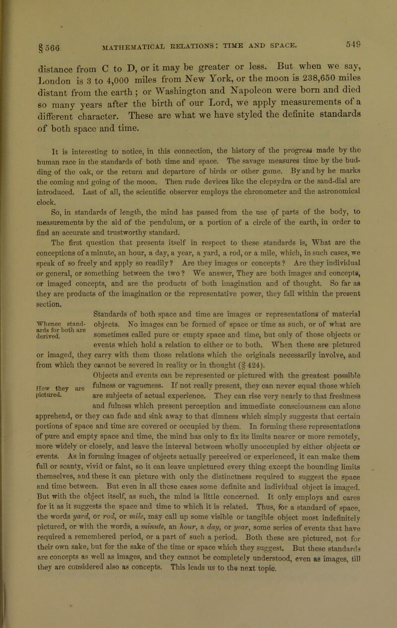 54S distance from C to D, or it may be greater or less. But wheu we say, London is 3 to 4,000 miles from New York, or the moon is 238,650 miles distant from the earth ; or Washington and Napoleon were boin and died so many years after the birth of our Lord, we apply measuiements of a different character. These are what we have styled the definite standaids of both space and time. It is interesting to notice, in this connection, the history of the progress made by the human race in the standards of both time and space. The savage measures time by the bud- ding of the oak, or the return and departure of birds or other game. By and by he marks the coming and going of the moon. Then rude devices like the clepsydra or the sand-dial are introduced. Last of all, the scientific observer employs the chronometer and the astronomical clock. So, in standards of length, the mind has passed from the use of parts of the body, to measurements by the aid of the pendulum, or a portion of a circle of the earth, in order to find an accurate and trustworthy standard. The first question that presents itself in respect to these standards is, What are the conceptions of a minute, an hour, a day, a year, a yard, a rod, or a mile, which, in such cases, we speak of so freely and apply so readily ? Are they images or concepts ? Are they individual or general, or something between the two? We answer, They are both images and concepts, or imaged concepts, and are the products of both imagination and of thought. So far as they are products of the imagination or the representative power, they fall within the present section. Standards of both space and time are images or representations of material Whence stand- objects. No images can be formed of space or time as such, or of what are derived. sometimes called pure or empty space and time, but only of those objects or events which hold a relation to either or to both. When these are pictured or imaged, they carry with them those relations which the originals necessarily involve, and from which they cannot be severed in reality or in thought (§ 424). Objects and events can be represented or pictured with the greatest possible How they are fu'ncss or vagueness. If not really present, they can never equal those which pictured. are subjects of actual experience. They can rise very nearly to that freshness and fulness which present perception and immediate consciousness can alone apprehend, or they can fade and sink away to that dimness which simply suggests that certain portions of space and time are covered or occupied by them. In forming these representations of pure and empty space and time, the mind has only to fix its limits nearer or more remotely, more widely or closely, and leave the interval between wholly unoccupied by either objects or events. As in forming images of objects actually perceived or experienced, it can make them full or scanty, vivid or faint, so it can leave unpictured every thing except the bounding limits themselves, and these it can picture with only the distinctness required to suggest the space and time between. But even in all these cases some definite and individual object is imaged. But with the object itself, as such, the mind is little concerned. It only employs and cares for it as it suggests the space and time to which it is related. Thus, for a standard of space, the words yard, or rod, or mile, may call up some visible or tangible object most indefinitely pictured, or with the words, a minute, an hour, a day, or year, some series of events that have required a remembered period, or a part of such a period. Both these are pictured, not for their own sake, but for the sake of the time or space which they suggest. But these standards are concepts as well as images, and they cannot be completely understood, even as images, till they are considered also as concepts. This leads us to the next topic.