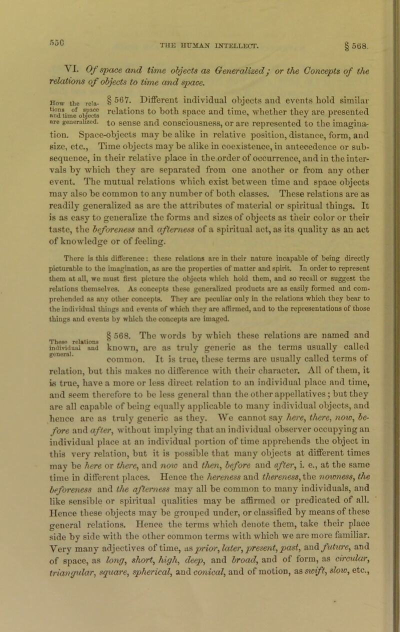 55C THE HUMAN INTELLECT. § 508. \ I. Of space and time objects as Generalized/ or the Concepts of the relations of objects to time and space. now the reia- § Different individual objects and events hold similar and time objects relations to both space and time, whether they are presented ere generalized, to sense and consciousness, or are represented to the imagina- tion. Space-objects may be alike in relative position, distance, form, and size, etc., Time objects may be alike in coexistence, in antecedence or sub- sequence, in their relative place in the .order of occurrence, and in the inter- vals by which they are separated from one another or from any other event. The mutual relations which exist between time and space objects may also be common to any number of both classes. These relations are as readily generalized as are the attributes of material or spiritual things. It is as easy to generalize the forms and sizes of objects as their color or their taste, the beforeness and afterness of a spiritual act, as its quality as an act of knowledge or of feeling. There is this difference: these relations are in their nature incapable of being directly picturable to the imagination, as are the properties of matter and spirit. In order to represent them at all, we must first picture the objects which hold them, and so recall or suggest the relations themselves. As concepts these generalized products are as easily formed and com- prehended as any other concepts. They are peculiar only in the relations which they bear to the individual things and events of which they are affirmed, aud to the representations of those things and events by which the concepts are imaged. 8 568. The -words by which these relations are named and These relations , , . , uni individual aud known, are as truly generic as the terms usually called common. It is true, these terms are usually called terms of relation, but this makes no difference with their character. All of them, it is true, have a more or less direct relation to an individual place and time, and seem therefore to be less general than the other appellatives; but they are all capable of being equally applicable to many individual objects, and hence are as truly generic as they. We cannot say here, there, now, be- fore and after, without implying that an individual observer occupying an individual place at an individual portion of time apprehends the object in this very relation, but it is possible that many objects at different times may be here or there, and noic and then, before and after, i. e., at the same time in different places. Hence the hereness and thereness, the n own ess, the beforeness and the afterness may all be common to many individuals, and like sensible or spiritual qualities may be affirmed or predicated of all. Hence these objects may be grouped under, or classified by means of these general relations. Hence the terms which denote them, take their place side by side with the other common terms with which we are more familiar. Very many adjectives of time, as prior, later, present, past, and future, and of space, as long, short, high, deep, and broad, and of form, as circular, triangular, square, spherical, aud conical, and of motion, as swift, sloio, etc.,