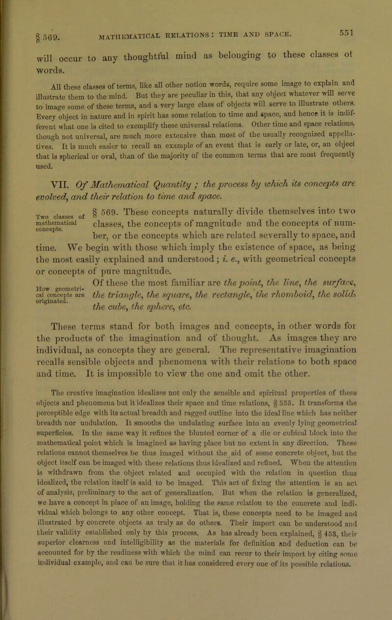 will occur to any thoughtful mind as belonging to these classes ot words. All these classes of terms, like all other notion words, require some image to explain and illustrate them to the mind. But they are peculiar in this, that any object whatever will serve to image some of these terms, and a very large class of objects will serve to illustrate others. Every object in nature and in spirit has some relation to time and space, and hence it is indif- ferent what one is cited to exemplify these universal relations. Other time and space relations, though not universal, are much more extensive than most of the usually recognized appella- tives. It is much easier to recall an example of an event that is early or late, or, an objecl that is spherical or oval, than of the majority of the common terms that are most frequently used. VII. Of Mathematical Quantity ; the process by which its concepts are evolved, and their relation to time and space. , . 8 569. These concepts naturally divide themselves into two Two classes of o i j mathematical classes, the concepts of magnitude and the concepts ot num- concepts. ’ r ° A - her, or the concepts which are related severally to space, and time. We begin with those which imply the existence of space, as being the most easily explained and understood; i. e., with geometrical concepts or concepts of pure magnitude. Of these the most familiar are the point, the line, the surface, the triangle, the square, the rectangle, the rhomboid, the solid* the cube, the sphere, etc. These terms stand for both images and concepts, in other words for the jiroducts of the imagination and of thought. As images they arc individual, as concepts they are general. The representative imagination recalls sensible objects and phenomena with their relations to both space and time. It is impossible to view the one and omit the other. The creative imagination idealizes not only the sensible and spiritual properties of these objects and phenomena but it idealizes their space and time relations, § 353. It transforms the perceptible edge with its actual breadth and ragged outline into the ideal line which has neither breadth nor undulation. It smooths the undulating surface into an evenly lying geometrical superficies. In the same way it refines the blunted comer of a die or cubical block into the mathematical point which is imagined as having place but no extent in any direction. These relations cannot themselves be thus imaged without the aid of some concrete object, but the object itself can be imaged with these relations thus idealized and refined. When the attention is withdrawn from the object related and occupied with the relation in question thus idealized, the relation itself is said to be imaged. This act of fixing the attention is an act of analysis, preliminary to the act of generalization. But when the relation is generalized, we have a concept in place of an image, holding the same relation to the concrete and indi- vidual which belongs to any other concept. That is, these concepts need to be imaged and illustrated by concrete objects as truly as do others. Their import can be understood and their validity established only by this process. As has already been explained, § 458, their superior clearness and intelligibility as the materials for definition and deduction can be accounted for by the readiness with which the mind can recur to their import by citing some individual example, and can be sure that it has considered every one of its possiblo relations. How geometri- cal concepts are originated.