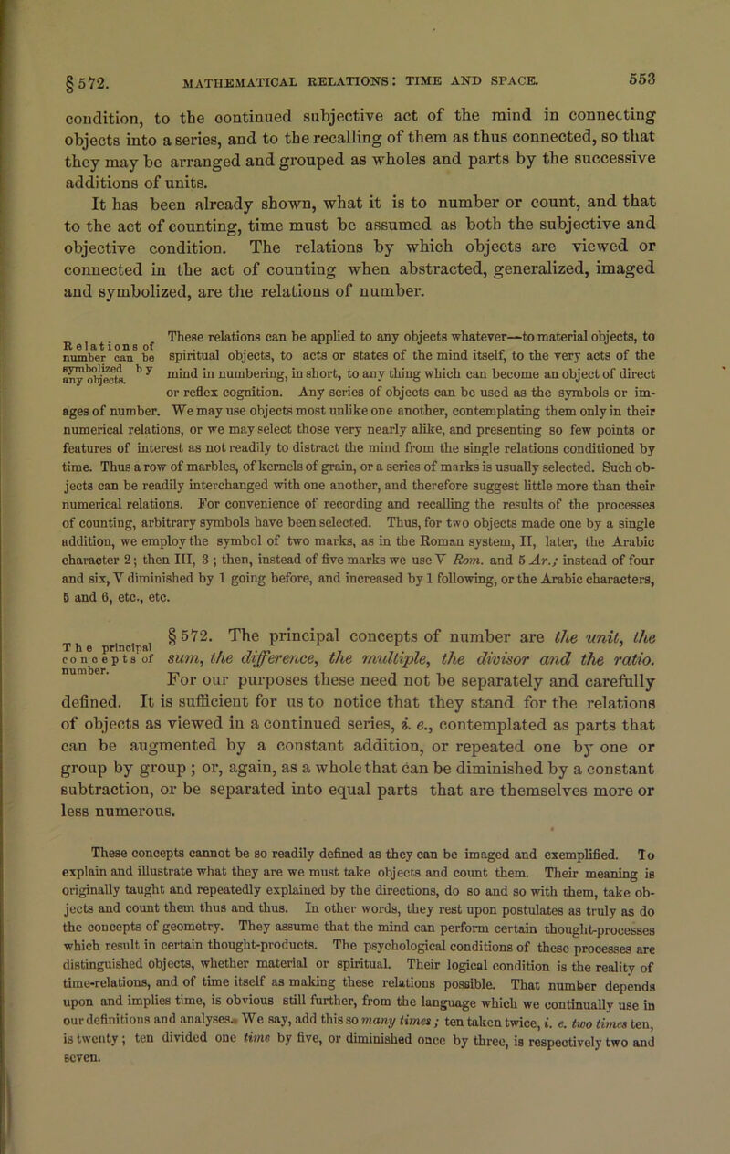 condition, to the oontinued subjective act of the mind in connecting objects into a series, and to the recalling of them as thus connected, so that they may be arranged and grouped as wholes and parts by the successive additions of units. It has been already shown, what it is to number or count, and that to the act of counting, time must be assumed as both the subjective and objective condition. The relations by which objects are viewed or connected in the act of counting when abstracted, generalized, imaged and symbolized, are the relations of number. Rel t' n f These relations cm be applied to any objects whatever—to material objects, to number can be spiritual objects, to acts or states of tbe mind itself, to the very acts of the any objects *' y m'n<i in numbering, in short, to any thing which can become an object of direct or reflex cognition. Any series of objects can be used as the symbols or im- ages of number. We may use objects most unlike ODe another, contemplating them only in their numerical relations, or we may select those very nearly alike, and presenting so few points or features of interest as not readily to distract the mind from the single relations conditioned by time. Thus a row of marbles, of kernels of grain, or a series of marks is usually selected. Such ob- jects can be readily interchanged with one another, and therefore suggest little more than their numerical relations. For convenience of recording and recalling the results of the processes of counting, arbitrary symbols have been selected. Thus, for two objects made one by a single addition, we employ the symbol of two marks, as in tbe Roman system, II, later, the Arabic character 2; then III, 3 ; then, instead of five marks we use V Rom. and 6 Ar.; instead of four and six, Y diminished by 1 going before, and increased by 1 following, or the Arabic characters, 5 and 6, etc., etc. §572. The principal concepts of number are the unit, the The principal ° 1 1 r . _ , ’ . concepts of sum, the difference, the multiple, the divisor and the ratio. For our purposes these need not be separately and carefully defined. It is sufficient for us to notice that they stand for the relations of objects as viewed in a continued series, i. e., contemplated as parts that can be augmented by a constant addition, or repeated one by one or group by group ; or, again, as a whole that can be diminished by a constant subtraction, or be separated into equal parts that are themselves more or less numerous. These concepts cannot be so readily defined as they can be imaged and exemplified. To explain and illustrate what they are we must take objects and count them. Their meaning is originally taught and repeatedly explained by the directions, do so and so with them, take ob- jects and count them thus and thus. In other words, they rest upon postulates as truly as do the concepts of geometry. They assume that the mind can perform certain thought-processes which result in certain thought-products. The psychological conditions of these processes are distinguished objects, whether material or spiritual. Their logical condition is the reality of time-relations, and of time itself as making these relations possible. That number depends upon and implies time, is obvious still further, from the language which we continually use in our definitions and analyses.. We say, add this so many times ; ten taken twice, i. e. two times ten, is twenty ten divided one time by five, or diminished once by three, is respectively two and seven.