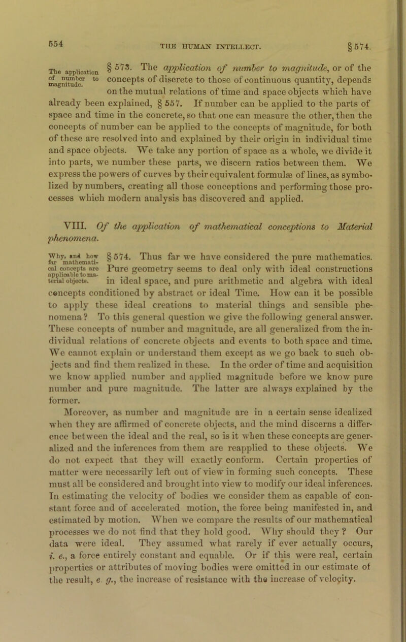 THE HUMAN INTELLECT. §574. The application § ^he application of number to magnitude, or of the magnitude1 t0 conceP^8 °f discrete to those of continuous quantity, depends on the mutual relations of time and space objects which have already been explained, § 557. If number can be applied to the parts of space and time in the concrete, so that one can measure the other, then the concepts of number can be applied to the concepts of magnitude, for both of these are resolved into and explained by their origin in individual time and space objects. We take any portion of space as a whole, we divide it into parts, we number these parts, we discern ratios between them. We express the powers of curves by their equivalent formulae of lines, as symbo- lized by numbers, creating all those conceptions and performing those pro- cesses which modern analysis has discovered and applied. VIII. Of the application of mathematical conceptions to Material phenomena. why, »nd how §574. Thus far we have considered the pure mathematics. far mathemati- rL 1 cai concepts aro Pure geometry seems to deal only with ideal constructions applicable to ma- . ° “ . * tenai objects. m ideal space, and pure arithmetic and algebra with ideal cencepts conditioned by abstract or ideal Time. How can it be possible to apply these ideal creations to material things and sensible phe- nomena? To this general question we give the following general answer. These concepts of number and magnitude, are all generalized from the in- dividual relations of concrete objects and events to both space and time. We cannot explain or understand them except as we go back to such ob- jects and find them realized in these. In the order of time and acquisition we know applied number and applied magnitude before we know pure number and pure magnitude. The latter are always explained by the former. Moreover, as number and magnitude are in a certain sense idealized when they are affirmed of concrete objects, and the mind discerns a differ- ence between the ideal and the real, so is it when these concepts are gener- alized and the inferences from them are reapplied to these objects. We do not expect that they will exactly conform. Certain properties of matter were necessarily left out of view in forming such concepts. These must all be considered and brought into view to modify our ideal inferences. In estimating the velocity of bodies we consider them as capable of con- stant force and of accelerated motion, the force being manifested in, and estimated by motion. When we compare the results of our mathematical processes we do not find that they hold good. Why should they ? Our data were ideal. They assumed what rarely if ever actually occurs, i. e., a force entirely constant and equable. Or if this were real, certain properties or attributes of moving bodies were omitted in our estimate ot the result, e g., the increase of resistance with the increase of velocity.