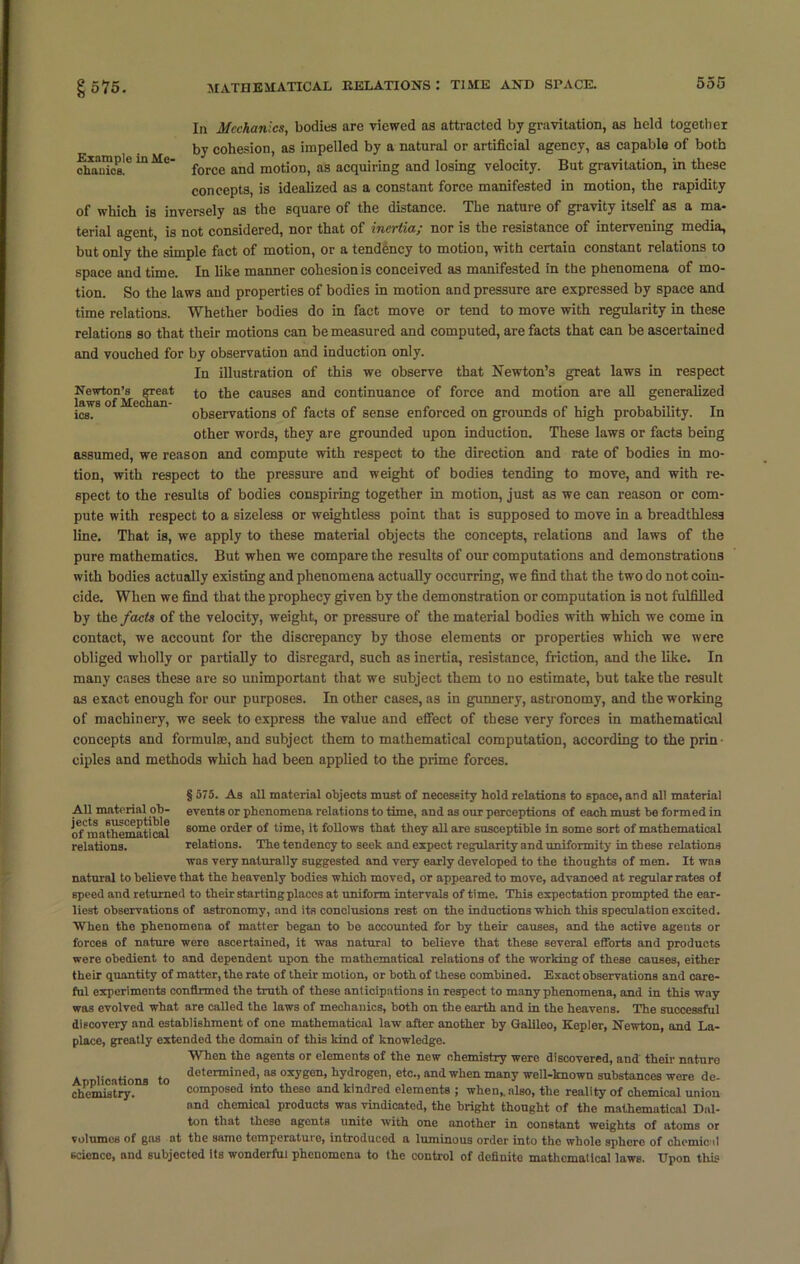 In Mechanics, bodies are viewed as attracted by gravitation, as held together by cohesion, as impelled by a natural or artificial agency, as capable of both SSu?oaC ^ MC force and motion, as acquiring and losing velocity. But gravitation, in these concepts, is idealized as a constant force manifested in motion, the rapidity of which is inversely as the square of the distance. The nature of gravity itself as a ma- terial agent, is not considered, nor that of inertia; nor is the resistance of intervening media, but only the simple fact of motion, or a tendency to motion, with certain constant relations to space and time. In like manner cohesion is conceived as manifested in the phenomena of mo- tion. So the laws and properties of bodies in motion and pressure are expressed by space and time relations. Whether bodies do in fact move or tend to move with regularity in these relations so that their motions can be measured and computed, are facts that can be ascertained and vouched for by observation and induction only. In illustration of this we observe that Newton’s great laws in respect Newton’s great to the causes and continuance of force and motion are all generalized laws of Meehan- . „„ „ , , „ , . , , T ics. observations of facts of sense enforced on grounds of high probability. In other words, they are grounded upon induction. These laws or facts being assumed, we reason and compute with respect to the direction and rate of bodies in mo- tion, with respect to the pressure and weight of bodies tending to move, and with re- spect to the results of bodies conspiring together in motion, just as we can reason or com- pute with respect to a sizeless or weightless point that is supposed to move in a breadthless line. That is, we apply to these material objects the concepts, relations and laws of the pure mathematics. But when we compare the results of our computations and demonstrations with bodies actually existing and phenomena actually occurring, we find that the two do not coin- cide. When we find that the prophecy given by the demonstration or computation is not fulfilled by the facts of the velocity, weight, or pressure of the material bodies with which we come in contact, we account for the discrepancy by those elements or properties which we were obliged wholly or partially to disregard, such as inertia, resistance, friction, and the like. In many cases these are so unimportant that we subject them to no estimate, but take the result as exact enough for our purposes. In other cases, as in gunnery, astronomy, and the working of machinery, we seek to express the value and effect of these very forces in mathematical concepts and formulae, and subject them to mathematical computation, according to the prin ciples and methods which had been applied to the prime forces. § 575. As all material objects must of necessity hold relations to space, and all material All material ob- events or phenomena relations to time, and as our perceptions of each must be formed in oTmathematical Bome order of time, it follows that they all are susceptible in some sort of mathematical relations. relations. The tendency to seek and expect regularity and uniformity in these relations was very naturally suggested and very early developed to the thoughts of men. It was natural to believe that the heavenly bodies which moved, or appeared to move, advanoed at regular rates of speed and returned to their startingplaccs at uniform intervals of time. This expectation prompted the ear- liest observations of astronomy, and its conclusions rest on the inductions which this speculation excited. When the phenomena of matter began to be accounted for by their causes, and the active agents or forces of nature were ascertained, it was natural to believe that these several efforts and products were obedient to and dependent upon the mathematical relations of the working of these causes, either their quantity of matter, the rate of their motion, or both of these combined. Exact observations and care- ful experiments confirmed the truth of these anticipations in respect to many phenomena, and in this way was evolved what are called the laws of mechanics, both on the earth and in the heavens. The successful discovery and establishment of one mathematical law after another by Galileo, Kepler, Newton, and La- place, greatly extended the domain of this kind of knowledge. When the agents or elements of the new chemistry were discovered, and their nature Applications to determined>118 oxyBen> hydrogen, etc., and when many well-known substances were de- chemistry. composed into these and kindred elements ; when,, also, the reality of chemical union and chemical products was vindicated, the bright thought of the mathematical Dal- ton that these agents unite with one another in constant weights of atoms or volumes of gns at the same temperature, introduced a luminous order into the whole sphere of chemical science, and subjected its wonderful phenomena to the control of definite mathematical laws. Upon this