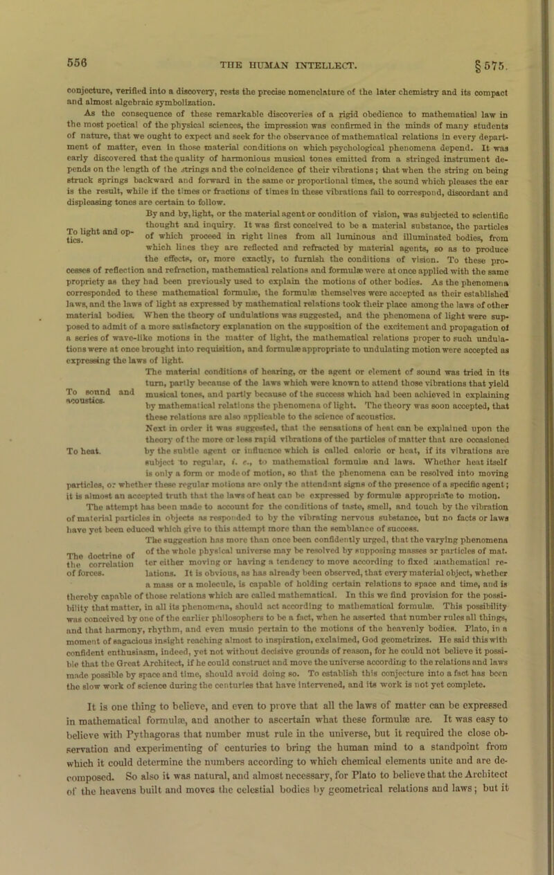 conjecture, verified into a discovery, rests the precise nomenclature of the later chemistry and its compact and almost algebraic symbolization. As the consequence of these remarkable discoveries of a rigid obedience to mathematical law in the most poetical of the physical sciences, the impression was confirmed in the minds of many Btudents of nature, that we ought to expect and seek for tho observance of mathematical relations in every depart- ment of matter, even in those material conditions on which psychological phenomena depend. It was early discovered that the quality of harmonious musical tones emitted from a stringed instrument de- pends on the length of the strings and the coincidence of their vibrations ; that when the string on being struck springs backward and forward in the same or proportional times, the sound which pleases the ear is the result, while if the times or fractions of times in these vibrations fail to correspond, discordant and displeasing tones are certain to follow. By and by, light, or the material agent or oondition of vision, was subjected to scientific thought and inquiry. It was first conceived to be a material substance, the particles tics aD °P w^'c^ proceed in right lines from all luminous nnd illuminated bodies, from which lines they are reflected and refracted by material agents, so as to produce the effects, or, more exactly, to furnish the conditions of vision. To these pro- cesses of reflection and refraction, mathematical relations nnd formulae were at once applied with the same propriety as they bad been previously used to explain the motions of other bodies. As the phenomena corresponded to these mathematical formula:, the formula: themselves wero accepted as their established laws, and the laws of light as expressed by mathematical relations took their place among the laws of other material bodies. When the theory of undulations was suggested, and the phenomena of light were sup- posed to admit of a more satisfactory explanation on the supposition of the excitement and propagation of a scries of wave-like motions in the matter of light, the mathematical relations proper to such undula- tions were nt once brought into requisition, and formula: appropriate to undulating motion were accepted as expressing the laws of light. The material conditions of hearing, or the agent or element of sound was tried in its turn, partly because of the laws which were known to attend those vibrations that yield To sound and musical tones, ami partly because of the success which had been achieved in explaining by mathematical relations tho phenomena of light. The theory was soon accepted, that these relations are also applicable to the science of acoustics. Next in order it was suggested, that the sensations of heat can be explained upon tho theory of the more or less rapid vibrations of tho particles of matter that are occasioned To heat. by the subtle agent or influence which is called caloric or heat, if its vibrations are subject to regular, i. e., to mathematical formulas nnd laws. Whethor heat itself is only a form or mode of motion, so that tho phenomena can be resolved into moving particles, or whether these regular motions are only the attendant signs of tho presence of a specific agent; it is almost an acocpted truth that the laws of heat can be expressed by formula: appropriate to motion. The attempt has been made to account for the conditions of taste, smell, and touch by the vibration of material particles in objects as responded to by the vibrating nervous substance, but no facts or laws have yet been educed which give to this attempt more than the semblance of success. The suggestion has more than once been confidently urged, that the varying phenomena _ , , of the whole physical universe may be resolved by supposing masses sr particles of mat. the correlation tcr cither moving or naving a tendency to move according to fixed mathematical re- of forces. lations. It is obvious, as has already been observed, that every material object, whether a mass or a molecule, is capable of holding certain relations to space and time, and is thereby capable of those relations which are called mathematical. In this we find provision for the possi- bility that matter, in all its phenomena, should act according to mathematical formula:. This possibility was conceived by one of tho earlier philosophers to be a fact, when he asserted that number rules all things, nnd that harmony, rhythm, and even music pertain to the motions of tho heavenly bodies. Plato, in a moment of sagacious insight reaching almost to inspiration, exclaimed, God geometrizes. He said this with confident enthusiasm, indeed, yet not without decisive grounds of reason, for ho could not believe it possi- ble that the Great Architect, if he could construct and move the universe according to the relations and laws made possible by space and time, should avoid doing so. To establish this conjecture into a fact hns been the slow work of science during the centuries that have intervened, and its work is not yet complete. It is one thing to believe, and even to prove that all the laws of matter can be expressed in mathematical formulte, and another to ascertain what these formulae are. It was easy to believe with Pythagoras that number must rule in the universe, but it required the close ob- servation and experimenting of centuries to bring the human mind to a standpoint from which it could determine the numbers according to which chemical elements unite and are de- composed. So also it was natural, and almost necessary, for Plato to believe that the Architect of the heavens built and moves the celestial bodies by geometrical relations and laws; but it