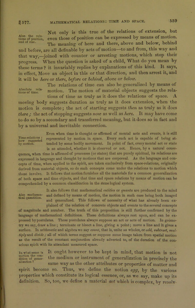 550 Not only is this true of the relations of extension, hut uons oftoJtte.', even those of position can be expressed by means of motion. The meaning of here and there, above and below, behind and before, are all definable by acts of motion—to and from, this way and that way,—joined with counter or arresting motions, which stop theii progress. When the question is asked of a child, What do you mean by these terms ? it invariably replies by explanations of this kind. It says, in effect, Move an object in this or that direction, and then arrest it, and it will be here or there, before or behind, above or below. The relations of time can also be generalized by means of Uons'oftime!13' motion. The motion of material objects suggests the rela- tions of time as truly as it does the relations of space. A moving body suggests duration as truly as it does extension, when the motion is complete; the act of starting suggests then as truly as it does there ; the act of stopping suggests now as well as here. It may have come to do so by a secondary and transferred meaning, but it does so in fact and by a universal and inevitable connection. Even when time is thought or affirmed of mental acts and events, it is still how* Suggested represented by motion in space. Every such act is capable of being at- by motion. tended by some bodily movement. In point of fact, every mental act or state i3 so attended, whether it is observed or not. Hence, by a natural conse- quence, when time is affirmed of processes (or states) that are purely spiritual, its relations are expressed in language and thought by motions that are corporeal. As the language and con- cepts of time, when applied to the spirit, are taken exclusively from space-relations, originally derived from material objects, so do such concepts come under the relations to motion which these involve. It follows that motion furnishes all the materials for a common generalization of both space and time objects, and that time and space relations by means of motion can be comprehended by a common classification in the Same logical system. It also follows that mathematical entities or quanta are produced to the mind Also mathema- an(j defined by means of motion, the motion in such case being both imaged tical quantities. . ° ° and generalized. This follows of necessity of what has already been ex- plained of the relation of concrete objects and events to the several concepts of magnitude and number. The truth of this proposition is still further confirmed by the language of mathematical definitions. These definitions always rest upon, and can be ex- pressed by postulates. These postulates always suppose an act or acts of motion. In geome- try we say, draw a line ; terminate or bisect a line, giving a point; move a line and it gives a surface. In arithmetic and algebra we say count, that is, unite as wholes, or add, subtract, mul- tiply and divide ; all of which terms suggest or suppose some image taken from spatial motion as the result of the constant conjunction already adverted to, of the duration of the con- scious spirit with its attendant measured space. in what sense is It ought however to be kept in mind, that motion is not dition of gener- the medium or instrument of generalization in precisely the same way as the other attributes or properties of matter and spirit become so. Thus, we define the notion egg, by the various properties which constitute its logical essence, or, as we say, make up its definition. So, too, we define a material act which is complex, by resolv-