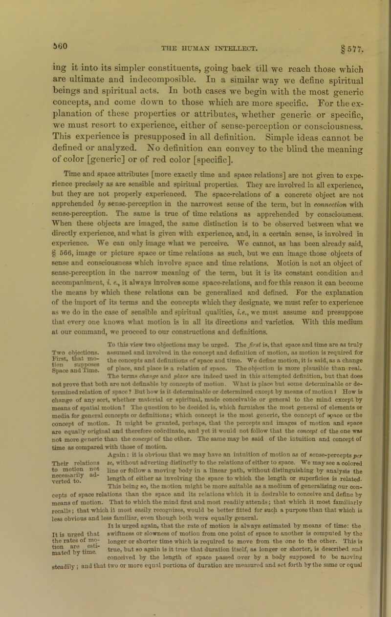 5G0 ing it into its simpler constituents, going back till we reach those which are ultimate and indecomposible. In a similar way we define spiritual beings and spiritual acts. In both cases we begin with the most generic concepts, and come down to those which are more specific. For the ex- planation of these properties or attributes, whether generic or specific, we must resort to experience, either of sense-perception or consciousness. This experience is presupposed in all definition. Simple ideas cannot be defined or analyzed. No definition can convey to the blind the meaning of color [generic] or of red color [specific]. Time and space attributes [more exactly time and space relations] are not given to expe- rience precisely as are sensible and spiritual properties. They are involved in all experience, but they are not properly experienced. The space-relations of a concrete object are not apprehended by sense-perception in the narrowest sense of the term, but in connection with sense-perception. The same is true of time relations as apprehended by consciousness. When these objects are imaged, the same distinction is to be observed between what we directly experience, and what is given with experience, and, in a certain sense, is involved in experience. We can only image what we perceive. We cannot, as has been already said, § 566, image or picture space or time relations as such, but we can image those objects of sense and consciousness which involve space and time relations. Motion is not an object of sense-perception in tie narrow meaning of the term, but it is its constant condition and accompaniment, i. e., it always involves some space-relations, and for this reason it can become the means by which these relations can be generalized and defined. For the explanation of the import of its terms and the concepts which they designate, we must refer to experience as we do in the case of sensible and spiritual qualities, we must assume and presuppose that every one knows what motion is in all its directions and varieties. With this medium at our command, we proceed to our constructions and definitions. Two objections. First, that mo- tion supposes Space and Timo. To this view two objections may be urged. The fust is, that space and time are as truly assumed and involved in the concept and definition of motion, as motion is required for the concepts and definitions of space and time. We define motion, it is said, as a change of place, and plnce is a relation of space. The objection is more plausible than real. The terms change and place are indeed used in this attempted definition, but that does not prove that both are not definable by conoepts of motion. AVhat is place but some determinable or de- termined relation of space ? But how is it determinable or determined except by means of motion ? How is chango of any sort, whether material or spiritual, made conceivable or general to the mind except by means of spatial motion! Tho question to be decided is, which furnishes the most general of elements or media for general concepts or definitions; which concept is the most generic, the concept of space or the concept of motion. It might be granted, perhaps, that the percepts and images of motion and space aro equal ly original and therefore coordinate, and yet it would not follow that the concept of the one was not more generic than the concept of the other. The same may be said of the intuition and concept of time as compared with those of motion. Again : it is obvious that we may have an intuition of motion as of sense-percepts per te, without adverting distinctly to the relations of either to space. We may see a colored line or follow a moving body in a linear path, without distinguishing by analysis the length of either as involving the space to which the length or superficies is related. This being so, the motion might be more suitable as a medium of generalizing our con- cepts of space relations than the space and its relations which it is desirable to conceive and define by means of motion. That to which the mind first and most readily attends; that which it most familiarly recalls; that which it most easily recognizes, would be better fitted for such a purpose than that which is less obvious and less familiar, even though both were equally general. It Is urged again, that the rate of motion is always estimated by means of time: the swiftness or slowness of motion from one point of space to another is computed by the longer or shorter time which is requirod to move from the one to the other. This is true, but so again is it true that duration itself, as longer or shorter, is described and conceived by the length of space passed over by a body supposed to be moving steadily ; and that two or more equal portions of duration are measured and set forth by tho same or equal Their relations to motion not necessarily ad- vorted to. It is urged that the rates of mo- tion aro esti- mated by time.