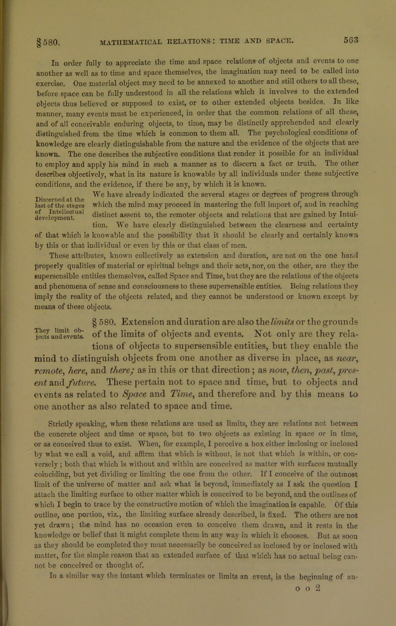 In order fully to appreciate the time and space relations of objects and events to one another as well as to time and space themselves, the imagination may need to be called into exercise. One material object may need to be annexed to another and still others to all these, before space can be fully understood in all the relations 'which it involves to the extended objects thus believed or supposed to exist, or to other extended objects besides. In like manner, many events must be experienced, in order that the common relations of all these, and of all conceivable enduring objects, to time, may be distinctly apprehended and clearly distinguished from the time which is common to them all. The psychological conditions of knowledge are clearly distinguishable from the nature and the evidence of the objects that are known. The one describes the subjective conditions that render it possible for an individual to employ and apply his mind in such a manner as to discern a fact or truth. The other describes objectively, what in its nature is knowable by all individuals under these subjective conditions, and the evidence, if there be any, by which it is known. ne,iat tho ^ave already indicated the several stages or degrees of progress through last of the stages which the mind may proceed in mastering the full import of, and in reaching deveh^)menttUal distinct assent to, the remoter objects and relations that are gained by Intui- tion. We have clearly distinguished between the clearness and certainty of that which is knowable and the possibility that it should be clearly and certainly known by this or that individual or even by this or that class of men. These attributes, known collectively as extension and duration, are not on the one hand properly qualities of material or spiritual beings and their acts, nor, on the other, are they the supersensible entities themselves, called Space and Time, but they are the relations of the objects and phenomena of sense and consciousness to these supersensible entities. Being relations they imply the reality of the objects related, and they cannot be understood or known except by means of these objects. § 580. Extension andduration are also the limits or the grounds j?cets an™event’s! of the limits of objects and events. Not only are they rela- tions of objects to supersensible entities, but they euable the mind to distinguish objects from one another as diverse in place, as near, remote, here, and there; as in this or that direction ; as now, then, past, pres- ent and future. These pertain not to space and time, but to objects and events as related to Space and Time, and therefore and by this means to one another as also related to space and time. Strictly speaking, when these relations are used as limits, they are relations not between the concrete object and time or space, but to two objects as existing in space or in time, or as conceived thus to exist. When, for example, I perceive a box either inclosing or inclosed by what we call a void, and affirm that which is without, is not that which is within, or con- versely ; both that which is without and within are conceived as matter with surfaces mutually coinciding, but yet dividing or limiting the one from the other. If I conceive of the outmost limit of the universe of matter and ask what is beyond, immediately as I ask the question I attach the limiting surface to other matter which is conceived to be beyond, and the outlines of which I begin to trace by the constructive motion of which the imagination is capable. Of this outline, one portion, viz., the limiting surface already described, is fixed. The others are not yet drawn; the mind has no occasion even to conceive them drawn, and it rests in the knowledge or belief that it might complete them in any way in which it chooses. But as soon as they should be completed they must necessarily be conceived as iuclosed by or inclosed with matter, for the simple reason that an extended surface of that which has no actual being can- not be conceived or thought of. In a similar way the instant which terminates or limits an event, is the beginning of nu-