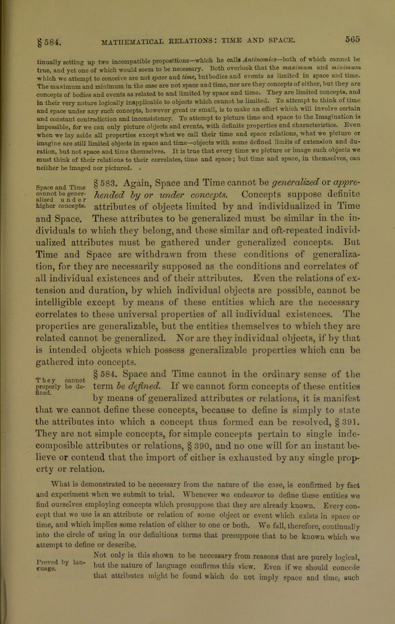 505 tinually setting up two incompatible propositions—which he calls Antinomies—both of which cannot be true, and yet ono of which would seem to be necessary. Roth overlook that the maximum and minimum which wo attempt to conceive are not space and time, butbodies and events as limited in space and time. The maximum and minimum in the case are not space and time, nor are they concepts of either, but they are concepts of bodies and events as related to and limited by space and time. They are limited concepts, and in their very nature logically inapplicable to objects which cannot bo limited. To attempt to think of time and space under any such concepts, however great or small, is to make an effort which will involve certain and constant contradiction and inconsistency. To attempt to picture time and space to the Imagination is impossible, for we can only picture objects and events, with definite properties and characteristics. Even when we lay aside all properties except what we call their time and space relations, what we picture or imagine aro still limited objects in space and time—objects with some defined limits of extension and du- ration, but not space and time themselves. It is true that every time we picture or image such objects we must think of their relations to their correlates, time and space ; but time and space, in themselves, can neither be imaged nor pictured. . space and Time § 583, Again, Space and Time cannot be generalized or appre- ai'iwd4 'u filTr tended by or under concepts. Concepts suppose definite higher concepts, attributes of objects limited by and individualized iu Time and Space. These attributes to be generalized must be similar in the in- dividuals to which they belong, and these similar and oft-repeated individ- ualized attributes must be gathered under generalized concepts. But Time and Space are withdrawn from these conditions of generaliza- tion, for they are necessarily supposed as the conditions and correlates of all individual existences and of their attributes. Even the relations of ex- tension and duration, by which individual objects are possible, cannot be intelligible except by means of these entities which are the necessary correlates to these universal properties of all individual existences. The properties are generalizable, but the entities themselves to which they are related cannot be generalized. Nor are they individual objects, if by that is intended objects which possess generalizable properties which can be gathered into concepts. 8 584. Space and Time cannot in the ordinary sense of the They cannot , T „ _ T„ J properly be de- term be defined, if we cannot form concepts of these entities by means of generalized attributes or relations, it is manifest that we cannot define these concepts, because to define is simply to state the attributes into which a concept thus formed can be resolved, § 391. They are not simple concepts, for simple concepts pertain to single inde- composible attributes or relations, § 390, and no one will for an instant be- lieve or contend that the import of either is exhausted by any single prop- erty or relation. What is demonstrated to be necessary from the nature of the case, is confirmed by fact and experiment when we submit to trial. Whenever we endeavor to define these entities we find ouvselves employing concepts which presuppose that they are already known. Every con- cept that we use is an attribute or relation of some object or event which exists in space or time, and which implies some relation of either to one or both. We fall, therefore, continually into the circle of using in our definitions terms that presuppose that to be known which we attempt to define or describe. Not only is this shown to be necessary from reasons that are purely logical, but the naturo of language confirms this view. Even if wc should concede that attributes might be found which do not imply space and time, such Proved by euago. Ian-